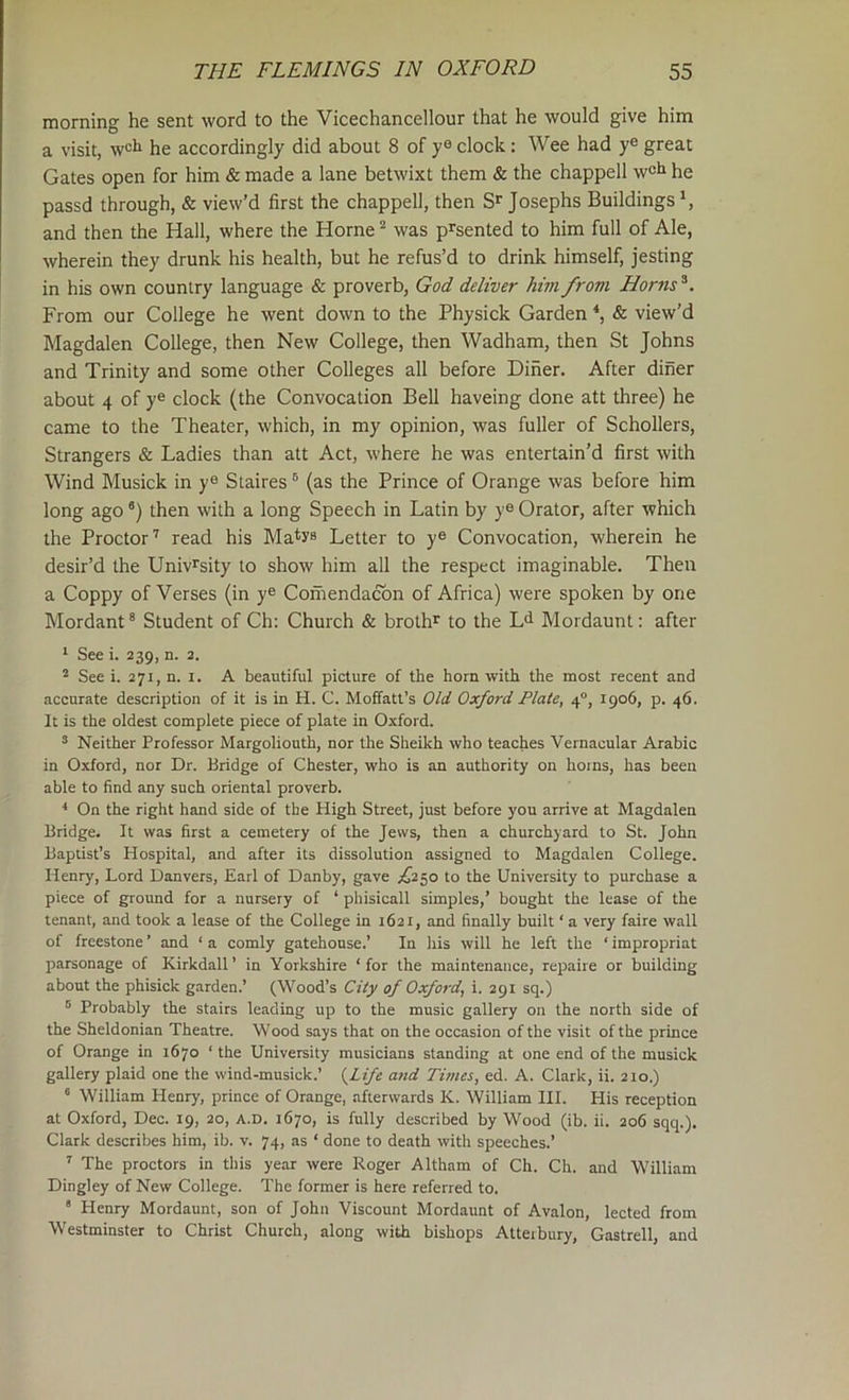 morning he sent word to the Vicechancellour that he would give him a visit, well he accordingly did about 8 of y® clock: Wee had y® great Gates open for him & made a lane betwixt them & the chappell w®i» he passd through, & view’d first the chappell, then Josephs Buildings \ and then the Hall, where the Horne “ was p^sented to him full of Ale, wherein they drunk his health, but he refus’d to drink himself, jesting in his own country language & proverb, God deliver him frovi Horns^. From our College he went down to the Physick Garden ^ & view’d Magdalen College, then New College, then Wadham, then St Johns and Trinity and some other Colleges all before Diner. After diner about 4 of y® clock (the Convocation Bell haveing done att three) he came to the Theater, which, in my opinion, was fuller of Schollers, Strangers & Ladles than att Act, where he was entertain’d first with Wind Musick in y® Staires ® (as the Prince of Orange was before him long ago “j then with a long Speech in Latin by y® Orator, after which the Proctor'' read his Ma^ys Letter to y® Convocation, wherein he desir’d the Univrsity to show him all the respect imaginable. Then a Coppy of Verses (in y® Comendacbn of Africa) were spoken by one Mordant ® Student of Ch: Church & broth* to the L^ Mordaunt: after * See i. 239, n. 2. ^ See i. 271, n. I. A beautiful picture of the horn with the most recent and accurate description of it is in H. C. Mofifatt’s Old Oxford Plate, 4°, 1906, p. 46. It is the oldest complete piece of plate in Oxford. ^ Neither Professor Margoliouth, nor the Sheikh who teaches Vernacular Arabic in Oxford, nor Dr. Bridge of Chester, who is an authority on horns, has been able to find any such oriental proverb. On the right hand side of the High Street, just before you arrive at Magdalen Bridge. It was first a cemetery of the Jews, then a churchyard to St. John Baptist’s Hospital, and after its dissolution assigned to Magdalen College. Henry, Lord Danvers, Earl of Danby, gave £1.^0 to the University to purchase a piece of ground for a nursery of ‘ phisicall simples,’ bought the lease of the tenant, and took a lease of the College in 1621, and finally built ‘ a very faire wall of freestone ’ and ‘ a comly gatehouse.’ In his will he left the ‘ impropriat parsonage of Kirkdall’ in Yorkshire ‘for the maintenance, repaire or building about the phisick garden.’ (Wood’s City of Oxford, i. 291 sq.) ® Probably the stairs leading up to the music gallery on the north side of the Sheldonian Theatre. Wood says that on the occasion of the visit of the prince of Orange in 1670 ‘ the University musicians standing at one end of the musick gallery plaid one the wind-musick.’ {^Life and Times, ed. A. Clark, ii. 210.) ® William Henry, prince of Orange, afterwards K. William III. His reception at Oxford, Dec. 19, 20, a.d. 1670, is fully described by Wood (ib. ii. 206 sqq.). Clark describes him, ib. v. 74, as ‘ done to death with speeches.’ ' The proctors in this year were Roger Altham of Ch. Ch. and William Dingley of New College. The former is here referred to. * Henry Mordaunt, son of John Viscount Mordaunt of Avalon, lected from Westminster to Christ Church, along with bishops Atterbury, Gastrell, and