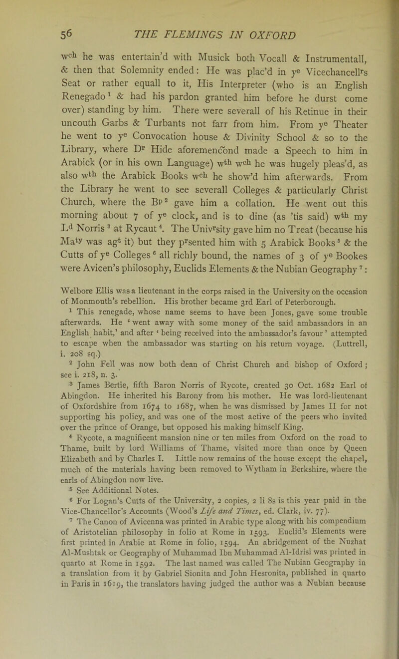 wch he was entertain'd with Musick both Vocall & Instrumental!, & then that Solemnity ended: He was plac’d in ye Vicechancellrs Seat or rather equall to it, His Interpreter (who is an English Renegado' & had his pardon granted him before he durst come over) standing by him. There were severall of his Retinue in their uncouth Garbs & Turbants not farr from him. From ye Theater he went to ye Convocation house & Divinity School & so to the Library, where Hide aforemencbnd made a Speech to him in Arabick (or in his own Language) wt*i well he was hugely pleas’d, as also w^li the Arabick Books w'li he show’d him afterwards. From the Library he went to see severall Colleges & particularly Christ Church, where the Bp® gave him a collation. He went out this morning about 7 of ye clock, and is to dine (as ’tis said) w*^li my Ld Norris ® at Rycaut The Univ^sity gave him no Treat (because his Maty was agt it) but they p^sented him with 5 Arabick Books' & the Cutts of ye Colleges ® all richly bound, the names of 3 of ye Bookes were Avicen’s philosophy, Euclids Elements & the Nubian Geography ’’: Welbore Ellis was a lieutenant in the corps raised in the University on the occasion of Monmouth’s rebellion. His brother became 3rd Earl of Peterborough. 1 This renegade, whose name seems to have been Jones, gave some trouble afterwards. He ‘ went away with some money of the said ambassadors in an English habit,’ and after ‘ being received into the ambassador’s favour ’ attempted to escape when the ambassador was starting on his return voyage. (Luttrell, i. 208 sq.) ® John Fell was now both dean of Christ Church and bishop of Oxford ; see i. 218, n. 3. * James Bertie, fifth Baron Norris of Rycote, created 30 Oct. 1682 Earl ol Abingdon. He inherited his Barony from his mother. He was lord-lieutenant of Oxfordshire from 1674 to 1687, when he was dismissed by James II for not supporting his policy, and was one of the most active of the peers who invited over the prince of Orange, but opposed his making himself King. * Rycote, a magnificent mansion nine or ten miles from Oxford on the road to Thame, built by lord Williams of Thame, visited more than once by Queen Elizabeth and by Charles I. Little now remains of the house except the chapel, much of the materials having been removed to Wytham in Berkshire, where the earls of Abingdon now live. ® See Additional Notes. * For Logan’s Cutts of the University, 2 copies, 2 li 8s is this year paid in the Vice-Chancellor’s Accounts (Wood’s Life and Times, ed. Clark, iv. 77). The Canon of Avicenna was printed in Arabic type along with his compendium of Aristotelian philosophy in folio at Rome in 1593. Euclid’s Elements were first printed in Arabic at Rome in folio, 1594. An abridgement of the Nnzhat Al-Mushtak or Geography of Muhammad Ibn Muhammad Al-Idrisi was printed in quarto at Rome in 1592. The last named was called The Nubian Geography in a translation from it by Gabriel Sionila and John Hesronita, published in quarto in Paris in 1619, the translators having judged the author was a Nubian because