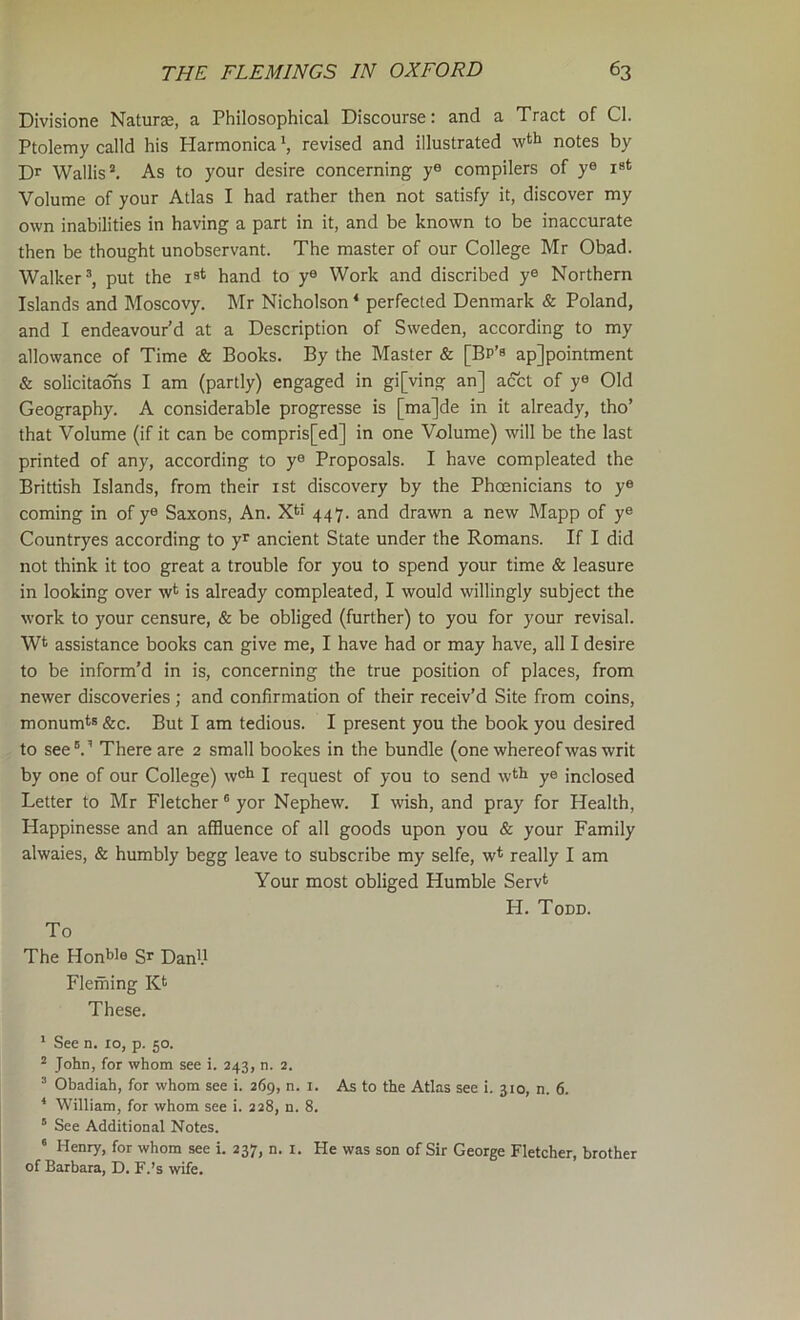 Divisione Naturae, a Philosophical Discourse: and a Tract of Cl. Ptolemy calld his Harmonicarevised and illustrated wth notes by Dr Wallis’. As to your desire concerning y® compilers of ye ist Volume of your Atlas I had rather then not satisfy it, discover my own inabilities in having a part in it, and be known to be inaccurate then be thought unobservant. The master of our College Mr Obad. Walker’, put the ist hand to y® Work and discribed ye Northern Islands and Moscovy. Mr Nicholson ‘ perfected Denmark & Poland, and I endeavour’d at a Description of Sweden, according to my allowance of Time & Books. By the Master & [Bp’s ap]pointment & solicitadhs I am (partly) engaged in gi[ving an] acct of y® Old Geography. A considerable progresse is [ma]de in it already, tho’ that Volume (if it can be compris[ed] in one Volume) will be the last printed of any, according to y® Proposals. I have compleated the Brittish Islands, from their ist discovery by the Phoenicians to y® coming in of y® Saxons, An. 447. and drawn a new Mapp of y® Countryes according to y^ ancient State under the Romans. If I did not think it too great a trouble for you to spend your time & leasure in looking over w*^ is already compleated, I would willingly subject the work to your censure, & be obliged (further) to you for your revisal. Wt assistance books can give me, I have had or may have, all I desire to be inform’d in is, concerning the true position of places, from newer discoveries; and confirmation of their receiv’d Site from coins, monumts &c. But I am tedious. I present you the book you desired to see’.’ There are 2 small bookes in the bundle (one whereof was writ by one of our College) w®^ I request of you to send wth ye inclosed Letter to Mr Fletcher ’ yor Nephew. I wish, and pray for Health, Happinesse and an affluence of all goods upon you & your Family alwaies, & humbly begg leave to subscribe my selfe, w* really I am Your most obliged Humble Serv* H. Todd. To The Hon^ie Daffl.l Fleming Kt These. ' See n. 10, p. 50. ’ John, for whom see i. 243, n. 2. ’ Obadiah, for whom see i. 269, n. i. As to the Atlas see i. 310, n. 6. * William, for whom see i. 228, n. 8. “ See Additional Notes. ' Henry, for whom see i. 237, n. i. He was son of Sir George Fletcher, brother of Barbara, D. F.’s wife.