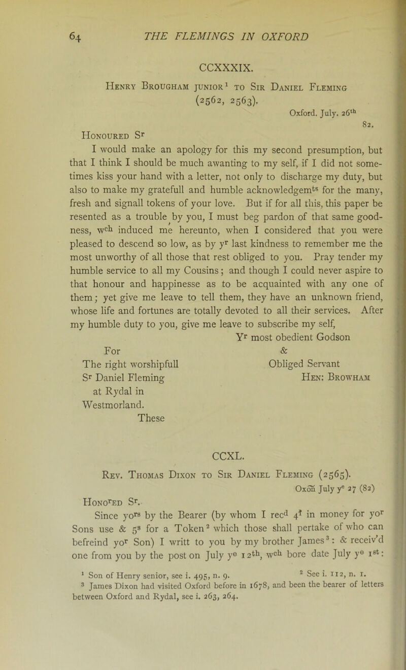 CCXXXIX. Henry Brougham junior^ to Sir Daniel Fleming (2562, 2563). Oxford. July. 26**' 82. Honoured I would make an apology for this my second presumption, but that I think I should be much awanting to my self, if I did not some- times kiss your hand with a letter, not only to discharge my duty, but also to make my gratefull and humble acknowledgemt® for the many, fresh and signall tokens of your love. But if for all this, this paper be resented as a trouble by you, I must beg pardon of that same good- ness, w<=h induced me hereunto, when I considered that you were pleased to descend so low, as by y’^ last kindness to remember me the most unworthy of all those that rest obliged to you. Pray tender my humble service to all my Cousins; and though I could never aspire to that honour and happinesse as to be acquainted with any one of j them; yet give me leave to tell them, they have an unknown friend, whose life and fortunes are totally devoted to all their services. After my humble duty to you, give me leave to subscribe my self, most obedient Godson For & The right worshipfull Obliged Servant Sr Daniel Fleming Hen: Browham at Rydal in Westmorland. These CCXL. Rev. Thomas Dixon to Sir Daniel Fleming (2565). Oxon July 27 (82) HoNOrED Sr. Since yors by the Bearer (by whom I rec<^ 4* in money for yor Sons use & 5® for a Token “ which those shall pertake of who can befreind yor Son) I writt to you by my brother James®: & receiv’d one from you by the post on July y® 12*^ w®*r bore date July y® is*: * Son of Henry senior, see i. 495, n. 9. ® See i. 112, n. i. ® James Dixon had visited Oxford before in 1678, and been the bearer of letters between Oxford and Rydal, see i. 263, 264.