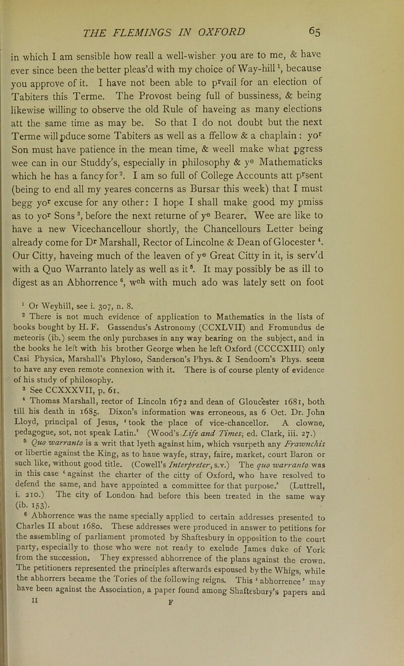 in which I am sensible how reall a well-wisher you are to me, & have ever since been the better pleas’d with my choice of Way-hilP, because you approve of it. I have not been able to prvail for an election of Tabiters this Terme. The Provost being full of bussiness, & being likewise willing to observe the old Rule of haveing as many elections att the same time as may be. So that I do not doubt but the next Terme willpduce some Tabiters as well as a ffellow & a chaplain : yo>^ Son must have patience in the mean time, & weell make what pgress wee can in our Studdy’s, especially in philosophy & ye Mathematicks which he has a fancy for I am so full of College Accounts att p^sent (being to end all my yeares concerns as Bursar this week) that I must begg yo*' excuse for any other: I hope I shall make good my pmiss as to yo^ Sons before the next returne of y® Bearer. Wee are like to have a new Vicechancellour shortly, the Chancellours Letter being already come for Dr Marshall, Rector of Lincolne & Dean of Glocester Our Citty, haveing much of the leaven of y® Great Citty in it, is serv’d with a Quo Warranto lately as well as it “. It may possibly be as ill to digest as an Abhorrence w®l» with much ado was lately sett on foot * Or Weyhill, see i. 307, n. 8. * There is not much evidence of application to Mathematics in the lists of books bought by H. F. Gassendus’s Astronomy (CCXLVII) and Fromundus de meteoris (ib.) seem the only purchases in any way bearing on the subject, and in the books he left with his brother George when he left Oxford (CCCCXIII) only Casi Physica, Marshall’s Phyloso, Sanderson’s Phys. & I Sendoom’s Phys. seem to have any even remote connexion with it. There is of course plenty of evidence of his study of philosophy. 3 See CCXXXVII, p. 61. ^ Thomas Marshall, rector of Lincoln 1672 and dean of Gloucester i68i, both till his death in 1685. Dixon’s information was erroneous, as 6 Oct. Dr. John Lloyd, principal of Jesus, ‘ took the place of vice-chancellor. A clowne, pedagogue, sot, not speak Latin.’ QNooA'% Life atid Times, ed. Clark, iii. 27.) ® Quo warranto is a writ that lyeth against him, which vsurpeth any Frawnchis or libertie against the King, as to haue wayfe, stray, faire, market, court Baron or such like, without good title. (Cowell’s Interpreter, s.v.) The qtw warranto was in this case ‘ against the charter of the citty of Oxford, who have resolved to defend the same, and have appointed a committee for that purpose.’ (Lnttrell, i. 210.) The city of London had before this been treated in the same way (ib. I.S3)- ® Abhorrence was the name specially applied to certain addresses presented to Charles II about 1680. These addresses were produced in answer to petitions for the assembling of parliament promoted by Shaftesbury in opposition to the court party, especially to those who were not ready to exclude James duke of York from the succession. They expressed abhorrence of the plans against the crown. The petitioners represented the principles afterwards espoused by the Whigs, while the abhorrers became the Tories of the following reigns. This ‘ abhorrence ’ may have been against the Association, a paper found among Shaftesbury’s papers and II F