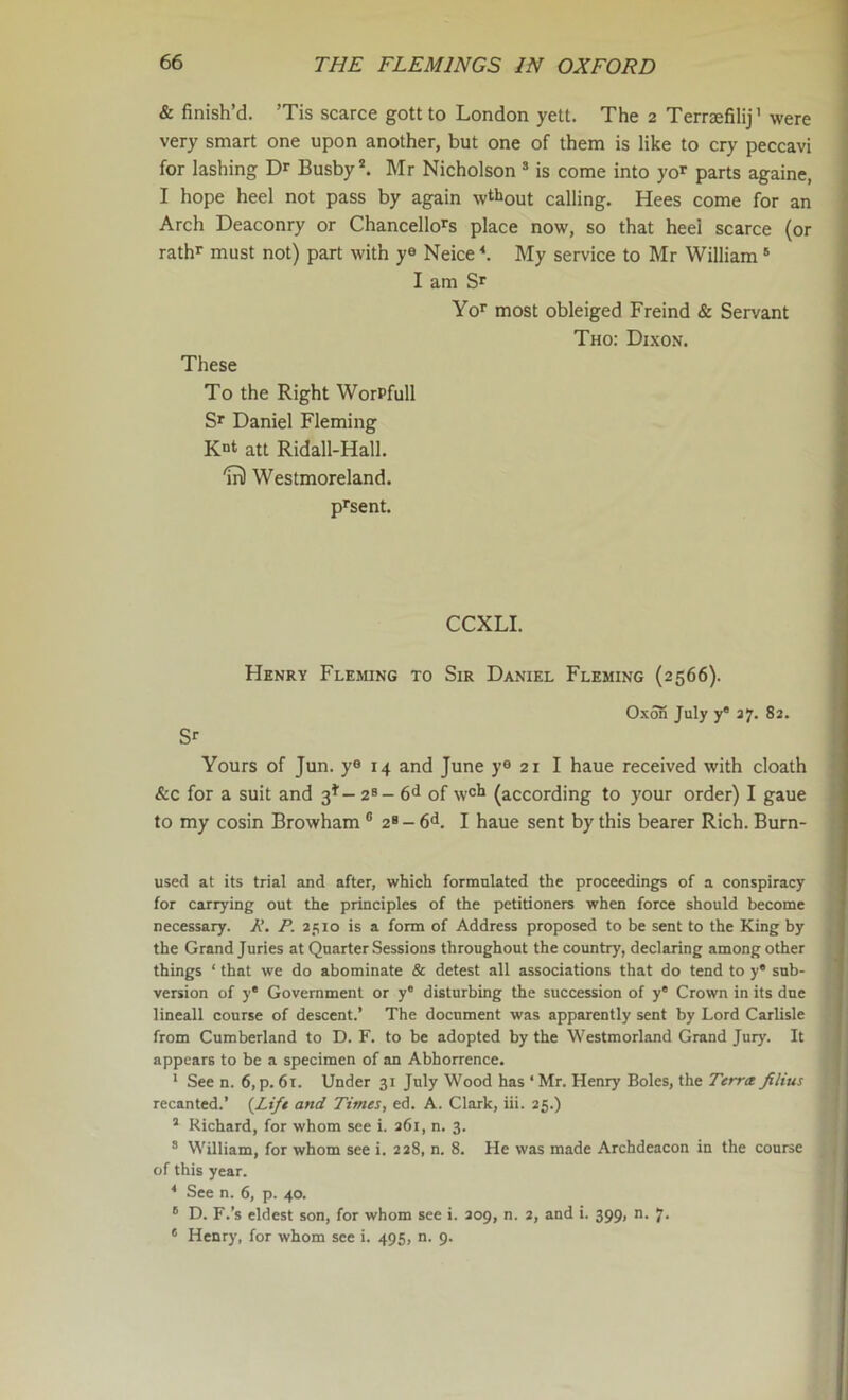 & finish’d. ’Tis scarce gott to London yelt. The 2 Terraefilij' were very smart one upon another, but one of them is like to cry peccavi for lashing Dr Busby*. Mr Nicholson * is come into yo^ parts againe, I hope heel not pass by again wt^iout calling. Hees come for an Arch Deaconry or Chancellors place now, so that heel scarce (or rathr must not) part with ys Neice'*. My service to Mr William' I am Sr Yor most obleiged Freind & Servant Tho: Dixon. These To the Right WorPfull Sr Daniel Fleming att Ridall-Hall. 'm) Westmoreland. prsent. CCXLI. Henry Fleming to Sir Daniel Fleming (2566). Oxon July y 37. 83. Sr Yours of Jun. ys 14 and June ye 21 I haue received with cloath &c for a suit and 3^’- 2^- 6^ of wch (according to your order) I gaue to my cosin Browham ® 2* - fid. I haue sent by this bearer Rich. Burn- used at its trial and after, which formulated the proceedings of a conspiracy for carrying out the principles of the petitioners when force should become necessary. A’. P. 2510 is a form of Address proposed to be sent to the King by the Grand Juries at Quarter Sessions throughout the country, declaring among other things ‘ that we do abominate & detest all associations that do tend to y* sub- version of y* Government or y' disturbing the succession of y° Crown in its due lineall course of descent.’ The document was apparently sent by Lord Carlisle from Cumberland to D. F. to be adopted by the Westmorland Grand Jury. It appears to be a specimen of an Abhorrence. ‘ See n. 6,p.61. Under 31 July Wood has ‘Mr. Henry Boles, the Terra filius recanted.’ {Lift and Times, ed. A. Clark, iii. 25.) “ Richard, for whom see i. 261, n. 3. “ William, for whom see i. 228, n. 8. He was made Archdeacon in the course of this year. ^ See n. 6, p. 40. ® D. F.’s eldest son, for whom see i. 209, n. 3, and i. 399, n. 7. ' Henry, for whom see i. 495, n. 9.