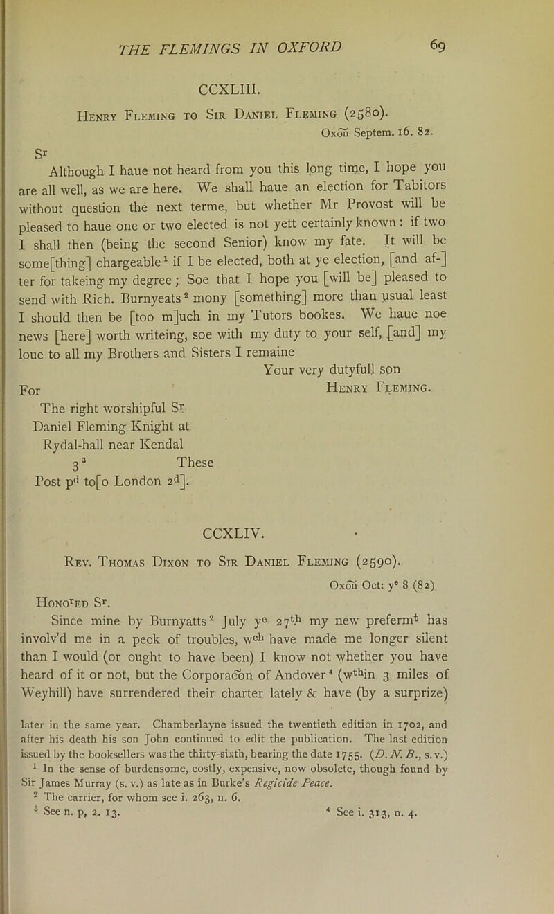 CCXLIII. Hekrv Fleming to Sir Daniel Fleming (2580). Oxon Septem. 16. 82. Sr Although I haue not heard from you this long tinje, I hope you are all well, as we are here. We shall haue an election for Tabitors without question the next terme, but whether Mr Provost will be pleased to haue one or two elected is not yett certainly known: if two I shall then (being the second Senior) know my fate. It will be some[thing] chargeable ^ if I be elected, both at ye election, [and af-] ter for takeing my degree; Soe that I hope you [will be] pleased to send with Rich. Burnyeats ^ mony [something] more than usual least I should then be [too m]uch in my Tutors bookes. We haue noe news [here] worth writeing, soe with my duty to your self, [and] my loue to all my Brothers and Sisters I remaine Your very dutyfull son For FIenry Fj^eming. The right worshipful S^ Daniel Fleming Knight at Rydal-hall near Kendal 3 ’ These Post pd to[o London 2'^]. CCXLIV. Rev. Thomas Dixon to Sir Daniel Fleming (2590). Oxon Oct: y° 8 (82) Hono’^ED Sr. Since mine by Burnyatts^ July y® a’jfh my new preferm* has involv’d me in a peck of troubles, w®l* have made me longer silent than I would (or ought to have been) I know not whether you have heard of it or not, but the Corporacbn of Andover ^ (w^^in 3 miles of Weyhill) have surrendered their charter lately Sc have (by a surprize) Liter in the same year. Chamberlayne issued the twentieth edition in 1702, and after his death his son John continued to edit the publication. The last edition issued by the booksellers was the thirty-sixth, bearing the date 1755. {D. JV. B., s. v.) ' In the sense of burdensome, costly, expensive, now obsolete, though found by Sir James Murray (s. v.) as late as in Burke’s Regicide Peace. ^ The carrier, for whom see i. 263, n. 6. ^ See n. p, 2. 13. * See i. 313, n. 4.