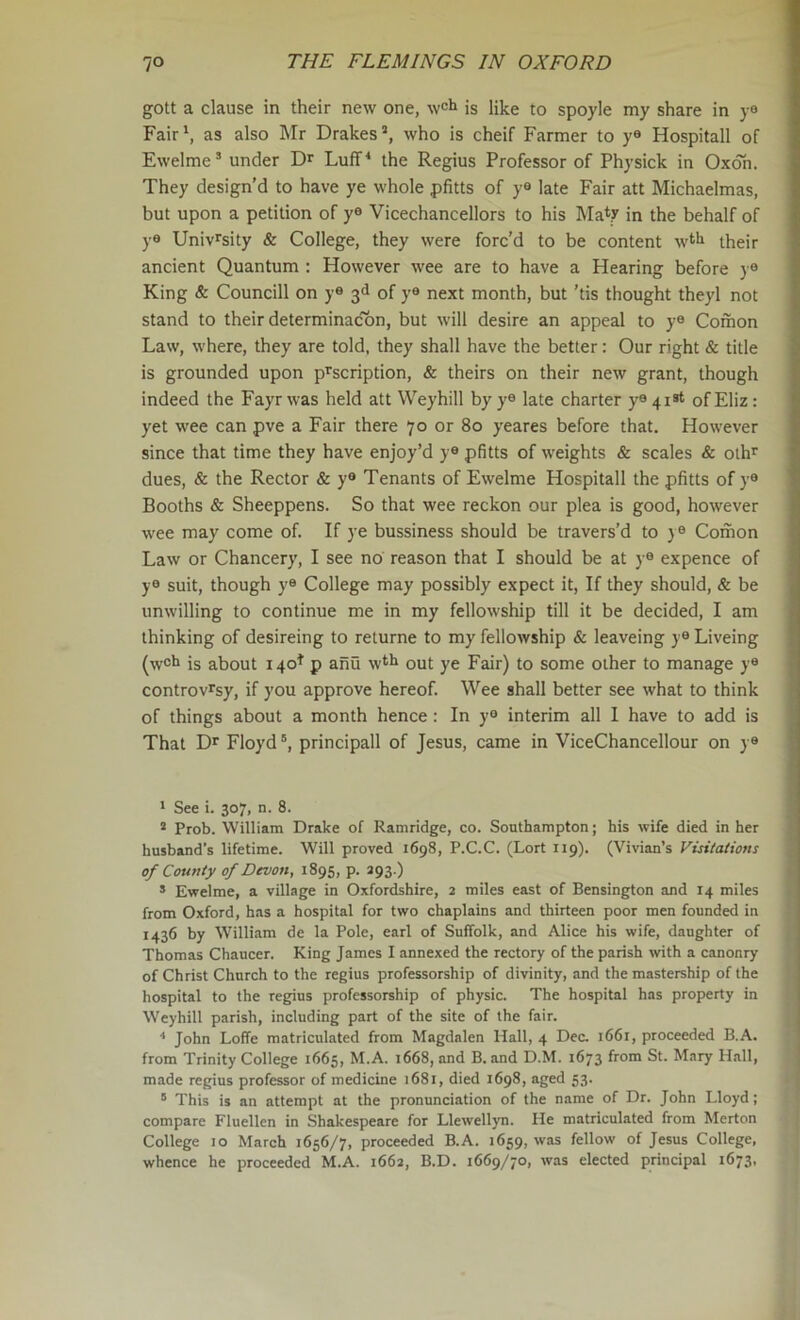 gott a clause in their new one, wcl» is like to spoyle my share in ya Fair*, as also Mr Drakes’, who is cheif Farmer to y® Hospitall of Ewelme’ under Dr Luff* the Regius Professor of Physick in Oxoh. They design'd to have ye whole pfitts of y® late Fair att Michaelmas, but upon a petition of y® Vicechancellors to his Ma*? in the behalf of y® Univ^sity & College, they were forc’d to be content w^h their ancient Quantum : However wee are to have a Hearing before y® King & Councill on y® 3d of y® next month, but 'tis thought theyl not stand to their determinac'bn, but will desire an appeal to y® Comon Law, where, they are told, they shall have the better: Our right & title is grounded upon prscription, & theirs on their new grant, though indeed the Fayr was held att Weyhill by y® late charter y® 41st of Eliz: yet wee can pve a Fair there 70 or 80 yeares before that. However since that time they have enjoy’d y® pfitts of weights & scales & olh^ dues, & the Rector & y® Tenants of Ewelme Hospitall the pfitts of y® Booths & Sheeppens. So that wee reckon our plea is good, however wee may come of. If ye bussiness should be travers’d to y® Comon Law or Chancery, I see no reason that I should be at y® expence of y® suit, though y® College may possibly expect it, If they should, & be unwilling to continue me in my fellowship till it be decided, I am thinking of desireing to returne to my fellowship & leaveing y® Liveing (w®!* is about 140^ p anu w*f^ out ye Fair) to some other to manage y® controv^sy, if you approve hereof. Wee shall better see what to think of things about a month hence : In y® interim all I have to add is That Dr Floyd principall of Jesus, came in ViceChancellour on y® ' See i. 307, n. 8. ® Prob. William Drake of Ramridge, co. Southampton; his wife died in her husband’s lifetime. Will proved 1698, P.C.C. (Lort 119). (Vivian’s Visitations of County of Devon, 1895, p. 393.) s Ewelme, a village in Oxfordshire, 2 miles east of Bensington and 14 miles from Oxford, has a hospital for two chaplains and thirteen poor men founded in 1436 by William de la Pole, earl of Suffolk, and Alice his wife, daughter of Thomas Chaucer. King James I annexed the rectory of the parish with a canonry of Christ Church to the regius professorship of divinity, and the mastership of the hospital to the regies professorship of physic. The hospital has property in Weyhill parish, including part of the site of the fair. ■* John Loffe matriculated from Magdalen Hall, 4 Dec. 1661, proceeded B.A. from Trinity College 1665, M.A. 1668, and B. and D.M. 1673 from St. Mary Hall, made regius professor of medicine 1681, died 1698, aged 53. ° This is an attempt at the pronunciation of the name of Dr. John Lloyd; compare Fluellen in Shakespeare for Llewellyn. He matriculated from Merton College 10 March 1656/7, proceeded B.A. 1659, was fellow of Jesus College, whence he proceeded M.A. 1662, B.D. 1669/70, was elected principal 1673,