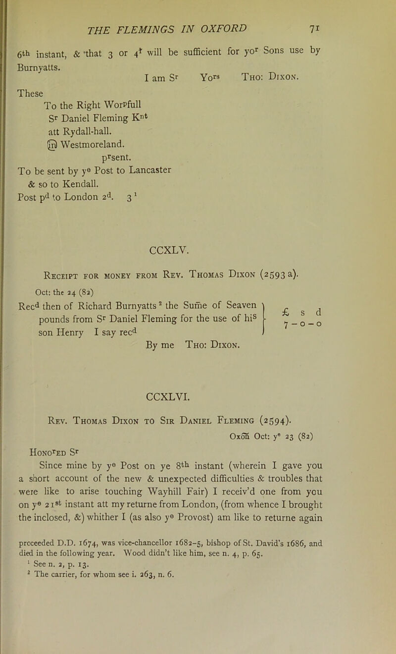 6‘'i‘ instant, & -that 3 or 4^ will be sufficient for yo^ Sons use by Burnyatts. I am Sr Yo” Tho: Dixon. These To the Right WorPfull Sr Daniel Fleming K* att Rydall-hall. @ Westmoreland. prsent. To be sent by y® Post to Lancaster & so to Kendall. Post P'1 to London 2<l. 3 ‘ CCXLV. Reciipt for money from Rev. Thomas Dixon (2593^)- Oct: the 34 (8a) Reel then of Richard Burnyatts ^ the Sume of Seaven pounds from Sr Daniel Fleming for the use of hi^ son Henry I say rec^ By me Tho: Dixon. £ s d 7 — 0 — 0 CCXLVI. Rev. Thomas Dixon to Sir Daniel Fleming (2594). Oxon Oct; y' 23 (82) HONOrED Sr Since mine by y® Post on ye Stir instant (wherein I gave you a short account of the new & unexpected difficulties & troubles that were like to arise touching Waybill Fair) I receiv’d one from you on y® 2 i*t instant att my returne from London, (from whence I brought the inclosed, &) whither I (as also y® Provost) am like to returne again proceeded D.D. 1674, was vice-chancellor 1682-5, bishop of St. David’s 1686, and died in the following year. Wood didn’t like him, see n. 4, p. 65. ‘ See n. 2, p. 13.