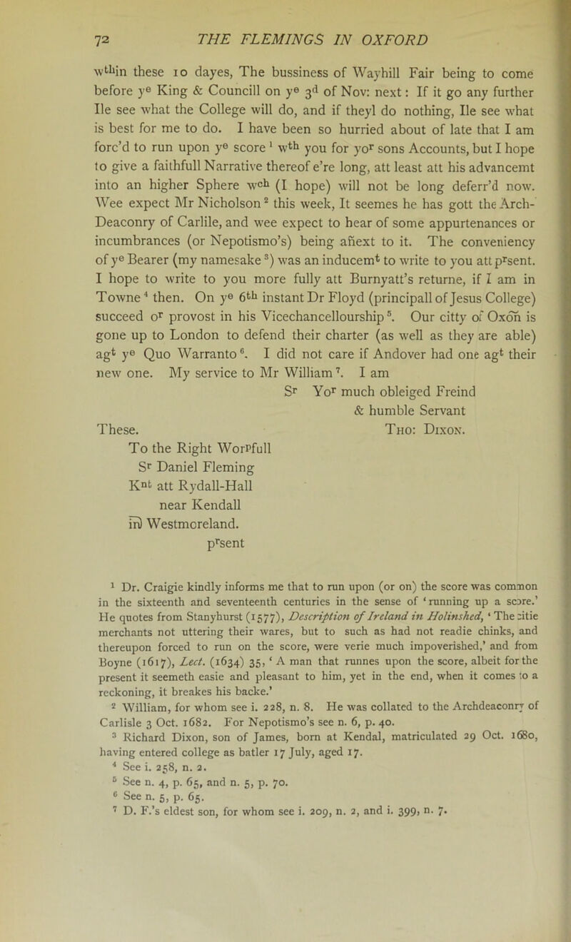 wtl»in these lo dayes, The bussiness of Waybill Fair being to come before ye King & Councill on ye 3d of Nov: next: If it go any further He see what the College will do, and if theyl do nothing, He see what is best for me to do. I have been so hurried about of late that I am forc’d to run upon ye score * wth you for yo^ sons Accounts, but I hope to give a faithfull Narrative thereof e’re long, att least att his advancemt into an higher Sphere w^i (I hope) will not be long deferr’d now. Wee expect Mr Nicholson ^ this week. It seemes he has gott the Arch- Deaconry of Carlile, and wee expect to hear of some appurtenances or incumbrances (or Nepotismo’s) being ahext to it. The conveniency of y® Bearer (my namesake was an inducem* to write to you attprsent. I hope to write to you more fully att Burnyatt’s returne, if I am in Towne then. On y® instant Dr Floyd (principall of Jesus College) succeed o’^ provost in his Vicechancellourship ®. Our citty of Oxoh is gone up to London to defend their charter (as well as they are able) agt ye Quo Warranto®. I did not care if Andover had one agt their new one. My service to Mr WilliamI am Sr Yor much obleiged Freind & humble Servant These. Tuo: Dixon. To the Right WorPfull Sr Daniel Fleming K“t att Rydall-Hall near Kendall m) Westmoreland. prsent ' Dr. Craigie kindly informs me that to run upon (or on) the score was comnon in the sixteenth and seventeenth centuries in the sense of ‘ running up a score.' He quotes from Stanyhurst (1577), Description of Ireland in Holinshed, ‘ The :itie merchants not uttering their wares, but to such as had not readie chinks, and thereupon forced to run on the score, were verie much impoverished,’ and from Boyne (1617), Lect. (1634) 35, ‘ A man that runnes upon the score, albeit forthe present it seemeth easie and pleasant to him, yet in the end, when it comes to a reckoning, it breakes his backe.’ * William, for whom see i. 228, n. 8. He was collated to the Archdeaconry of Carlisle 3 Oct. 1682. For Nepotismo’s see n. 6, p. 40. ^ Richard Dixon, son of James, bom at Kendal, matriculated 29 Oct. 1680, having entered college as batler 17 July, aged 17. ^ See i. 258, n. 2. ® See n. 4, p. 65, and n. 5, p. 70. 6 See n. 5, p. 65. ’’ D. F.’s eldest son, for whom see i. 209, n. 2, and i. 399, n. 7.