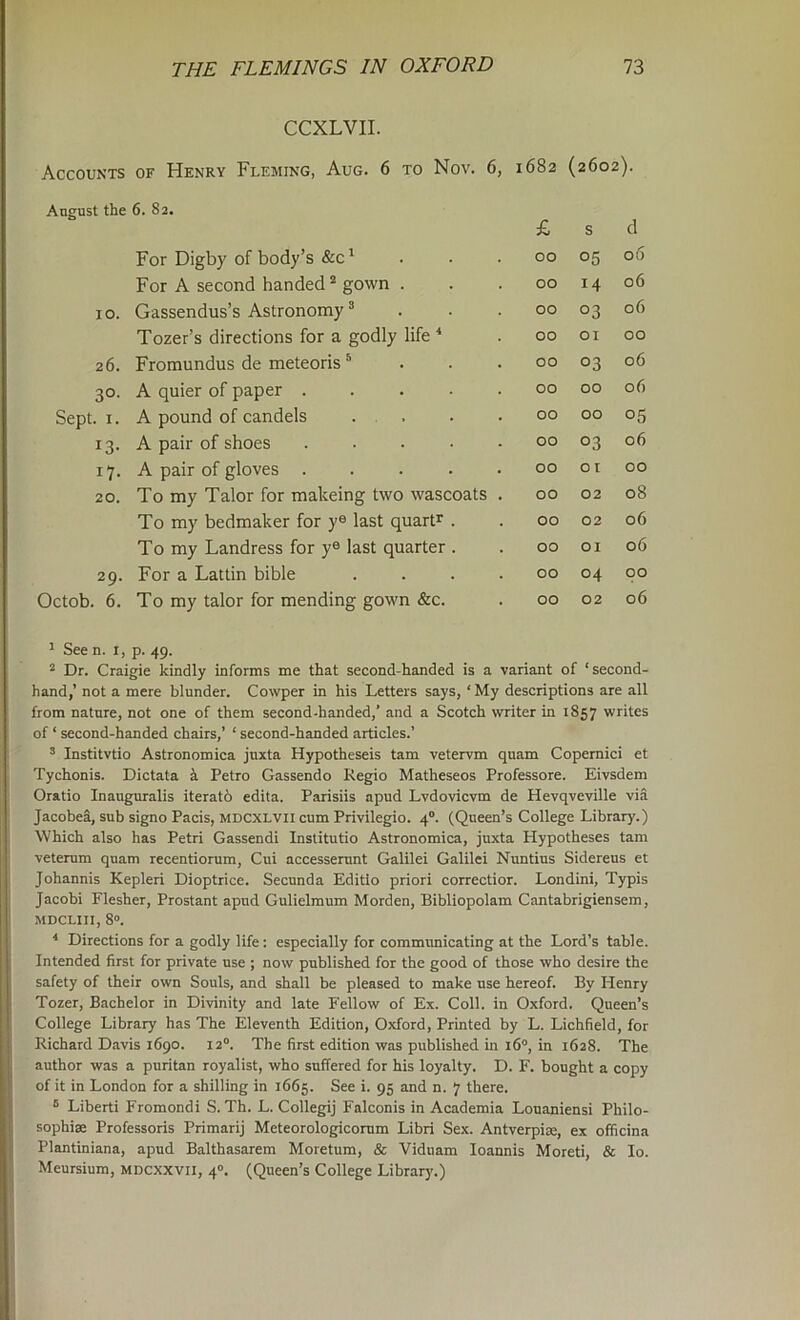 CCXLVII. Accounts of Henry Fleming, Aug. 6 to Nov. 6, 1682 (2602). August the 6. 82. £ s d For Digby of body’s &c' 00 05 06 For A second handed’^ gown . 00 14 06 10. Gassendus’s Astronomy ® . . . 00 03 06 Tozer’s directions for a godly life ^ 00 or 00 26. Fromundus de meteoris ^ . . . 00 03 06 30- A quier of paper ..... 00 00 06 Sept. I. A pound of candels . . 00 00 05 13- A pair of shoes ..... 00 03 06 17- A pair of gloves ..... 00 01 00 20. To my Talor for makeing two wascoats . 00 02 08 To my bedmaker for y® last quart’^ . 00 02 06 T0 my Landress for y® last quarter . 00 or 06 29. For a Lattin bible .... 00 04 00 ctob. 6. To my talor for mending gown &c. 00 02 06 See n. i. p. 49. “ Dr. Craigie kindly informs me that second-handed is a variant of ‘second- hand,’ not a mere blunder. Cowper in his Letters says, ‘ My descriptions are all from nature, not one of them second-handed,’ and a Scotch writer in 1857 writes of ‘ second-handed chairs,’ ‘ second-handed articles.’ ’ Institvtio Astronomica juxta Hypotheseis tarn vetervm quam Copemici et Tychonis. Dictata i Petro Gassendo Regio Matheseos Professore. Eivsdem Oratio Inauguralis iteratb edita. Parisiis apud Lvdovicvm de Hevqveville viS Jacobea, sub signo Pads, mdcxlvii cum Privilegio. 4“. (Queen’s College Library.) Which also has Petri Gassendi Institutio Astronomica, juxta Hypotheses tarn veterum quam recentiorum, Cui accesserunt Galilei Galilei Nuntius Sidereus et Johannis Kepleri Dioptrice. Secunda Editlo priori correctior. Londini, Typis Jacobi Flesher, Prostant apud Gulielmum Morden, Bibliopolam Cantabrigiensem, MDCLIII, 8“. * Directions for a godly life: especially for communicating at the Lord’s table. Intended first for private use ; now published for the good of those who desire the safety of their own Souls, and shall be pleased to make use hereof. By Henry Tozer, Bachelor in Divinity and late Fellow of Ex. Coll, in Oxford. Queen’s College Library has The Eleventh Edition, Oxford, Printed by L. Lichfield, for Richard D.ivis 1690. 12°. The first edition was published in i6“, in 1628. The author was a puritan royalist, who suffered for his loyalty. D. F. bought a copy of it in London for a shilling in 1665. See i. 95 and n. 7 there. ® Liberti Fromondi S. Th. L. Collegij Falconis in Academia Louaniensi Philo- sophise Professoris Primarij Meteorologicomm Libri Sex. Antverpise, ex officina Plantiniana, apud Balthasarem Moretum, & Viduam loannis Moreti, & lo. Meursium, mdcxxvii, 4“. (Queen’s College Library.)