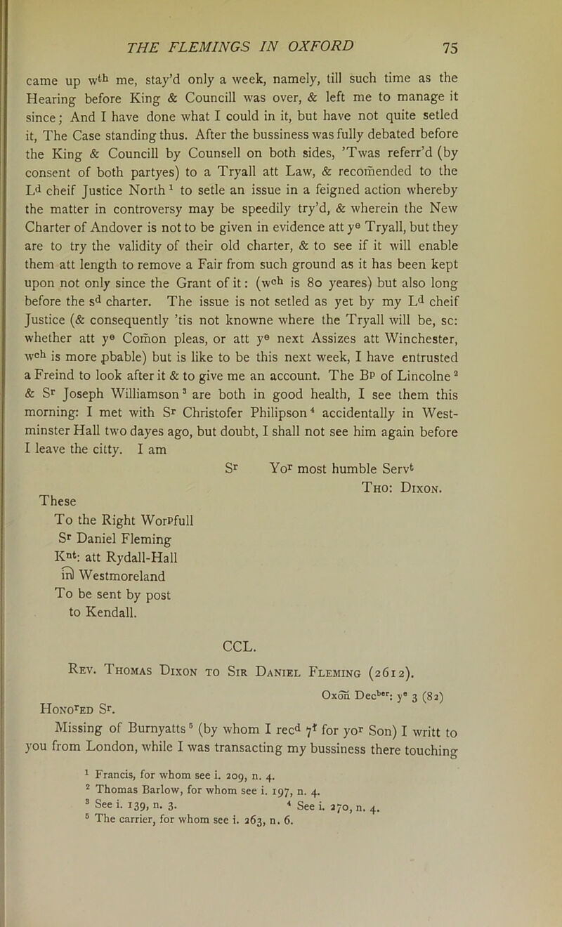 came up me, stay’d only a week, namely, till such time as the Hearing before King & Councill was over, & left me to manage it since; And I have done what I could in it, but have not quite setled it. The Case standing thus. After the bussiness was fully debated before the King & Councill by Counsell on both sides, ’Twas referr’d (by consent of both partyes) to a Tryall att Law, & recomended to the L<i cheif Justice North ^ to setle an issue in a feigned action whereby the matter in controversy may be speedily try’d, & wherein the New Charter of Andover is not to be given in evidence att y® Tryall, but they are to try the validity of their old charter, & to see if it will enable them att length to remove a Fair from such ground as it has been kept upon not only since the Grant of it: (wcl^ is 8o yeares) but also long before the s<^ charter. The issue is not setled as yet by my L<i cheif Justice (& consequently ’tis not knowne where the Tryall will be, sc: whether att y® Comon pleas, or att y® next Assizes att Winchester, well is more pbable) but is like to be this next week, I have entrusted a Freind to look after it & to give me an account. The Bp of Lincolne ’ & Sr Joseph Williamson’ are both in good health, I see them this morning: I met with Sr Christofer Philipson^ accidentally in West- minster Hall two dayes ago, but doubt, I shall not see him again before I leave the citty. I am Sr Yor most humble Servt Tho: Dixon. These To the Right WorPfull Sr Daniel Fleming Kt; att Rydall-Hall Westmoreland To be sent by post to Kendall. CCL. Rev. Thomas Dixon to Sir Daniel Fleming (2612). OxoS Dec’’’; yO 3 (82) HoNOrED Sr. Missing of Burnyatts ’ (by whom I rec<i 7^' for yor Son) I writt to you from London, while I was transacting my bussiness there touching ’ Francis, for whom see i. 209, n. 4. ^ Thomas Barlow, for whom see i. 197, n. 4. ’ See i. 139, n. 3. '' See i. 270, n. 4.