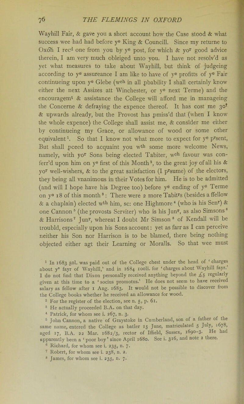 Waybill Fair, & gave you a short account how the Case stood & what success wee had had before ye King & Councill. Since my returne to Oxoh I rec<l one from you by ye post, for which & yo’^ good advice therein, I am very much obleiged unto you. I have not resolv’d as yet what measures to take about Waybill, but think of judgeing according to y® assureance I am like to have of y® profitts of y® Fair continueing upon y® Glebe (well in all pbability I shall certainly know either the next Assizes att Winchester, or y® next Terme) and the encouragemt & assistance the College will afford me in manageing the Concerne & defraying the expence thereof. It has cost me 30^ & upwards already, but the Provost has pmiss’d that (when I know the whole expence) the College shall assist me, & consider me either by continueing my Grace, or allowance of wood or some other equivalent h So that I know not what more to expect for y® p^sent. But shall pceed to acquaint you wth some more welcome News, namely, with yo* Sons being elected Tabiter, w®*^ favour was con- ferr’d upon him on y® first of this Month to the great joy of all his & yo’ well-wishers, & to the great satisfaction (I p^sume) of the electors, they being all vnanimous in their Votes for him. He is to be admitted (and will I hope have his Degree too) before y® ending of y® Terme on y® 18 of this month ^; There were 2 more Tabit^s (besides a ffellow & a chaplain) elected w^fi him, sc: one Highmore * (who is his Sen^) & one Cannon® (theprovosts Serviter) who is his Jun^, as also Simsons* & Harrisons^ Jun^, whereat I doubt Mr Simson * of Kendall will be troubld, especially upon his Sons account: yet as farr as I can perceive neither his Son nor Harrison is to be blamed, there being nothing objected either agt their Learning or Moralls. So that wee must * In 1683 50I. was paid out of tbe College chest under the head of ‘ charges about y* fayr of Waybill,’ and in 1684 looli. for ‘charges about Waybill fayr. I do not find that Dixon personally received anything beyond the regularly given at this time to a ‘ socius promotus.’ He does not seem to have received salary as fellow after i Aug. 1683. It would not be possible to discover from the College books whether he received an allowance for wood. “ For the register of the election, see n. 5, p. 61. ® He actually proceeded B.A. on that day. ^ Patrick, for whom see i. 267, n. 3. ® John Cannon, a native of Graystoke in Cumberland, son of a father of the same name, entered the College as batler 15 June, matriculated 5 July, 1678, aged 17, B.A. 22 Mar. 1682/3, rector of Iffield, Sussex, 1690-3. He had apparently been a ‘poor boy’ since April 1680. See i. and note 2 there. “ Richard, for whom see i. 235, n. 7.  Robert, for whom see i. 238, n. 2.