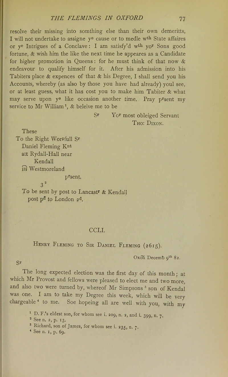 resolve their missing into somthing else than their own demeritts, I will not undertake to assigne y® cause or to medle wt*^ State affaires or y® Intrigues of a Conclave : I am satisfy’d yor Sons good fortune, & wish him the like the next time he appeares as a Candidate for higher promotion in Queens: for he must think of that now & endeavour to qualify himself for it. After his admission into his Tabiters place & expences of that & his Degree, I shall send you his Accounts, whereby (as also by those you have had already) youl see, or at least guess, what it has cost you to make him Tabiter & what may serve upon y® like occasion another time. Pray p^sent my service to Mr William *, & beleive me to be Yor most obleiged Servant Tho: Dixon. These To the Right WorPfull Daniel Fleming alt Rydall-Hall near Kendall ir) Westmoreland pJ'sent. 3' To be sent by post to Lancastr & Kendall post p^ to London 2^. CCLI. Henry Fleming to Sir Daniel Fleming (2615). Oxon Decemb 9**' 82. S'- The long expected election was the first day of this month; at which Mr Provost and fellows were pleased to elect me and two more, and also two were turned by, whereof Mr Simpsons  spn of Kendal was one. I am to take my Degree this week, which will be very chargeable * to me. Soe hopeing all are well with you, with my ' D. F.’s eldest son, for whom see i. 209, n. 2, and i. 299, n. 7. ^ See n. 2, p. 13. ’ Richard, son of James, for whom see i. 235, n. 7. ' See n. i, p. 69.