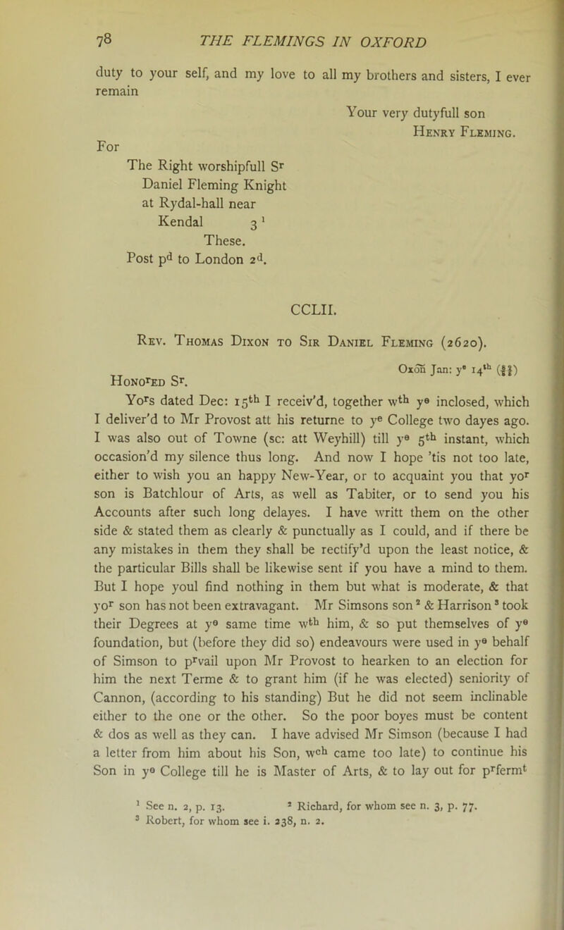 duty to your self, and my love to all my brothers and sisters, I ever remain Your very dutyfull son Henry Fleming. For The Right worshipfull Daniel Fleming Knight at Rydal-hall near Kendal 3' These. Post pd to London 2<l. CCLII. Rev. Thomas Dixon to Sir Daniel Fleming (2620). Oxon Jan: y* i4«'' (||) Honored Sr, Yo^s dated Dec: 15*^1 I receiv’d, together y® inclosed, which I deliver'd to Mr Provost att his returne to y® College two dayes ago. I was also out of Towne (sc: att Weyhill) till y® 5*1» instant, which occasion'd my silence thus long. And now I hope 'tis not too late, either to wish you an happy New-Year, or to acquaint you that yo* son is Batchlour of Arts, as well as Tabiter, or to send you his Accounts after such long delayes. I have writt them on the other side & stated them as clearly & punctually as I could, and if there be any mistakes in them they shall be rectify’d upon the least notice, & the particular Bills shall be likewise sent if you have a mind to them. But I hope youl find nothing in them but what is moderate, & that yor son has not been extravagant. Mr Simsons son * & Harrison * took their Degrees at y® same time w*'^ him, & so put themselves of y® foundation, but (before they did so) endeavours were used in y® behalf of Simson to p^vail upon Mr Provost to hearken to an election for him the next Terme & to grant him (if he was elected) seniority of Cannon, (according to his standing) But he did not seem inclinable either to the one or the other. So the poor boyes must be content & dos as well as they can. I have advised Mr Simson (because I had a letter from him about his Son, w®li came too late) to continue his Son in y® College till he is Master of Arts, & to lay out for p^ferm^ ' .See n. 2, p. 13. ’ Richard, for whom see n. 3, p. 77.