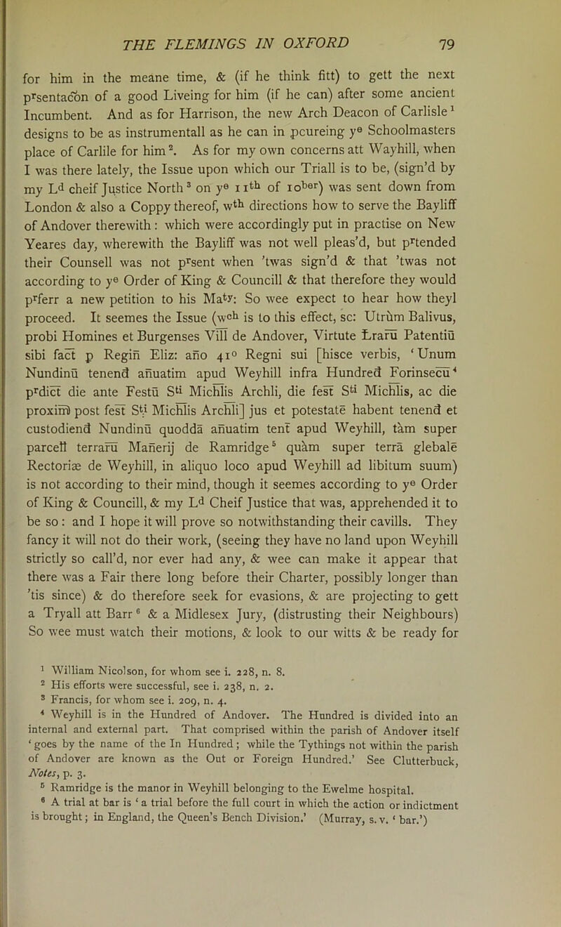 for him in the meane time, & (if he think fitt) to gett the next prsentacon of a good Liveing for him (if he can) after some ancient Incumbent. And as for Harrison, the new Arch Deacon of Carlisle ^ designs to be as instrumental! as he can in pcureing ye Schoolmasters place of Carlile for him’*. As for my own concerns att Wayhill, when I was there lately, the Issue upon which our Triall is to be, (sign’d by my Ld cheif Justice North ^ on ye nth of loher) was sent down from London & also a Coppy thereof, wth directions how to serve the Bayliff of Andover therewith : which were accordingly put in practise on New Yeares day, wherewith the Bayliff was not well pleas’d, but pnended their Counsell was not p^sent when 'twas sign’d & that ’twas not according to ye Order of King & Councill & that therefore they would pi^ferr a new petition to his Mat?: So wee expect to hear how theyl proceed. It seemes the Issue (w°h is to this effect, sc: Utrilm Balivus, probi Homines et Burgenses Vill de Andover, Virtute traru Patentiu sibi fact p Regin Eliz: ano 41° Regni sui [hisce verbis, ‘ Unum Nundinu tenend ahuatim apud Weyhill infra Hundred Forinsecu'* p^diH die ante Festu S^ Michlis Archli, die fe^ S^i Michlis, ac die proxim) post fest S(i Michlis Archli] jus et potestate habent tenend et custodiend Nundinu quodda anuatim tent apud Weyhill, tkm super parcell terrafu Maherij de Ramridge ® qukm super terra glebale Rectorias de Weyhill, in aliquo loco apud Weyhill ad libitum suum) is not according to their mind, though it seemes according to ye Order of King & Councill, & my Cheif Justice that was, apprehended it to be so: and I hope it will prove so notwithstanding their cavills. They fancy it will not do their work, (seeing they have no land upon Weyhill strictly so call’d, nor ever had any, & wee can make it appear that there was a Fair there long before their Charter, possibly longer than ’tis since) & do therefore seek for evasions, & are projecting to gett a Tryall att Barr® & a Midlesex Jury, (distrusting their Neighbours) So wee must watch their motions, & look to our witts & be ready for ' William Nicolson, for whom see i. 228, n. 8. ^ His efforts were successful, see i. 238, n. 2. ® Francis, for whom see i. 209, n. 4. * Weyhill is in the Hundred of Andover. The Hundred is divided into an internal and external part. That comprised within the parish of Andover itself ‘ goes by the name of the In Hundred ; while the Tythings not within the parish of Andover are known as the Out or Foreign Hundred.’ See Clutterbuck, Notes, p. 3. ® Ramridge is the manor in Weyhill belonging to the Ewelme hospital. * A trial at bar is ‘ a trial before the full court in which the action or indictment is brought; in England, the Queen’s Bench Division.’ (Murray, s. v. ‘ bar.’)