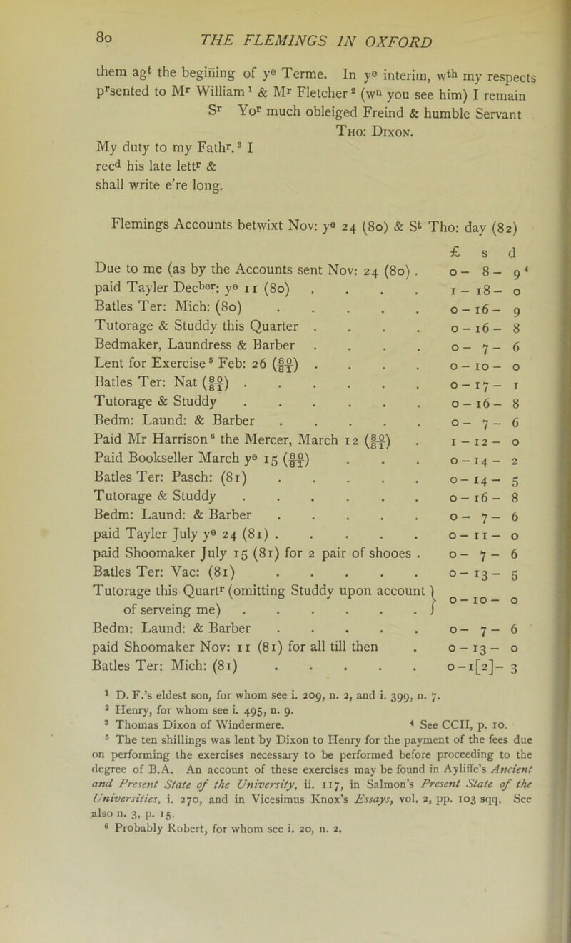 them agt the begining of ye Terme. In ye interim, my respects p^'sented to William» & Mr Fletcher (w“ you see him) I remain Sr Yor much obleiged Freind & humble Servant Tho: Dixon. My duty to my Fathr, * I rec^i his late letF & shall write e’re long. Flemings Accounts betwixt Nov: ye 24 (80) & S‘ Tho: day (82) £ s d Due to me (as by the Accounts sent Nov: 24 (80). 0 - 8- 9 paid Tayler Dec^®r; ye u ^go) .... I — 18- 0 Batles Ter: Mich: (80) ..... 0 - 16 - 9 Tutorage & Studdy this Quarter .... 0 - 16 - 8 Bedmaker, Laundress & Barber .... 0 - 7 - 6 Lent for Exercise® Feb: 26 (|^) .... 0 - lO - 0 Batles Ter; Nat (|^) ...... 0 - 17- I Tutorage & Studdy ...... 0 - 16 - 8 Bedm: Laund: & Barber ..... 0 - 7 — 6 Paid Mr Harrison ® the Mercer, March 12 I - 12- 0 Paid Bookseller March y® 15 (f^) 0 — 14 - 2 Batles Ter: Pasch: (81) 0 — 14 - 5 Tutorage & Studdy ...... 0 - 16- 8 Bedm: Laund: & Barber 0 - 7- 6 paid Tayler July y® 24 (81) ..... 0 - II- 0 paid Shoomaker July 15 (81) for 2 pair of shooes . 0 — 7 - 6 Batles Ter: Vac: (81) 0 — 13- 5 Tutorage this Quart*' (omitting Studdy upon account 1 0 - 10 - 0 of serveing me) j Bedm: Laund: & Barber ..... 0- 7- 6 paid Shoomaker Nov: ii (81) for all till then 0 - 13- 0 Batles Ter: Mich: (81) 0-1 [[2]- 3 * D. F.’s eldest son, for whom see i. 209, n. 2, and i. 399, n. 7. * Henry, for whom see i. 495, n. 9. * Thomas Dixon of Windermere. < See CCH p. 10 ® The ten shillings was lent by Dixon to Henry for the payment of the fees due on performing the exercises necessary to be performed before proceeding to the degree of B.A. An account of these exercises may be found in Ayliffe’s Ancient and Present State of the University, ii. 117, in Salmon’s Present State of the Universities, i. 370, and in Vicesimus Knox’s Essays, vol. 3, pp. 103 sqq. See also n. 3, p. 15. ® Probably Robert, for whom see i. 20, n. 2.