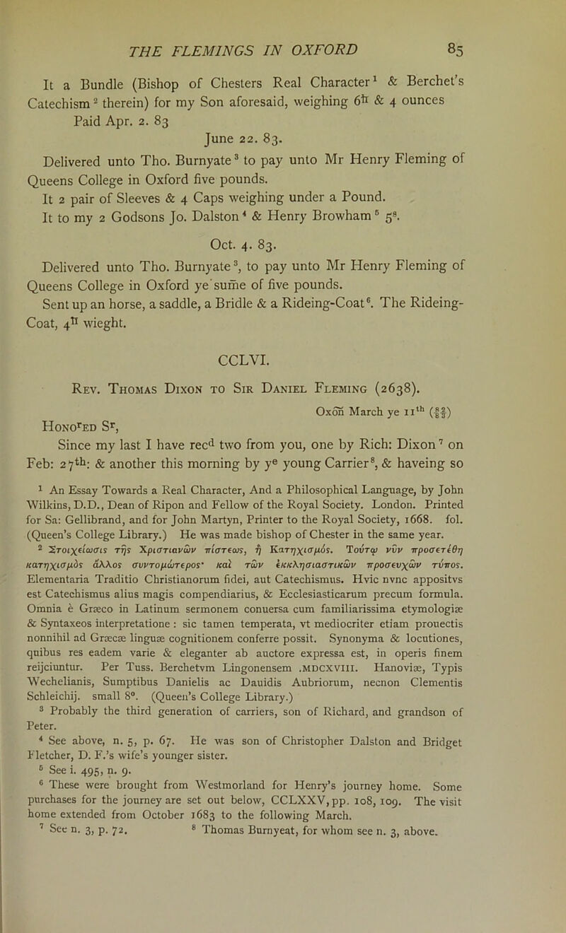 It a Bundle (Bishop of Chesters Real Character* & Berchet’s Catechism “ therein) for my Son aforesaid, weighing 6h & 4 ounces Paid Apr. 2. 83 June 22. 83. Delivered unto Tho. Burnyate ® to pay unto Mr Henry Fleming of Queens College in Oxford five pounds. It 2 pair of Sleeves & 4 Caps weighing under a Pound. It to my 2 Godsons Jo. Dalston* & Henry Browham® 59. Oct. 4. 83. Delivered unto Tho. Burnyate to pay unto Mr Henry Fleming of Queens College in Oxford ye'sume of five pounds. Sent up an horse, a saddle, a Bridle & a Rideing-Coat®. The Rideing- Coat, 4^ wieght. CCLVI. Rev. Thomas Dixon to Sir Daniel Fleming (2638). Oxon March ye ii*® (|f) Hono’^ed S^, Since my last I have rec*! two from you, one by Rich: Dixon ’ on Feb: 27*^: & another this morning by y® young Carrier®, & haveing so * An Essay Towards a Real Character, And a Philosophical Language, by John Wilkins, D.D., Dean of Ripon and Fellow of the Royal Society. London. Printed for Sa: Gellibrand, and for John Martyn, Printer to the Royal Society, 1668. fol. (Queen’s College Library.) He was made bishop of Chester in the same year. 2 2ro(xeiw(rij t^s Xpiariavu/y Tn'cTecus, ij KaTTjxKT/iSs. Tovtw vvv itpoaiTtBr] KarrjXiOoAXos awTopwrepos' Kal twv fKKKi^aiaaTUcSiv Trpo<xevx<uv rviros. Eleraentaria Traditio Christianorum fidei, aut Catechismus. Hvic nvnc appositvs est Catechismus alius magis compendiarius, & Ecclesiasticarum precum formula. Omnia e Grseco in Latinum sermonem conuersa cum familiarissima etymologise & Syntaxeos interpretatione : sic tamen temperata, vt mediocriter etiam prouectis nonnihil ad Grsecse linguae cognitionem conferre possit. Synonyma & locutiones, qnibus res eadem varie & eleganter ab auctore expressa est, in operis finem reijciuntur. Per Tnss. Berchetvm Lingonensem .mdcxviii. Hanoviae, Typis Wechelianis, Sumptibus Danielis ac Dauidis Aubriorum, necnon dementis Schleichij. small 8®. (Queen’s College Library.) 9 Probably the third generation of carriers, son of Richard, and grandson of Peter. * See above, n. 5, p. 67. He was son of Christopher Dalston and Bridget Fletcher, D. F.’s wife’s younger sister. ® See i. 495, n. 9. ® These were brought from Westmorland for Henry’s journey home. Some purchases for the journey are set out below, CCLXXV,pp. 108, 109. The visit home extended from October 1683 to the following March. ’ See n. 3, p. 72. ® Thomas Bnrnyeat, for whom see n. 3, above.