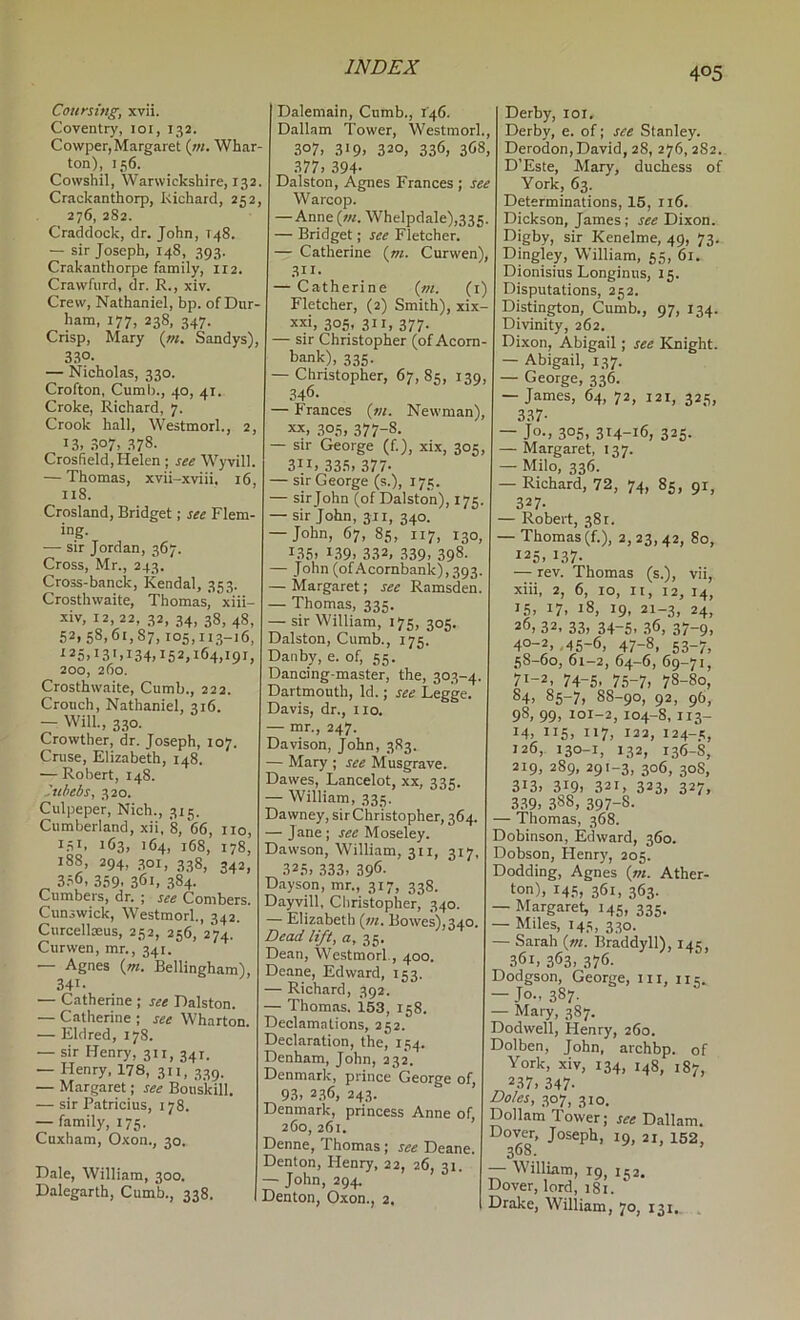 Coursing, xvii. Coventry, loi, 132. Cowper, Margaret (;«. Whar- ton), 156. Cowshil, Warwickshire, 132, Crackanthorp, Richard, 252, 276, 282. Craddock, dr. John, T48. — sir Joseph, 148, 393. Crakanthorpe family, 112. Crawfurd, dr. R., xiv. Crew, Nathaniel, bp. of Dur- ham, 177, 238, 347. Crisp, Mary {nt. Sandys), 330. — Nicholas, 330. Crofton, Cumb., 40, 41. Croke, Richard, 7. Crook hall, Westmorl., 2, 13. 307, 378. Crosfield,Helen ; see Wyvill. — Thomas, xvii-xviii. 16, 118. Crosland, Bridget; see Flem- ing. — sir Jordan, 367. Cross, Mr., 243. Cross-banck, Kendal, 353. Crosthwaite, Thomasj xiii- -xiv, 12,22, 32, 34, 38, 48, 52,58,61,87,105,113-16, ^25.13'.134.152,164,191, 200, 260. Crosthwaite, Cumb., 222. Crouch, Nathaniel, 316. — Will., 330. Crowther, dr. Joseph, 107. Cruse, Elizabeth, 148. — Robert, 148. itihebs, 320. Culpeper, Nich., 315. Cumberland, xii, 8, 66, no, 1.31. 163, 164, 168, 178, 188, 294, 301, 338, 342, ^ 3.36, 359. 361, 384- Cumbers, dr, ; see Combers. Cunswick, Westmorl., 342. Curcellceus, 252, 256, 274. Cur wen, mr., 341. — Agnes {m. Bellingham), 341- — Catherine ; see Dalston. — Catherine ; see Wharton. — Eld red, 178. — sir Henry, 311, 341. — Henry, 178, 311, 339. — Margaret; see Bouskill. — sir Patricius, 178. — family, 175. Cuxham, Oxon., 30. Dale, William, 300. Dalegarth, Cumb., 338. Dalemain, Cumb., 146. Dallam Tower, Westmorl., 307. 319. 320, 336. 368, 377, 394- Dalston, Agnes Frances ; see Warcop. — Anne (w. Whelpdale),335. — Bridget; see Fletcher. — Catherine {rn. Curwen), 311- — Catherine {m. (i) Fletcher, (2) Smith), xix xxi, 305, 311, 377. — sir Christopher (of Acom- bank), 335. — Christopher, 67,85, 139 346- — Frances (w. Newman), XX, 305, 377-8. — sir George (f.), xix, 305, 31.1, 335, 377- — sir George (s.), 175. — sirjohn (of Dalston), 175. — sirjohn, 311, 340. — John, 67, 85, 117, 130, 135, 139, 332, 339. 398- John (ofAcornbank),393. — Margaret; see Ramsden. — Thomas, 335. — sir William, 175, 305 Dalston, Cumb., 175. Dauby, e. of, 55. Dancing-master, the, 303-4. Dartmouth, Id.; see Legge. Davis, dr., 110. — mr., 247. Davison, John, 383. — Mary ; see Musgrave. Dawes, Lancelot, xx, 335. — William, 335. Dawney, sir Christopher, 364. — Jane; see Moseley. Dawson, William, 311, 317, 325, .333, 396- D.ayson, mr., 317, 338. Dayvill, Christopher, 340. — Elizabeth (/«. Bowes),340. Dead lift, a, li. Dean, Westmorl., 400. Deane, Edward, 153. — Richard, 392. — Thomas. 153, 158. Declamations, 252. Declaration, the, 154. Denham, John, 232. Denmark, prince George of, 93, 2.36, 243. Denmark, princess Anne of, 260, 261. Denne, Thomas; see Deane. Denton, Henry, 22, 26, 31. — John, 294. Denton, Oxon., 2. Derby, loi. Derby, e. of; see Stanley. Derodon,David, 28, 276,282. D’Este, Mary, duchess of York, 63. Determinations, 15, 116. Dickson, James; see Dixon. Digby, sir Kenelme, 49, 73. Dingley, William, 55, 61. Dionisius Longinus, 15. Disputations, 252. Distington, Cumb., 97, 134. Divinity, 262. Dixon, Abigail; see Knight. — Abigail, 137. — George, 336. — James, 64, 72, 121, 325, 3.37- — Jo., 3°S, 314-16, 325. — Margaret, 137. — Milo, 336. — Richard, 72, 74, 85, 91, 327. — Robert, 381. — Thomas(f.), 2,23,42, 80, 125, 137. — rev. Thomas (s.), vii, xiii, 2, 6, 10, It, 12, 14, 15, 17, 18, 19, 21-3, 24, 26, 32. 33, 34-5. 36, 37-9, 40-2, ,45-6, 47-8, 53-7, 58-60, 61-2, 64-6, 69-71, 71-2, 74-5. 7.5-7, 78-80, 84, 85-7, 88-90, 92, 96, 98, 99, 101-2,104-8,113- 14, 115, 117, 122, 124-5, 126, 130-1, 132, 136-8, 219, 289,291-3, 306, 308, 313, 319, 321, 323, 327. 339, 388, 397-8. — Thomas, 368. Dobinson, Edward, 360. Dobson, Henry, 205. Dodding, Agnes {in. Ather- ton), 145, 361, 363. • Margaret, 145, 335. — Miles, 145, 330. — Sarah {vi. Braddyll), 145, 361, 363, 376- Dodgson, George, iii, 115. — Jo., 387- — Mary, 387. Dodwell, Henry, 260. Dolben, John, archbp. of York, xiv, 134, 148, 187, 237, 347- Doles, 307, 310. Dolham Tower; Dallam. Joseph, 19, 21, 152, 368. • William, 19, 152. Dover, lord, i8i. Drake, William, 70, 131.