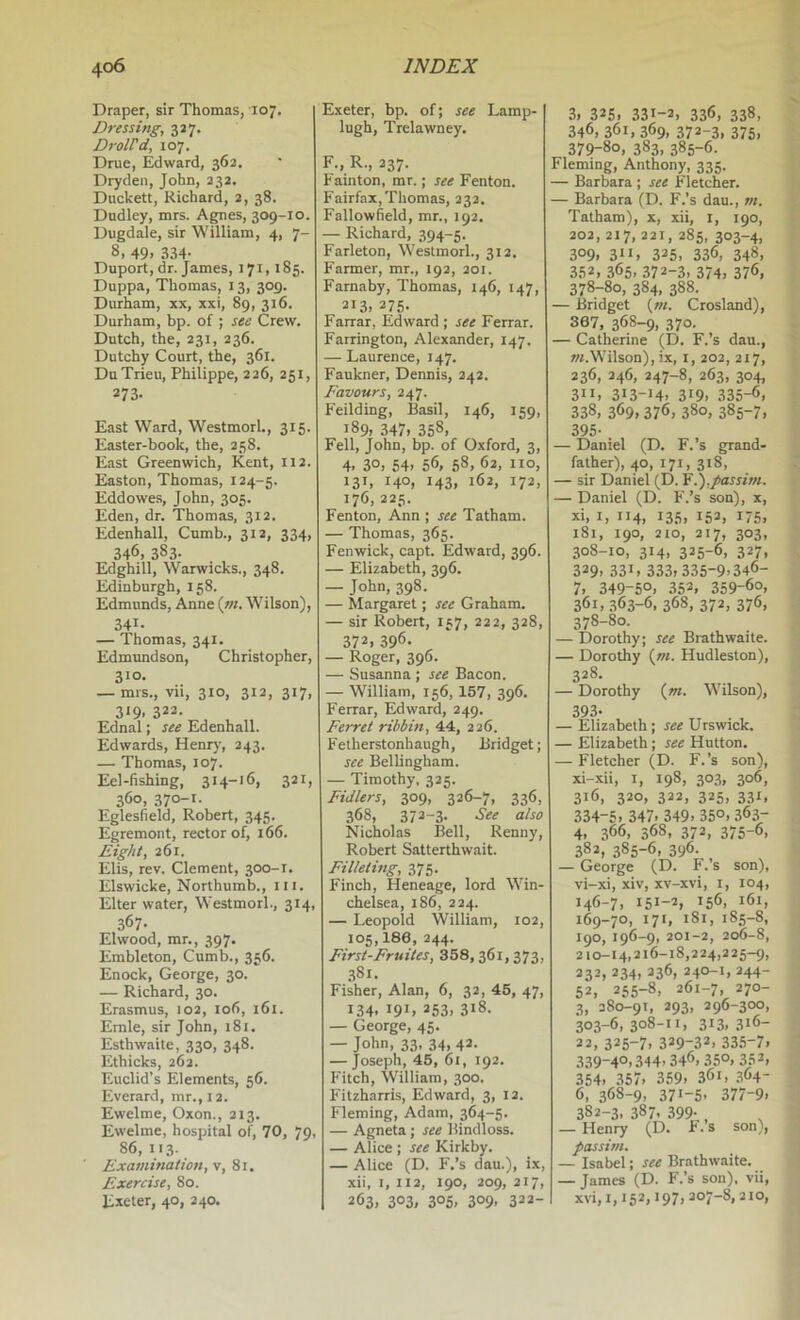 Draper, sir Thomas, 107, Dressing, 'gi’j. DrolPd, 107. Drue, Edward, 363. Dryden, John, 232. Duckett, Richard, 2, 38. Dudley, mrs. Agnes, 309-10. Dugdale, sir William, 4, 7- 8. 49. 334- Duport, dr. James, 171,185. Duppa, Thomas, 13, 309. Durham, xx, xxi, 89, 316. Durham, bp. of ; see Crew. Dutch, the, 231, 236. Dutchy Court, the, 361. DuTrieu, Philippe, 226, 251, 273. East Ward, Westmorl., 315. Easter-book, the, 258. East Greenwich, Kent, 112. Easton, Thomas, 124-5. Eddowes, John, 305. Eden, dr. Thomas, 312. Edenhall, Cnmb., 312, 334, 346, 383- Edghill, Warwicks., 348. Edinburgh, 158. Edmunds, Anne {m. Wilson), 341. — Thomas, 341. Edmundson, Christopher, 310. — mrs., vii, 310, 312, 317, 319. 322. Ednal; see Edenhall. Edwards, Heniy, 243. — Thomas, 107. Eel-fishing, 314-16, 321, 360, 370-1- Eglesfield, Robert, 345. Egremont, rector of, 166. Eight, 261. Elis, rev. Clement, 300-1. Elswicke, Northumb., iii. Elter water, Westmorl., 314, 367- Elwood, mr., 397. Embleton, Cumb., 356. Enock, George, 30. — Richard, 30. Erasmus, 102, 106, 161. Ernie, sir John, 181. Esthwaite, 330, 348. Ethicks, 262. Euclid’s Elements, 56. Everard, mr.,12. Ewelme, Oxon., 213. Ewelme, hospital of, 70, 79, 86, 113. Examination, v, 81. Exercise, 80. Exeter, 40, 240. Exeter, bp. of; see Lamp- lugh, Trelawney. F., R., 237. Fainton, mr.; see Fenton. Fairfax,Thomas, 232. Fallowfield, mr., 192. — Richard, 394-5. Farleton, Westmorl., 312. Farmer, mr., 192, 201. Farnaby, Thomas, 146, 147, 213. 275- Farrar, Edward ; see Ferrar. Farrington, Alexander, 147. — Laurence, 147. Faukner, Dennis, 242. Favours, 247. Feilding, Basil, 146, 159, 189, 347. 358, Fell, John, bp. of Oxford, 3, 4. 30. 64. 56, 58, 62, no, i3>. 14°, 143. 162, 172, 176, 223. Fenton, Ann ; see Tatham. — Thomas, 365. Fenwick, capt. Edward, 396. — Elizabeth, 396. — Jofin. 398- — Margaret; see Graham. — sir Robert, 157, 222, 328, 372, 396. — Roger, 396. — Susanna ; see Bacon. — William, 156, 157, 396. Ferrar, Edward, 249. Ferret rihbin, 44, 226. Fetherstonhangh, Bridget; see Bellingham. — Timothy, 325. Fidlers, 309, 326-7, 336, 368, 372-3. See also Nicholas Bell, Renny, Robert Satterthwait. Filleting, 375. Finch, Heneage, lord Win- chelsea, 186, 224. — Leopold William, 102, 105,186, 244. First-Fruites, 358,361,373, 381. Fisher, Alan, 6, 32, 45, 47, 134. 191. 253. 318. — George, 45. — John, 33, 34, 42. — Joseph, 45, 61, 192. Fitch, William, 300. Fitzharris, Edward, 3, 12. Fleming, Adam, 364-5. — Agneta; see Bindloss. — Alice ; see Kirkby. — Alice (D. F.’s dau.), ix, xii, I, 112, 190, 209, 217, 263, 303, 305, 309, 322- 3. 325. 331-3. 336, 338, 346. 361, 369. 372-3. 375. 379-80, 383, 385-6. Fleming, Anthony, 335. — Barbara ; see Fletcher. — Barbara (D. F.’s dau., m. Tatham), x, xii, i, 190, 202, 217, 221, 285, 303-4, 309. 311, 325, 336, 348, 352, 365. 372-3, 374. 376, 378-80, 384, 388. — Bridget (r«. Crosland), 367, 368-9, 370- — Catherine (D. F.’s dau., Wilson), ix, i, 202, 217, 236, 246, 247-8, 263, 304, 311, 313-14, 319, 335-6, 338, 369, 376, 380, 385-7, 395- — Daniel (D. F.’s grand- father), 40, 171, 318, — sir Daniel (D. ¥ I),passim. — Daniel (D. P'.’s son), x, xi, I, ”4, 135. 152, 175, 181, 190, 210, 217, 303, 308-10, 314, 325-6, 327, 329, 331, 333, 335-9.346- 7, 349-5°, 352, 359-60, 361, 363-6, 368, 372, 376, 378-80. — Dorothy; see Brathwaite. — Dorothy (»/. Hudleston), 328, — Dorothy (z«. Wilson), 393. — Elizabeth; see Urswick. — Elizabeth ; see Hutton. — Fletcher (D. F.’s son), xi-.xii, 1, 198, 303, 306, 316, 320, 322, 325, 331, 334-6, 347. 349, 35°, 363- 4. 366, 368, 372, 375-6, 382, 385-6, 396. — George (D. F.’s son), vi-xi, xiv, xv-xvi, i, 104, 146-7, 151-2, 156, 161, 169-70, 171, i8t, 185-8, 190, 196-9, 201-2, 206-8, 210-14,216-18,224,225-9, 232, 234, 236, 240-1, 244- 62, 255-8, 261-7, 270- 3, 380-91, 293, 296-300, 303-6, 3°8-ii, 313.316- 22, 325-7, 329-32, 335-7, 339-40,344,346,350, 353, 354, 357, 359, 361, .364- 6, 368-9, 37>-5, 377-9. 382-3, 387. 399-,, — Henry (D. F. s son), passim. — Isabel; see Brathwaite. — James (D. F.’s son), vii, xvi, 1,152,197,207-8,210,