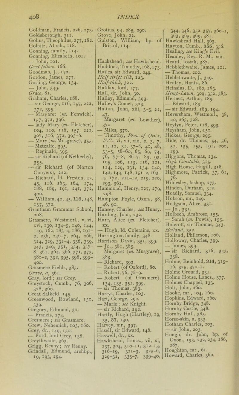 Goldman, Francis, 226, 273. Goldsborough, 312. Golius, Theophilus, 277, 282. Golnitz, Abrah., 118. Gonning, family, 114. Gonning, Elizabeth, 101. — John, loi. Good feiloiv, 166. Goodman, J., 172. Gordon, James, 277. Gosling, George, 134. — John, 349. Grace, 81. Graham, Charles, 188. — sir George, 116, 157, 22a, 372. 395- — Maigaret (;«. Fenwick), 157. 372. 396- — lady Mary {ni. Fletcher), 104, no, 116, 157, 222, 307. 316, 372, 395-'’- — Mary {vi. Musgrave), 355. — Metcalfe, 395. — Reginald, 395. — sir Richard (ofNetherby), — sir Richard (of Norton Conyersl, 222. — Richard, Id. Preston, 42, 45. 116. 163, 164, 174, 188, 189, 191, 241, 372, 400. — William, 42, 45,116,148, 157, 372- Grantham Grammar School, 208. Grasmere, Westmorl., v, vi, xvi, 130, 134-5. 140, 144. 149, 162, 183-4, *86,191- 2, 236, 246-7, 264, 266, 324. 329. 332-4. 336, 339. .843. .349. 351. 354. 357- 8, 361, 364. 366, 371, 373, 380-2, 392, 395, 398, 399- 400. Grasmere Fields, 385. Grave, a, 361. Gr.ay, lord ; see Grey. Graystock, Cumb., 76, 306, 328, 360. Great Salkeld, 145. Greenwood, Rowland, 150, 339- Gregory, Edmund, 30. — Francis, 274. Gresmere ; see Grasmere. Grew, Nehemiah, 103, 160. Grey, dr., 149, 150. — Ford, lord Grey, 138. Greythwaite, 363. Grigg, Renny; see Renny. Grindall, Edmund, archbp., 19. *93. 294- Grotius, 94, 285, 290. Grove, John, 22. Gulston, William, bp. of Bristol, 114. Hackshead ; see Hawkshead. Haddock, Timothy, 168,173. Hailes, sir Edward, 249. Half stript silk, 123. Half-thick, 322. Halifax, lord, 177. Hall, dr. John, 30. Halley, Edmund, 393. Halley’s Comet, 323. Halton, John, xiii, 3-5, 22, 47- — Margaret {m. Lowther), 37°- — Miles, 370. — Timothy, Prov. of Qn.'s, V.C., vi, vii, xiii, 2. 3, 7, **. *2, 31, 37-8. 40. 48, 5.3-5. 58-60, 65, 69, 74, 76, 77-8, 86-7, 89, 93, 105, 106, 113, 116, 121, *24. 129, 131, 134, 140, 142, 144, 148,151-2, 163- 4, 172, 211-12, 219, 220, 293. 362. Hammond, Henry, 127, 279, 298. Hampton Poyle, Oxon., 38, 46, 90. Hansey, Charles; see Hunsy. Harding, John, 232. Hare, Alice (»/. Fletcher), XX. — Hugh, Id. Coleraine, xx. Harrington, family, 348. Harrison, David, 351, 399. — Jo.,3Si,38i;- — Margaret {ni. Musgrave), 383. — Richard, 392. — Robert (of Oxford), 80. — Robert, 76, 78-9. — Robert (of Grasmere), *34, *35, 35*. 399- — sir Thomas, 383. Harrys, Charles, 103. Hart, George, 292. — Marie ; see Knight. — sir Richard, 292. Hartly, Hugh (Hartley), 19, 35, 37, 130. Harvey, mr., 397. Hasell, sir Edward, 146. Haswell, dr., .xx. Hawkshead, Lancs., vii, xi, 237. 304, 3*0-**. 3'2-13, 316-19, 321-3, 325-6, 329-32. 335-7. 339-4°, 344, 346, 352,357. 360-1, 363, 365, .369, 381. Hawkshead Hall, 363. Hayton, Cumb., 355, 356. Healing, see King’s Evil. Heanley, Rev. R. M., xiii. Heard, Josiah, 387. Hebblethwaite, James, 202. — Thomas, 202. Heblethwaite, J., 349. Hedley, Hants., 86. Heinsius, D., 280, 283. Hemp-Lawn, 309, 352, 383. Herbert, Arthur, 189. — Edward, 189. — sir Edward, 189, 194. Heversham, Westmorl., 38, 40. 265, 328. lleylyn, Peter, 118, 393. Heysham, John, 150. Hickes, George, 295. Hide, dr. Thomas, 54, 56, 57, 135, *53, *9*. 200, 299. Higgons, Thomas, 234. High Constable, 315. High House, Hugill, 318. Highmore, Patrick, 37, 61, 76. Hildesley, bishop, 273. Hinden, Durham, 312. Hoadly, Samuel, 334. Hobson, mr., 149. Hodgson, Alice, 331. — Jo-, 33*- Holbech, Ambrose, 155. — Sarah (/«. Powis), 155. Holcroft, sir Thomas, 343. Holland, 352. Holland, Philemon, 106. Holloway, Charles, 399. — James, 399. — sir Richard, 316, 343, 358. Holme, Reinhold, 314, 315- 16, 325. 37°-*- Holme Ground, 331. Holme House, Lancs., 377. Holmes Chappel, 133. Holt, John, 260. Hooke, mr., 104, 160. Hopkins, Edward, 260. Hornby Bridge, 348. Hornby Castle, 348. Hornby Hall, 385. Horse-skin, a, 333. Hotham Charles, 203. — sir John, 203. Hough, dr. John, bp. of Oxon., 193, 232,234, 286, 287. Houghton, mr., 61. Howard, Charles, 360.