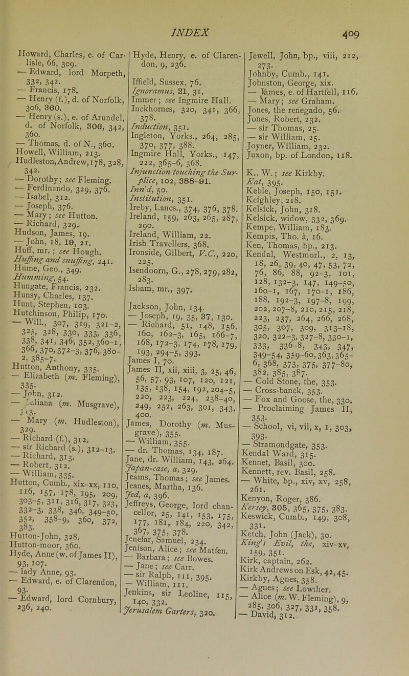 Howard, Charles, e. of Car- lisle, 66, 309. — Edward, lord Morpeth, 332, 342. — Frauds, 178, — Henry (f.), d. of Norfolk, 306, 360. — Henry (s.), e. of Arundel, d. of Norfolk, 306, 342, 360. — Thomas, d. ofN., 360 Howell, William, 213. Hudleston,Andrew, 178, 328, 342- — Dorothy; see Fleming. — Ferdinando, 329, 376. — Isabel, 312. — Joseph, 376. — Mary; see Hutton. — Richard, 329, Hudson, James, 19. — John, 18, 19, 21. Huff, mr.; see Hough. Hiijffittg and snuffing, 241, Hume, Geo., 349. Humming, 54, Hungate, Francis, 232. Hunsy, Charles, 137. Hunt, Stephen, 103. Hutchinson, Philip, 170. — Will., 307, 319, 321-2, 32.S 328, 330, 333. 33*5, 338, 341, 346, 352,360-1, 366, 370,372-3, 376,. 380- „ 2, 38.S-7. Hutton, Anthony, 335. Elizabeth {in. Fleming), 335- — John, 312. • .uliana (w. Musgrave), i ^ 3 • — Mary {m. Hudleston), 329- — Richard (f.), 312. ~ Richard (s.), 312-13. — Kichard, 313. — Robert, 312. — William, 335. Hutton, Cumb., xix-xx, no, 157. 178, 195, 209, .3°3-.‘i, 311 316,317, 323, 332-3. 338, 346, 349-50, 352. 358-9, 360, 372 383. Hutton-John, 328. Hutton-moor, 360. Hyde, Anne (w. of James II), 93. i°7- — lady Anne, 93. — Edward, e. of Clarendon, 93- — Edward, lord Cornbury, 236, 240. Hyde, Henry, e. of Claren- don, 9, 236. Iffield, Sussex, 76. Ignoramus, 21, 31. Immer; see Ingmire Hall. Inckhomes, 320, 341, 366, 378. Induction, 351. Ingleton, Yorks., 264, 285, 370. 377. 388. Ingmire Hall, Yorks., 147, 222, ,365-6, 368. Injunction touching the Sur- plice, 102, 388-81. Inn'd, 50. Institution, 351. Jreby, Lancs., 374, 376, 378. Ireland, 159, 263, 265, 287, 290. Ireland, William, 22. Irish Travellers, 368. Ironside, Gilbert, V.C., 220, 225. Isendoorn, G., 278, 279, 282, 283. Isham, mr., 397. Jackson, John, 134. — Joseph, 19, 35, 37, 130. — Richard, 51, 148, 156, 160, 162-3, 165, 166-7, 168, 172-3, 174, 1.78, 179, ^ 193, 294-6, 393- James I, 70. Janies II, xii, xiii, 3, 25, 46, 50. 57. 93, '07, 120, 121, ^35, 138, 154, 192,204-5, 220, 223, 224, 238-40, 249, 252, 263, 301, 343, 400. James, Dorothy {in. Mus- g''ave), 355. — William, 355. — dr. Thomas, 134, 1S7. .'ane, dr. William, 143, 264. Japan-case, a, 329. . earns, Thomas; see James. Jeanes, Martha, 136. Jed, a, 396. Jeffreys, George, lord chan- cellor, 25, 141, 153, 175^ 177, 181, 184, 220, 342, _ 367, 375, 378. Jenefar, Samuel, 234. Jenison, Alice; see Matfen. ■ Barbara; see Bowes, — Jane ; sec Carr, 395- — Wilhacn, iii, Jenkins, sir Leoline, iik 140, .332. Jerusalem Garters, 320. Jewell, John, bp., viii, 212, 273- Johnby, Cumb., 141. Johnston, George, xix. — Jifimes, e. of Hartfell, 116, — Mary; see Graham. Jones, the renegade, 56. Jones, Robert, 232. — sir Thomas, 25. — sir William, 25. Joyner, William, 232. Juxon, bp. of London, 118. K., W.; see Kirkby. Kat, 395. Keble, Joseph, 150, 151. Keighley, 218. Kelsick, John, 318. Kelsick, widow, 332, 369. Kempe, William, 183. Kempis, Tho. 5, 16. Ken, Thomas, bp., 213. Kendal, Westmorl., 2, 13, 18. 26, 39, 40, 47, 53, 72, 76, 86, 88, 92-3, 101, 128, 132-3, 147, 149-50, 160-1, 167, 170-1, 186, 188, 192-3, 197-8, 199, 202, 207-8, 210, 215, 218, 223, 237, 264, 266, 268, 305. 307. 309. 313-18, 320, 322-3, 327-8, 330-1, 333, 336-8, 343, 347, 349-54. 359-60,363,365- 6, 368, 373, 375, 377-80, 382, 385, 387. — Cold Stone, the, 353. — Cross-banck, 353. — Fox and Goose, the, 330. — Proclaiming James II, 353- — School, vi, vii, X, 1, 303, 393- — Stramondgate, 353. Kendal Ward, 315 Kennet, Basil, 300. Kennett, rev. Basil, 258. — White, bp., xiv, xv, 258, 261. Kenyon, Roger, 386. Kersey, ZOh, .365, 375, 383. Keswick, Cumb., 149, 308, 331. Ketch, John (Jack), 30. King's Evil, the, xiv-xv, .159, 351- Kirk, captain, 262. Kirk Andrews on Esk, 42, ak Kirkby, Agnes, 358. — Agues; see Lowiher. Alice (/«. W. hleming), 9, 227, 331, 358. — David, 312.