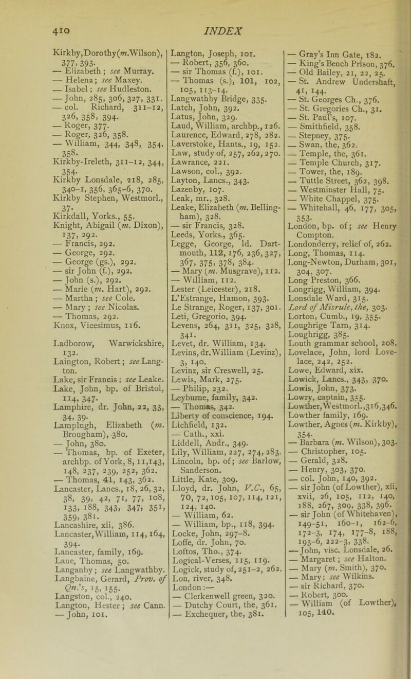 Kirkby,Dorothy(w/.Wilson), 377. 393- — Elizabeth ; see Murray. — Helena; see Maxey. — Isabel; see Hudleston. — John, 285, 306,327, 331. — col. Richard, 311-ia, 326, 358, 394. — Roger, 377. — Roger, 326. 358- — William, 344, 348, 354, 358- Kirkby-Ireleth, 311-12, 344, 354- Kirkby Lonsdale, 218, 285, 340-1, 356, 365-6, 370. Kirkby Stephen, WestmorL, 37- Kirkdall, Yorks., 55. Knight, Abigail {tn. Dixon), 137, 292. — Francis, 292. — George, 292. — George (gs.), 292. — sir John (f.), 292. — John (s.), 292. — Marie {m. Hart), 292. — Martha ; see Cole. — Mary ; see Nicolas. — Thomas, 292. Knox, Vicesimus, 116. Ladborow, Warwickshire, 132. Laington, Robert; see Lang- ton. Lake, sir Francis ; Leake. Lake, John, bp. of Bristol, 114. 347- Lamphire, dr. John, 22, 33, 34. .39- Laraplugh, Elizabeth (z«. Brougham), 380. — John, 380. — Thomas, bp. of Exeter, archbp. ofYork, 8,11,143, 148, 237, 239, 252, 362. — Thomas, 41, 143, 362. Lancaster, Lancs., 18, 26, 32, 38. 39. 42. 71. 77. 108, 133. 188, 343, 347, 351, 3.59. .381. Lancashire, xii, 386. Lancaster, William, 114,164, 394- Lancaster, family, 169. Lane, Thomas, 50. Langanby; see Langwathby. Langbaine, Gerard, Prcru. of 15. 155- Langston, col., 240. Langton, Hester ; see Cann. — John, loi. Langton, Joseph, lor. — Robert, 356, 360. — sir Thomas (f.), loi. — 'I'homas (s.), 101, 102, 105, 11.3-14- Langwathby Bridge, 335. Latch, John, 392. Latus, John, 329. Land, William, archbp., 126. Laurence, Edward, 278, 282. Laverstoke, Hants., 19, 152. Law, study of, 257, 262,270. Lawrance, 221. Lawson, col., 392. Layton, Lancs., 343. Lazenby, 107. Leak, mr., 328. Leake, Elizabeth {tn. Belling- ham), 328. — sir Francis, 328. Leeds, Yorks., 365. Legge. George, Id. Dart- mouth, 112, 176, 236,327, 367. 375. 378. 384- — Mary (tn. Musgrave), 112. — William, 112. Lester (Leicester), 218. L’Estrange, Hamon, 393. Le Strange, Roger, 137, 301. Leti, Gregorio, 394. Levens, 264, 311, 325, 328, 341- Levet, dr. William, 134. Levins, dr.William (Levinz), 3. 140- Levinz, sir Creswell, 25. Lewis, Mark, 275. — Philip, 232. Leybume, family, 342. — Thomas, 342. Liberty of conscience, 194. Lichfield, 132. — Cath., xxi. Liddell, Andr., 349. Lily, William, 227, 274, 283. Lincoln, bp. of; see Barlow, Sanderson. Little, Kate, 309. Lloyd, dr. John, V.C., 65, 70, 72,105, 107, 114, 121, 124, 140. — William, 62. — William, bp., 118, 394. Locke, John, 297-8. Loffe, dr. John, 70. Loftos, Tho., 374. Logical-Verses, 115, 119. Logick, study of, 251-2, 262. Lon, river, 348. London:— — Clerkenwell green, 320. — Dutchy Court, the, 361. — Exchequer, the, 381, — Gray’s Inn Gate, 182. — King’s Bench Prison, 376. — Old Bailey, 21, 22, 25. — St. Andrew Undershaft, 4L 144- — St. Georges Ch., 376. — St. Gregories Ch., 31. — St. Paul’s, 107. — Smithfield, 358. — Stepney, 375. — Swan, the, 362. — Temple, the, 361. — Temple Church, 317. — Tower, the, 189. — Tuttle Street, 362, 398. — Westminster Hall, 75. — White Chappel, 375. — Whitehall, 46, 177, 305, 353- London, bp. of; see Henry Compton. Londonderry, relief of, 262. Long, Thomas, 114. Long-Newton, Durham, 301, 304. 307- Long Preston, 366. Longrigg, William, 394. Lonsdale Ward, 315. Lord of Misrule, the, 303. Lorton, Cumb., 19, 355. Loughrige Tam, 314. Loughrigg, 385. Louth grammar school, 208. Lovelace, John, lord Love- lace, 242, 252. Lowe, Edward, xix. Lowick, Lancs., 343, 370. Lowis, John, 373. Lowry, captain, 355. Lowther,W’estmorl.,3i6,346, Lowther family, 169. Lowther, Agnes (w. Kirkby), 354- — Barbara {m. Wilson), 303. — Christopher, 105. — Gerald, 328. — Henry, 303, 370. — col. John, 140, 392. — sir John (of Lowther), xii, xvii, 26, 105, 112, 140, 188. 267, 30Q, 338, 396. — sir John (of Whitehaven), 149-51, 160-1, 162-6, 172-3. 174. *77-8. 188, 193-6, 222-3, 338- John, vise. Lonsdale, 26. — Margaret; see Halton. — Mary (tn. Smith), 370. — Mary; see Wilkins. — sir Richard, 370. — Robert, 300. — William (of Lowther), 105, 140.