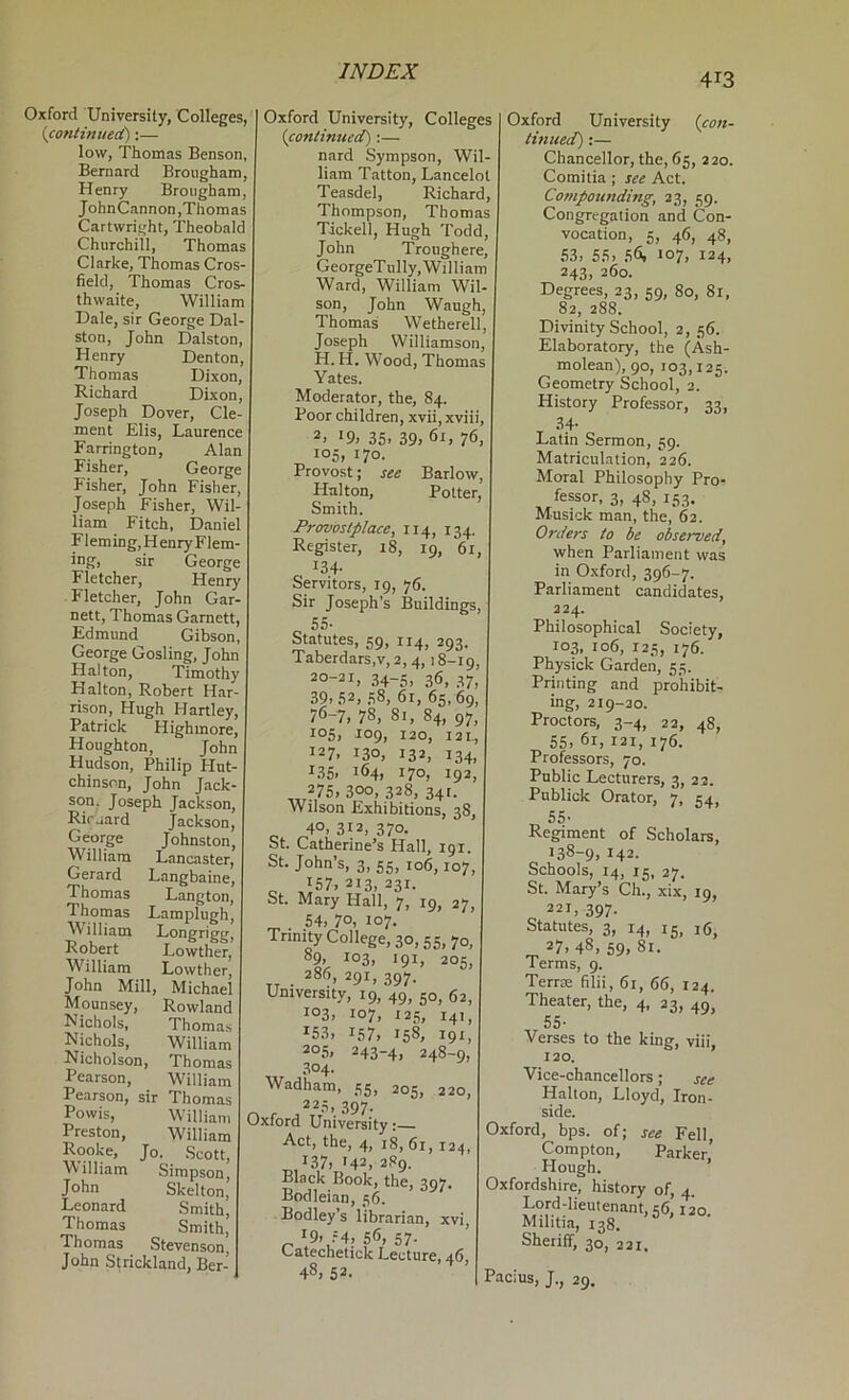 413 Oxford University, Colleges, {continued):— low, Thomas Benson, Bernard Brougham, Henry Brougham, JohnCannon,Thomas Cartwright, Theobald Churchill, Thomas Clarke, Thomas Cros- field, Thomas Cros- thwaite, William Hale, sir George Dal- ston, John Dalston, Henry Denton, Thomas Dixon, Richard Dixon, Joseph Dover, Cle- ment Elis, Laurence Farrington, Alan Fisher, George Fisher, John Fisher, Joseph Fisher, Wil- liam Fitch, Daniel Fleming, Henry Flem- ing, sir George Fletcher, Henry Fletcher, John Gar- nett, Thomas Garnett, Edmund Gibson, George Gosling, John Halton, Timothy Halton, Robert Har- rison, Hugh Hartley, Patrick Highmore, Houghton, John Hudson, Philip Hut- chinson, John Jack- son, Joseph Jackson, Riruard Jackson, George Johnston, William Lancaster, Gerard Langbaine, Thomas Langton, Thomas Lamplugh, illiam Longrigg, Robert Lowther, William Lowther, John Mill, Michael Mounsey, Rowland Nichols, Thomas Nichols, William Nicholson, Thomas Pearson, William Pearson, sir Thomas Powis, William Preston, William Rooke, Jo. Scott, William Simpson, John Skelton, Leonard Smith, Thomas Smith, Thomas Stevenson, John S^ickland, Ber- Oxford University, Colleges {conlimted):— nard Sympson, Wil- liam T.atton, Lancelot Teasdel, Richard, Thompson, Thomas Tickell, Hugh Todd, John Troughere, GeorgeTully, William Ward, William Wil- son, John Waugh, Thomas Wetherell, Joseph Williamson, H. H. Wood, Thomas Yates. Moderator, the, 84. Poor children, xvii, xviii, 2. '9, 35. 39. 76, 105, 170. Provost; see Barlow, Halton, Potter, Smith. Provostplace, 114, 134. Register, 18, 19, 61, 134- Servitors, 19, 76. Sir Joseph’s Buildings, o 55- Statutes, 59, 114, 293. Taberdars,v,2,4, >8-19. 20-21, 34-5, 36, 37, 39.52. 58, 61, 65,69, 76-7, 78, 81, 84, 97, i°5. 109. 120, 121, 127. 130, 132, 134, 135. 164. 170. 192, „ 275. 300, 328, 341. Wilson Exhibitions, 38, ^ 40,312,370. St. Catherine’s Hall, tgi. St. John’s, 3, 55, 106,107, o ,157.213,231. St. Mary Hall, 7, 19, 27, 54, 70, 107. Trinity College, 30,55, 70, 89. 103, 191, 205, 286, 291, 397. University, 19, 49, 50, 62, 103, 107, 125, 141 ^53, 157, 158, 191 20.5, 243-4, 248-9, 304. Wadham, 55, 205, 220, 225, 397. Oxford University: Act, the, 4, 18, 61, 124, ^137, 142, 289. Black Book, the, 30V. Bodleian, 56. Bodley’s librarian, xvi, '9. f4, 56, 57- <-atechetick Lecture, 46, 48, 52. Oxford University {con- tinuecd):— Chancellor, the, 65, 220. Comitia ; see Act. Co?npounding, 23, 59. Congregation and Con- vocation, 5, 46, 48, ,53. 55, 56. 107. 124, 243. 260. Degrees, 23, 59, 80, 81, 82, 288. Divinity School, 2, 56. Elaboratory, the (Ash- molean), 90, 103,125. Geometry School, 2. History Professor, 33, T Latin Sermon, 59. Matriculation, 226. Moral Philosophy Pro- fessor, 3, 48, 153. Musick man, the, 62. Orders to be observed, when Parliament was in Oxford, 396-7. Parliament candidates, 224. Philosophical Society, 103, 106, 125, 176. Physick Garden, 55. Printing and prohibit- ing, 219-20. Proctors, 3-4, 22, 48, 55, 6r, 121, 176. Professors, 70. Public Lecturers, 3, 22. Pnblick Orator, 7, 54, „ 55- Regiment of Scholars, 138-9, 142. Schools, 14, 15, 27. St. Mary’s Ch., xix, 19, 221, 397. Statutes, 3, 14, 15, 1(5^ 27. 48, 59, 81. Terms, 9. Terrm filii, 61, 66, 124. Theater, the, 4, 23, 49 55- Verses to the king, viii, 120. Vice-chancellors; see Halton, Lloyd, Iron- side. Oxford, bps. of; see Fell, Compton, Parker’ Hough. Oxfordshire, history of, 4 Lord-lieutenant, 56,1 io. Militia, 138. Sheriff, 30, 231. Pacius, J., 29,