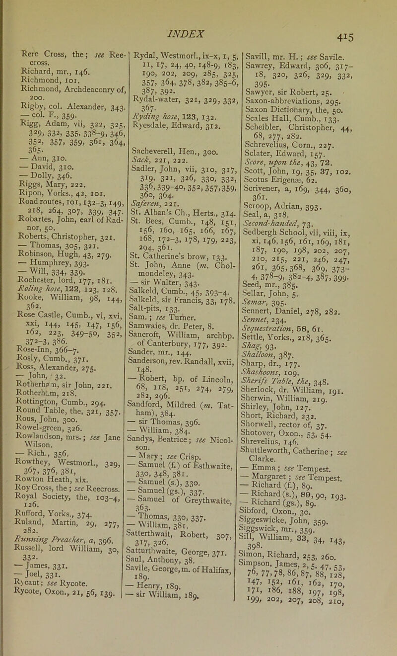 Rere Cross, the; see Ree- cross. Richard, mr., 146. Richmond, loi. Richmond, Archdeaconry of, 200. Rigby, col. Alexander, 343. — col. F., 359. Rigg, Adam, vii, 322, 325, 329, 332, 335. 338-9. 346, 352, 357, 359, 361, 364, 36.S. — Ann, 310. — David, 310. — Dolly, 346. Riggs, Mary, 222. Ripon, Yorks., 42, loi. Road routes, 101,132-3,149, 218, 264, 307, 339, 347. Kobartes, John, earl of Rad- nor, 50. Roberts, Christopher, 321. — Thomas, 305, 321. Robinson, Hugh, 43, 279. — Humphrey, 393. — Will, 334, 339. Rochester, lord, 177, 181. RoHng hose, 122, 123, 128. Rooke, William, 98, 144, 362. Rose Castle, Cumb., vi, xvi, xxi, 144, 145, 147, 156, 162, 223, 349-50, 352, ^ 372-3, 386. Rose-Inn, 366—7. Rosly, Cumb., 371. Ross, Alexander, 27s. — John, ■ 32. Rotherha-n, sir John, 221. Rotherham, 218. Rottington, Cumb., 294. Round Table, the, 321, 357. Rons, John, 300. Rowel-green, 326. Rowlandson, mrs.; see lane Wilson. — Rich., 356. Rowthey, Westmorl., 329, 367, 376, 381, Rowton Heath, xix. Roy Cross, the; see Reecross. Royal Society, the, 103-4, 126. Rnfford, Yorks., 374. Ruland, Martin, 29, 277, 282. Running Preacher, a, 396. Russell, lord William, 30, 332. — J.nmes, 331. — Joel, 331. R) caut; see Rycote. Rycote, Oxon., 21, 56, 139. Rydal, Westmorl., ix-x, i, 5, II, 17, 24, 40,148-9, 183, 190, 202, 209, 285, 325, 357, 364. 378, .382, 385-6, 387, 392. Rydal-water, 321, 329, 332, 367. Ryding hose, 123, 132. Ryesdale, Edward, 312. Sacheverell, Hen., 300. Sack, 221, 222. Sadler, John, vii, 310, 317, 319, 321, 326, 330, 332, 336, .339-40,352, 357,359, 360, 364. Saferen, 221. St. Alban’s Ch., Herts., 314. St. Bees, Cumb., 148, 151, 156, 160, 165, 166, 167, 168, 173-3, 178, 179, 223, 294, 361. St. Catherine’s brow, 133. St. John, Anne (tn. Chol- mondeley, 343. — sir Walter, 343. Salkeld, Cumb., 45, 393-4. balkeld, sir Francis, 33, 178. Salt-pits, 133. Sam. ; see ’Turner. Samwaies, dr. Peter, 8. Sancroft, William, archbp. of Canterbury, 177, 392. Sander, mr., 144. Sanderson, rev. Randall, xvii, 148. — Robert, bp. of Lincoln, 68, 118, 251, 274, 279, 282, 296. Sandford, Mildred (?«. Tat- ham), 384. — sir Thomas, 396. — William, 384. Sandys, Beatrice; see Nicol- son. — Mary ; see Crisp. Samuel (f.) of Esthwaite, 330, 348. 381. — Samuel (s.), 330. — Samuel (gs.), 337. Samuel of Greythwaite, .363. ■ William, 381. Satterthwait, Robert, a 317, 326. Sattnrthwaite, George, 37 Saul, Anthony, 38. Savile, George, m. of Halif 189. Henry, 189. sir William, 189. Savill, mr. H.; see Savile. Sawrey, Edward, 306, 317- 18, 320, 326, 329, 332, 395- Sawyer, sir Robert, 25. Saxon-abbreviations, 295. Saxon Dictionary, the, 50. Scales Hall, Cumb., 133. Scheibler, Christopher, 44, 68, 277, 282. Schrevelius, Corn., 227. Sclater, Edward, 157. Score, upon the, 43, 72. Scott, John, 19, 35, 37, 102. Scotus Erigenae, 62. Scrivener, a, 169, 344, 360, 361. Scroop, Adrian, 393. Seal, a, 318. Second-handed, 73. Sedbergh School, vii, viii, ix, xi, 146,156, i6r, 169, 181, 187, 190, 198, 202, 207, 210, 215, 221, 246, 247, 261, 365,368, 369, 373- ^ 4. 378-9, 382-4, 387, 399. Seed, mr., 385. Sellar, John, 5. Semar, 395. Sennert, Daniel, 278, 282. Sentiei, 234. Sequestration, 58, 61. Settle, Yorks., 218, 365. Shag, 93. Shalloon, 387. Sharp, dr., 177, Shashoons, 109. Sherifs Table, the, 348. Sherlock, dr. William, 191. Sherwin, William, 219. Shirley, John, 127. Short, Richard, 232. Shonvell, rector of, 37. Shotover, Oxon., 53, 54. Shrevelius, 146. Shuttleworth, Catherine: see Clarke. .<-,Li4uia y occ J. cmpestt — Margaret ; see Tempest. — Richard (f.), 89. - Richard (s.), 89,90, 193. - Richard (gs.), 89. Sibford, Oxon., 30. Siggeswicke, John, 359. Siggswick, mr., 31:9. ‘ Sill, William, 33, 34, 143, 390. Simon, Richard, 253, 260. Simpson, James, 2, 5, 47 c, 76,77,7s, 86, i47> 152, i6r, 162, 170, 171, 186, 188, 197, 198, 199, 202, 207, 208, 210,