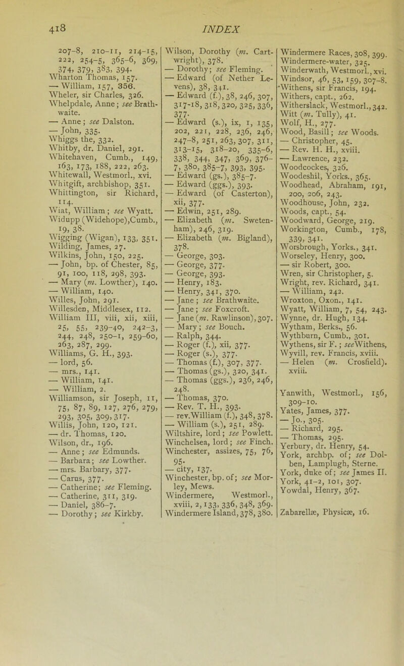 207-8, 210-11, 214-15, 222, 254-5, 365-6, 369, 374. 379. 383, 394- Wharton Thomas, 157. — William, 157, 356. Wheler, sir Charles, 326. Whelpdale, Anne; see Brath- waite. — Anne ; see Dalston. — John, 335. Whiggs the, 332. Whitby, dr. Daniel, 291. Whitehaven, Cnmb., 149, 163, 173, 188, 222, 263. Whitewall, Westmorl., xvi. Whitgift, archbishop, 351. Whittington, sir Richard, 114. Wiat, William ; see Wyatt. Widupp (Widehope),Cumb., 19. 38- Wigging (Wigan), 133, 351. Wilding, James, 27. Wilkins, John, 150, 225. — John, bp. of Chester, 85, 91, too, u8, 298, 393. — Mary {m. Lowther), 140. — William, 140. Willes, John, 291. Willesden, Middlesex, 112. William III, viii, xii, xiii, 25. 55. 239-40, 242-3, 244. 248, 250-1, 259-60, 263, 387, 299. Williams, G. H., 393. — lord, 56. — mrs., 141. — William, 141. — William, 2. Williamson, sir Joseph, ii, 75. 87. 89, 127, 276, 279, 293. .3°5. 309.317- Willis, John, 120, 121. — dr. Thomas, 120. Wilson, dr., 196. — Anne ; see Edmunds. — Barbara; see Lowther. — mrs. Barbary, 377. — Cams, 377. — Catherine; see Fleming. — Catherine, 311, 319. —• Daniel, 386-7. — Dorothy; see Kirkby. Wilson, Dorothy {in. Cart- wright), 378. — Dorothy; see Fleming. — Edward (of Nether Le- vens), 38, 341. — Edward (f.), 38, 246, 307, 317-18,318,320,325,336, 377- — Edward (s.), ix, i, 135, 202, 221, 228, 236, 246, 247-8, 251, 263, 307, 311, 313-15. 318-20, 335-6, 338, 344. 347. 369. 376- 7. 380, 385-7, 393, 395. — Edward (gs.), 385-7. — Edward (ggs.), 393. — Edward (of Casterton), x'i, 377. — Edwin, 251, 289. — Elizabeth (»/. Sweten- haiii), 246, 319. — Elizabeth (/«. Bigland), 378. — George, 303. — George, 377. — George, 393. — Henry, 183. — Henry, 341, 370. — Jane ; see Brathwaite. — Jane ; see Foxcroft. — Jane(w. Rawlinson), 307. — Mary ; see Bouch. — Ralph, 344. — Roger (f.), xii, 377. — Roger (s.), 377. — Thomas ff.), 307, 377. — Thomas (gs.), 320, 341. — Thomas (ggs.), 236, 246, 248. — Thomas, 370. — Rev. T. H., 393. — rev.William (f.), 348, 378. — William (s.), 251, 289. Wiltshire, lord; see Powlett. Winchelsea, lord; see Finch. Winchester, assizes, 75, 76, 95- — city, 137. Winchester, bp. of; see Mor- ley. Mews. Windermere, Westmorl., xviii, 2,133, 336,348. 369- Windermere Island, 378,380. Windermere Races, 308, 399. Windermere-water, 325. Winderwath, Westmorl., xvi. Windsor, 46, 53, 159, 307-8. •Withens, sir Francis, 194. Withers, capt., 262. Witherslack, Westmorl., 342. Witt (/«. Tully), 41. Wolf, H., 277. Wood, Basill; see Woods. — Christopher, 45. — Rev. H. H., xviii. — Lawrence, 232. Woodcockes, 326. Woodeshil, Yorks., 365. Woodhead, Abraham, 191, 200, 206, 243. Woodhouse, John, 232. Woods, capt., 54. Woodward, George, 219. Workington, Cumb., 178, 339. 341- Worsbrongh, Yorks., 341. Worseley, Henry, 300. — sir Robert, 300. Wren, sir Christopher, 5. Wright, rev. Richard, 341. — William, 242. Wroxton, Oxon., 141. Wyatt, William, 7, 54, 243. Wynne, dr. Hugh, 134. Wytham, Berks., 56. Wythburn, Cnmb., 301. Wythens, sir F.; jr«Withens, Wyvill, rev. Francis, xviii. — Helen (m. Crosfield). xviii. Yanwith, Westmorl., 156, 309-10. Yates, James, 377. — Jo., 305- — Richard, 295. — Thomas, 295. Yerbnry, dr. Henry, 54. York, archbp. of; see Dol- ben, Lamplugh, Sterne. York, duke of; see James II. York, 41-2, loi, 307. Yowdal, Henry, 367. Zabarellte, Physicae, 16.