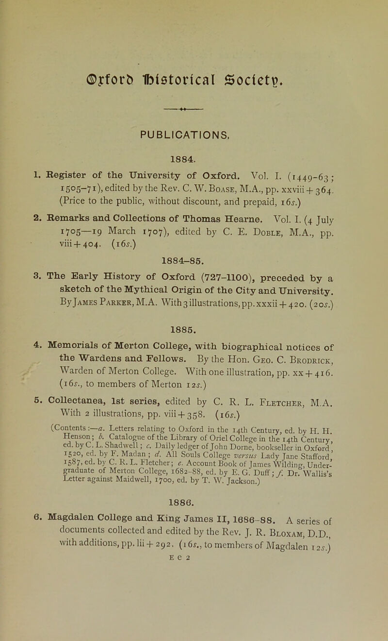 ©yforb Ibietorical Sodetp. PUBLICATIONS. 1884. 1. Kegister of the University of Oxford. Vol. I. (1449-63; 1505-71 )> edited by the Rev. C. W. Boase, M.A., pp. xxviii + 364. (Price to the public, without discount, and prepaid, i6j.) 2. Kemarks and Collections of Thomas Hearne. Vol. I. (4 July 1705—19 March 1707), edited by C. E. Doble, M.A., pp. viii + 404. {i6s.) 1884-85. 3. The Early History of Oxford (727-1100), preceded by a sketch of the Mythical Origin of the City and University. ByjAMES Parker,M.A. With3illustrations,pp.xxxii + 42o. (20J.) 1885. 4. Memorials of Merton College, with biographical notices of the Wardens and Fellows. By the Hon. Geo. C. Brodrick, Warden of Merton College. With one illustration, pp. xx + 416. (i6j., to members of Merton i2j.) 5. CoUectanea, 1st series, edited by C. R. L. Fletcher, M.A. With 2 illustrations, pp. viii + 358. (i6j.) (Contents :—a. Letters relating to Oxford in the 14th Century, ed. by H. H. Henson; i. Catalogue of the Library of Oriel College in the 14th Century’ ed. by C. L.Shadwell; o Daily ledger of John Dome, bookseller in Oxford 1520, ed. by F. Madan ; d. All Souls College versus Lady Jane Stafford' 1587, ed. by C. R. L. Fletcher; e. Account Book of James Wilding, Under- graduate of Merton College, 1682-88, ed. by E. G. Duff;/. Dr. Wallis’s Letter against Maidwell, 1700, ed. by T. W. Jackson.) 1886. 6. Magdalen College and King James II, 1686-88. A series of documents collected and edited by the Rev. J. R. Bloxam, D.D. withadditions, pp. lii-f 292. (16r., to members of Magdalen i2j.) E e 2