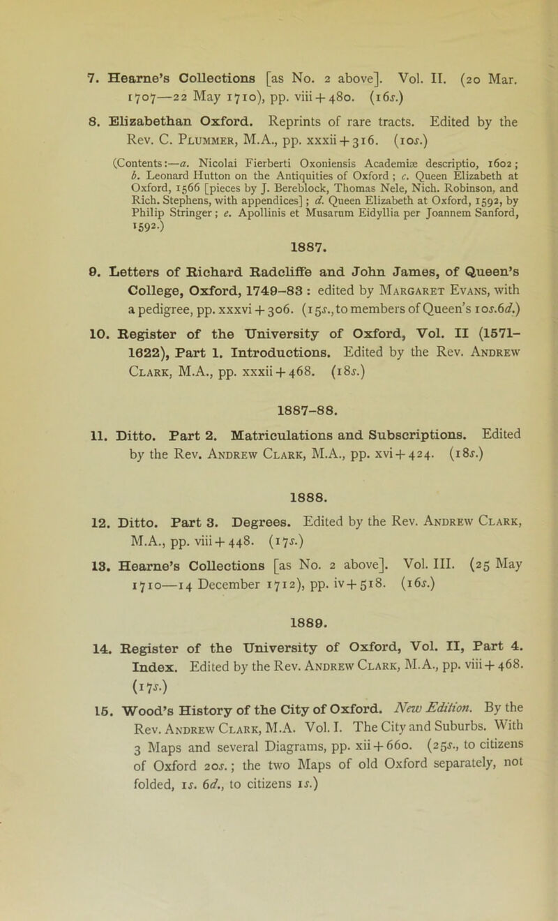 7. Hearne’s Collections [as No. 2 above]. Vol. II. (20 Mar. 1707—22 May 1710), pp. viii + 480. (i6j.) 8. Elizabethan Oxford. Reprints of rare tracts. Edited by the Rev. C. Plummer, M.A., pp. xxxii + 316. {10s.) (Contents:—a. Nicolai Fierberti Oxoniensis Acaderaise descriptio, 1602; d. Leonard Hutton on the Antiquities of Oxford ; c. Queen Elizabeth at Oxford, 1566 [pieces by J. Bereblock, Thomas Nele, Nich. Robinson, and Rich. Stephens, with appendices] ; d. Queen Elizabeth at Oxford, 1592, by Philip Stringer; e. Apollinis et Musarnm Eidyllia per Joannem Sanford, 1592-) 1887. 9. Letters of Richard RadclifFe and John James, of Queen’s College, Oxford, 1749-83 : edited by Margaret Evans, with a pedigree, pp. xxxvi + 306. (i 5J.,to members of Queen’s ios.6d.) 10. Register of the University of Oxford, Vol. II (1571- 1622), Part 1. Introductions. Edited by the Rev. Andrew Clark, M.A., pp. xxxii + 468. (i8r.) 1887-88. 11. Ditto. Part 2. Matriculations and Subscriptions. Edited by the Rev. Andrew Clark, M.A., pp. xvi + 424. (i8j.) 1888. 12. Ditto. Part 3. Degrees. Edited by the Rev. Andrew Clark, M.A., pp. viii +448. (i7J.) 13. Hearne’s Collections [as No. 2 above]. Vol. III. (25 May 1710—14 December 1712), pp. iv + 518. (i6j.) 1889. 14. Register of the University of Oxford, Vol. II, Part 4. Index. Edited by the Rev. Andrew Clark, I\I. A., pp. viii+ 468. (i7f.) 16. Wood’s History of the City of Oxford. New Edition. By the Rev. Andrew Clark, M.A. Vol. I. The City and Suburbs. With 3 Maps and several Diagrams, pp. xii + 660. (25^., to citizens of Oxford 20J.; the two Maps of old Oxford separately, not folded, ij. bfl’., to citizens ir.)