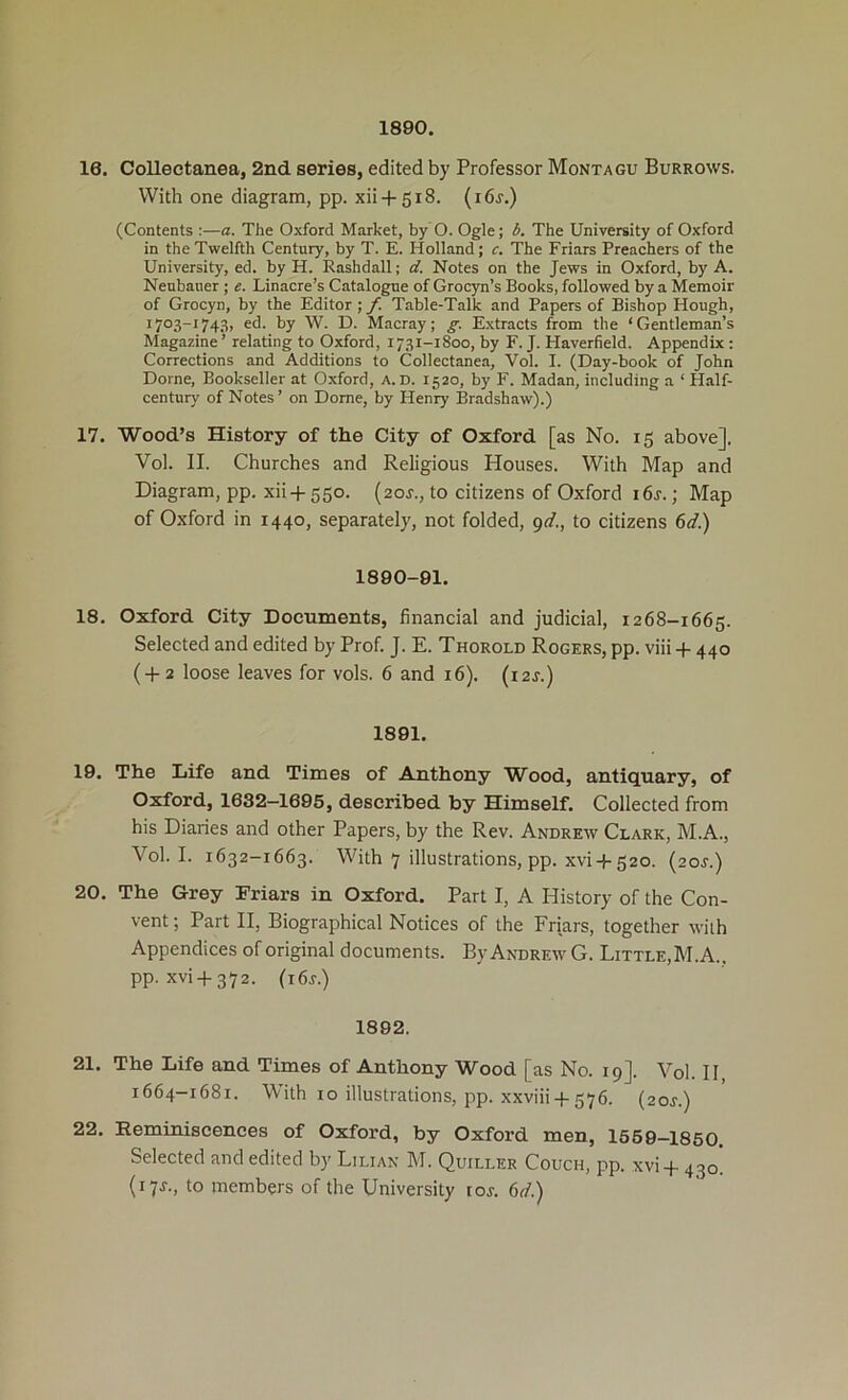 1890. 16. Collectanea, 2nd series, edited by Professor Montagu Burrows. With one diagram, pp. xii + 518. (i6j.) (Contents ;—a. The Oxford Market, by O. Ogle; b. The University of Oxford in the Twelfth Century, by T. E. Holland; c. The Friars Preachers of the University, ed. by H. Rashdall; d. Notes on the Jews in Oxford, by A. Neubaner ; e. Linacre’s Catalogue of Grocyn’s Books, followed by a Memoir of Grocyn, by the Editor ; f. Table-Talk and Papers of Bishop Hough, 1703-1743, ed. by W. D. Macray; g. Extracts from the ‘Gentleman’s Magazine’ relating to Oxford, 1731-1800, by F. J. Haverfield. Appendix : Corrections and Additions to Collectanea, Vol. I. (Day-book of John Dome, Bookseller at Oxford, a.d. 1520, by F. Madan, including a ‘ Half- century of Notes’ on Dome, by Henry Bradshaw).) 17. Wood’s History of the City of Oxford [as No. 15 above]. Vol. II. Churches and Religious Houses. With Map and Diagram, pp. xii-f 550. (aor., to citizens of Oxford i6r.; Map of Oxford in 1440, separately, not folded, 9</., to citizens 6</.) 1890-91. 18. Oxford City Documents, financial and judicial, 1268-1665. Selected and edited by Prof. J. E. Thorold Rogers, pp. viii -p 440 (-1-2 loose leaves for vols. 6 and 16). (i2j.) 1891. 19. The Life and Times of Anthony W^ood, antiquary, of Oxford, 1632-1695, described by Himself. Collected from his Diaries and other Papers, by the Rev. Andrew Clark, M.A., Vol. I. 1632-1663. With 7 illustrations, pp. xvi 4-520. (20J.) 20. The Grey Friars in Oxford. Part I, A History of the Con- vent ; Part II, Biographical Notices of the Friars, together with Appendices of original documents. By Andrew G. Little,M.A.. pp. xvi-f372. (i6r.) 1892. 21. The Life and Times of Anthony Wood [as No. 19]. Vol. 11 1664-1681. V'ith 10 illustrations, pp. xxviii-f 576. (aor.) 22. Remmiscences of Oxford, by Oxford men, 1569—1850 Selected and edited by Lilian M. Quiller Couch, pp. xvi-p 430 (17J., to members of the University tor. 6r/.)