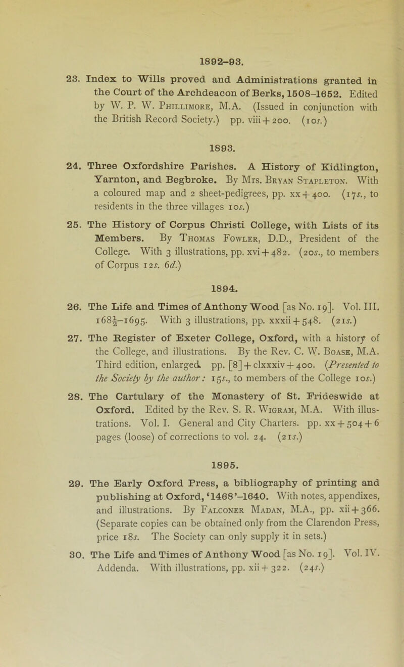 1892-93. 23. Index to Wills proved and Administrations granted in the Court of the Archdeacon of Berks, 1508-1652. Edited by W. P. W. Phillimore, M.A. (Issued in conjunction with the British Record Society.) pp. viii + 200. (lor.) 1893. 24. Three Oxfordshire Parishes. A History of Kidlington, Yarnton, and Begbroke. By Mrs. Bryan Stapleton. With a coloured map and 2 sheet-pedigrees, pp. xx-j 400. (17J., to residents in the three villages lor.) 25. The History of Corpus Christi College, with Lists of its Members. By Thomas Fowler, D.D., President of the College. With 3 illustrations, pp. xvi-f-482. (20J., to members of Corpus 12j. 6d.) 1894. 26. The Life and Times of Anthony Wood [as No. 19]. Vol. III. i68-|-i695. With 3 illustrations, pp. xxxii4-548. (21J.) 27. The Register of Exeter College, Oxford, with a history of the College, and illustrations. By the Rev. C. W. Boase, M.A. Third edition, enlarged, pp. [8]-f-clxxxiv + 4oo. (Presented io the Society by the author: i5r., to members of the College loj.) 28. The Cartulary of the Monastery of St. Frideswide at Oxford. Edited by the Rev. S. R. Wigram, M.A. With illus- trations. Vol. I. General and City Charters, pp. xx-1-5044-6 pages (loose) of corrections to vol. 24. (21J.) 1895. 29. The Early Oxford Press, a bibliography of printing and publishing at Oxford, ‘1468’-1640. With notes, appendixes, and illustrations. By Falconer Madan, M.A., pp. xii-t-366. (Separate copies can be obtained only from the Clarendon Press, price i8j. The Society can only supply it in sets.) 30. The Life and Times of Anthony Wood [as No. 19]. Vol. IV.