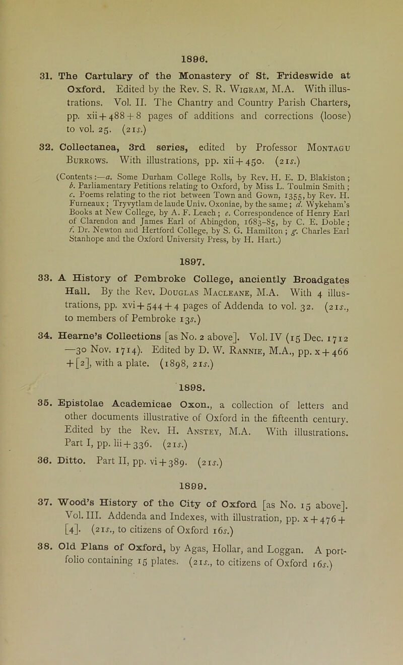 1896. 31. The Cartulary of the Monastery of St. Frideswide at Oxford. Edited by the Rev. S. R. Wigram, M.A. With illus- trations. Vol. II. The Chantry and Country Parish Charters, pp. .xii + 488 + 8 pages of additions and corrections (loose) to vol. 25. (air.) 32. Collectanea, 3rd series, edited by Professor Montagu Burrows. With illustrations, pp. xii + 450. (21J.) (Contents :—a. Some Durham College Rolls, by Rev. H. E. D. Blakiston; b. Parliamentary Petitions relating to Oxford, by Miss L. Toulmin Smith ; c. Poems relating to the riot between Town and Gown, 1355, by Bev. H. Furneaux; Tryvytlam de laude Univ. Oxoniae, by the same; d. Wykeham’s Books at New College, by A. F. Leach ; e. Correspondence of Henry Earl of Clarendon and James Earl of Abingdon, 1683-85, by C. E. Doble ; f. Dr. Newton and Hertford College, by S. G. Hamilton ; g. Charles Earl Stanhope and the Oxford University Press, by H. Hart.) 1897. 33. A History of Pembroke College, anciently Broadgates HaU. By the Rev. Douglas Macleane, M.A. With 4 illus- trations, pp. xvi + 544 + 4 pages of Addenda to vol. 32. (21J., to members of Pembroke 13J.) 34. Hearne’s Collections [as No. 2 above]. Vol. IV (15 Dec. 1712 —30 Nov. 1714). Edited by D. W. Rannie, M.A., pp. x + 466 + [2], with a plate. (1898, 21J.) 1898. 35. Epistolae Academicae Oxon., a collection of letters and other documents illustrative of Oxford in the fifteenth century. Edited by the Rev. PI. Anstey, M.A. With illustrations. Part I, pp. lii + 336. (zij.) 36. Ditto. Part II, pp. vi-P389. (21J.) 1899. 37. Wood’s History of the City of Oxford [as No. 15 above]. Vol. III. Addenda and Indexes, with illustration, pp. x + 476-(- [4]. (21J., to citizens of Oxford i6j.) 38. Old Plans of Oxford, by Agas, Hollar, and Loggan. A port- folio containing 15 plates. (21J., to citizens of Oxford i6j.)