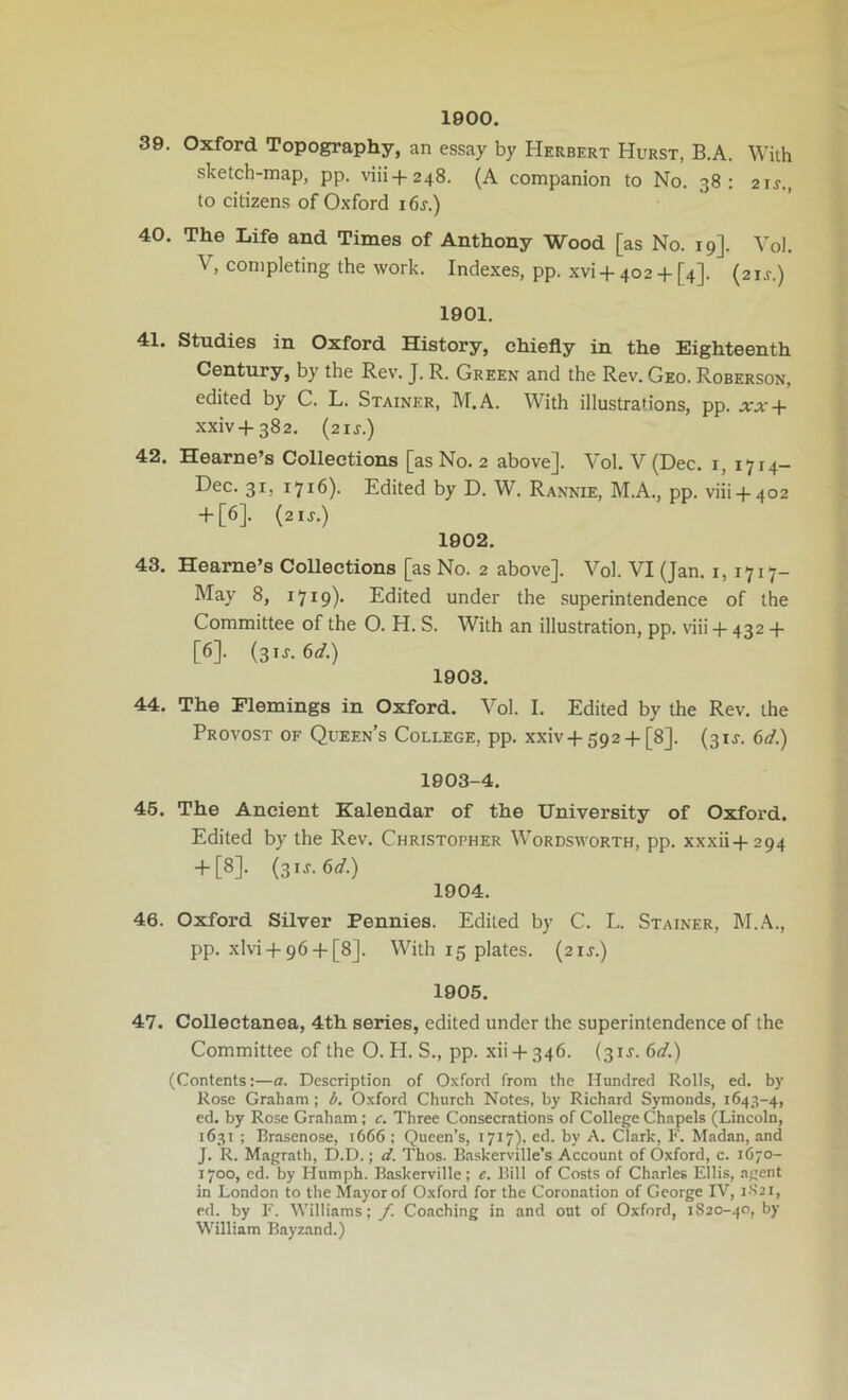 1900. 39. Oxford Topography, an essay by Herbert Hurst, B.A. With sketch-map, pp. viii-f248. (A companion to No. 38: 21^., to citizens of Oxford i6s.) 40. The Life and Times of Anthony Wood [as No. 19]. Vol. V, completing the work. Indexes, pp. xvi +402-f [4]. (21s.) 1901. 41. Studies in Oxford History, chiefly in the Eighteenth Century, by the Rev. J. R. Green and the Rev. Geo. Roberson, edited by C. L. Stainer, M.A. With illustrations, pp. xx + xxiv + 382. (21J.) 42. Hearne’s Collections [as No. 2 above]. Vol. V (Dec. i, 1714- Dec. 31, 1716). Edited by D. W. Rannie, M.A., pp. viii-1-402 + [6]. {21S.) 1902. 43. Heame’s Collections [as No. 2 above]. Vol. VI (Jan. 1,1717- May 8, 1719)- Edited under the superintendence of the Committee of the O. H. S. With an illustration, pp. viii-j- 432 4- [6]. (31J. 6</.) 1903. 44. The Flemings in Oxford. Vol. I. Edited by the Rev. the Provost of Queen’s College, pp. xxiv-t-592-f-[8]. (31J. 6d.) 1903-4. 45. The Ancient Kalendar of the University of Oxford. Edited by the Rev. Christopher Wordsworth, pp. xxxii-f-294 -f[8]. (31J. 6<f.) 1904. 46. Oxford Silver Pennies. Edited by C. L. Stainer, M.A., pp. xlvi-f 96 + [8]. With 15 plates. (21J.) 1905. 47. Collectanea, 4th series, edited under the superintendence of the Committee of the O. H. S., pp. xii-b346. (31s. 6d.) (Contents:—a. Description of O.xford from the Hundred Rolls, ed. by Rose Graham ; Oxford Church Notes, by Richard Symonds, 1643-4, ed. by Rose Graham; c. Three Consecrations of College Chapels (Lincoln, 1631 ; Brasenose, 1666 ; Queen’s, 1717), ed. by A. Clark, F. Madan, and J. R. Magrath, D.D.; d. Thos. Baskerville’s Account of Oxford, c. 1670- 1700, ed. by Humph. Baskerville; e. Bill of Costs of Ch.arles Ellis, agent in London to the Mayor of Oxford for the Coronation of George IV, 1S21, ed. by F. Williams; f. Coaching in and out of Oxford, 1S20-40, by William Bayz.and.)