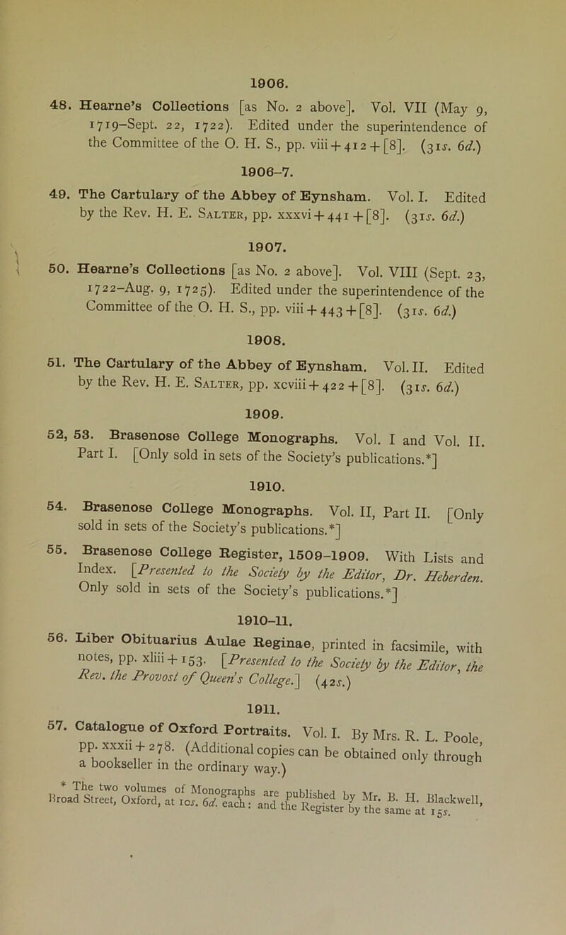 1906. 48. Hearne’s Collections [as No. 2 above]. Vol. VII (May 9, 1719-Sept. 22, 1722). Edited under the superintendence of the Committee of the O. H. S., pp. viii + 4i2 + [8]. (31J. 6d.) 1806-7. 49. The Cartulary of the Abbey of Eynsham. Vol. I. Edited by the Rev. H. E. Salter, pp. xxxvi + 441 +[8j. (31J. 6d.) 1907. 50. Hearne’s Collections [as No. 2 above]. Vol. VIII (Sept. 23, 1722-Aug. 9, 1725). Edited under the superintendence of the Committee of the O. H. S., pp. vm + 443 + [8]. (31J. ed.) 1808. 61. The Cartulary of the Abbey of Eynsham. Vol. II. Edited by the Rev. H. E. Salter, pp. xcviii + 422 + [8]. (3U. ed.) 1909. 52, 53. Brasenose College Monographs. Vol. I and Vol. II. Part I. [Only sold in sets of the Society’s publications.*] 1910. 54. Brasenose CoUege Monographs. Vol. II, Part II. [Only sold in sets of the Society’s publications.*] 55. Brasenose CoUege Register, 1509-1909. With Lists and Index. iPnsenied to the Society by the Editor, Dr. Heberden. Only sold in sets of the Society’s publications.*] 1810-11. 56. Liber Obituarius Aulae Reginae, printed in facsimile, with imtes, pp. xliii +153. ^Presented to the Society by the Editor the Rev. the Provost of Queens College.(42J.) 1911. 57. Catalogue of Oxford Portraits, pp. xxxii + 2 7 8. (Additional copies a bookseller in the ordinary way.) Vol. I. By Mrs. R. L. Poole, can be obtained only through * The two volumes of Monographs Uroad btreet, Oxford, at lor. 6a'. each: are published by Mr. and the Register by the B. H. Blackwell, same at 155.