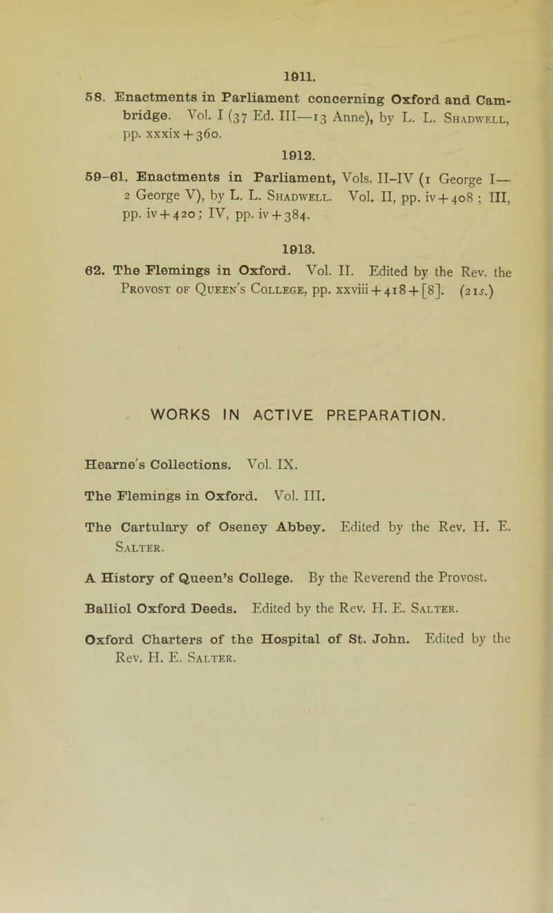 1911. 58. Enactments in Parliament concerning Oxford and Cam- bridge. Vol. I (37 Ed. Ill—13 Anne), by L. L. Shadwell, pp. xxxix 4-360. 1912. 59-61. Enactments in Parliament, Vols. II-IV (i George I— 2 George V), by L. L. Shadwell. Vol. II, pp. iv4-4o8 ; III, pp. iv4-42o; IV, pp. ^4-384. 1913. 62. The Flemings in Oxford. Vol. II. Edited by the Rev. the Provost of Queen’s College, pp. xxviii4-4i8 4-[8]. (21J.) WORKS IN ACTIVE PREPARATION. Hearne’s Collections. Vol. IX. The Flemings in Oxford. Vol. III. The Cartulary of Oseney Abbey. Edited by the Rev. H. E. Salter. A History of Queen’s College. By the Reverend the Provost. Balliol Oxford Deeds. Edited by the Rev. H. E. Salter. Oxford Charters of the Hospital of St. John. Edited by the Rev. PI. E. Salter.