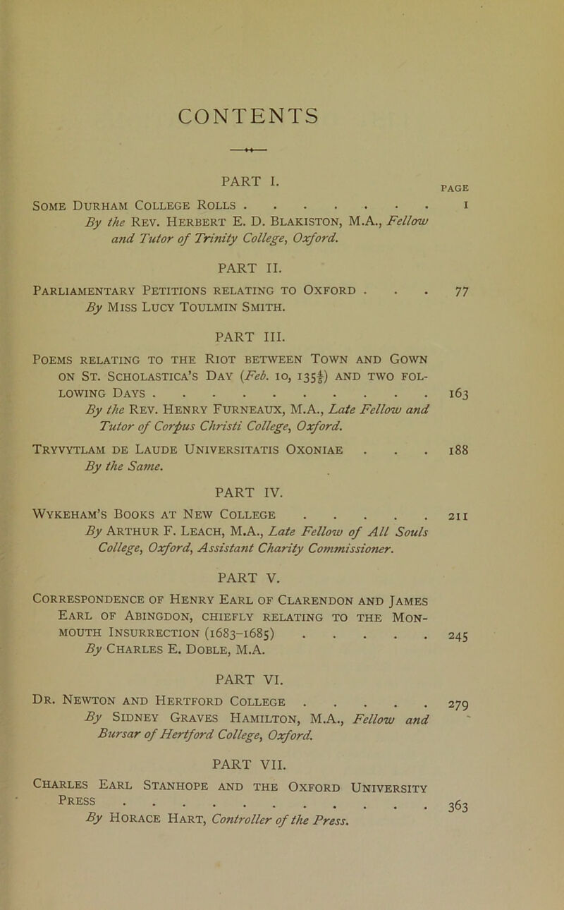 CONTENTS PART 1. Some Durham College Rolls By the Rev. Herbert E. D. Blakiston, M.A., Fellow and Tutor of Trinity College, Oxford. PART II. Parliamentary Petitions relating to Oxford . By Miss Lucy Toulmin Smith. PART III. Poems relating to the Riot between Town and Gown ON St. Scholastica’s Day {Feb. lo, 135^) and two fol- lowing Days By the Rev. Henry Furneaux, M.A., Late Fellow and Tutor of Corpus Christi College, Oxford. Tryvytlam de Laude Universitatis Oxoniae By the Same. PART IV. Wykeham’s Books at New College By Arthur F. Leach, M.A., Late Fellow of All Souls College, Oxford, Assistant Charity Commissioner. PART V. Correspondence of Henry Earl of Clarendon and James Earl of Abingdon, chiefly relating to the Mon- mouth Insurrection (1683-1685) By Charles E. Doble, M.A. PART VI. Dr. Newton and Hertford College By Sidney Graves Hamilton, M.A., Fellow and Bursar of Hertford College, Oxford. PART VII. Charles Earl Stanhope and the Oxford University Press ••••••«• By Horace Hart, Controller of the Press. PAGE I 77 163 188 211 245 279 363