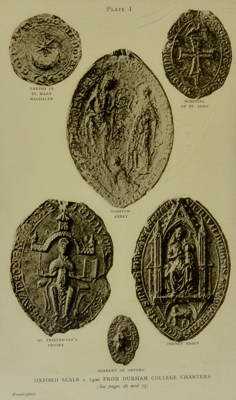 Plate 1 PARISH OF ST. MARY MAGDALEN HOSPITAL OF ST. JOHN GODSTOW ABBEY ST. FRIDESWYDKS PRIORY OSENEY ABBEY DEANERY OF OXFORD OXFORD SEALS c. 1300 FROM DURHAM COLLEGE CHARTERS {See pnges 26 and 73) Fronti^piecf