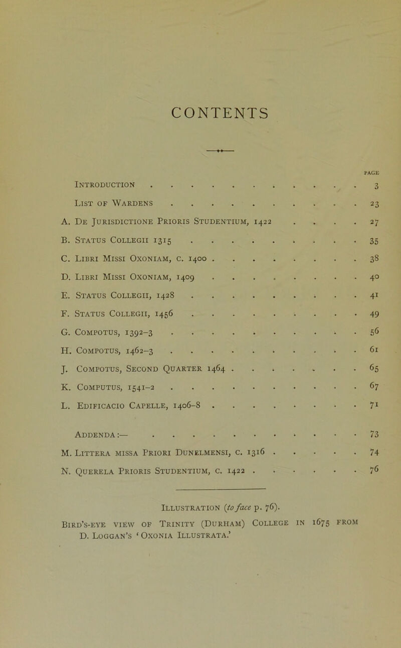 CONTENTS PACE Introduction 3 List of Wardens 23 A. De Jurisdictions Prioris Studentium, 1422 .... 27 B. Status Collegii 1315 35 C. Libri Missi Oxoniam, c. 1400 38 D. Libri Missi Oxoniam, 1409 40 E. Status Collegii, 1428 41 F. Status Collegii, 1456 49 G. COMPOTUS, 1392-3 5(1 H. CoMPOTUs, 1462-3 61 J. CoMPOTus, Second Quarter 1464 ....... 65 K. Computus, 1541-2 67 L. Edificacio Capelle, 1406-8 71 Addenda 73 M. Littera missa Priori Dunelmensi, c, 1316 74 N. Querela Prioris Studentium, c. 1422 7^ Illustration {to face p. 76). Bird’s-eye view of Trinity (Durham) College in 1675 from D. Loggan’s ‘ Oxonia Illustrata.’