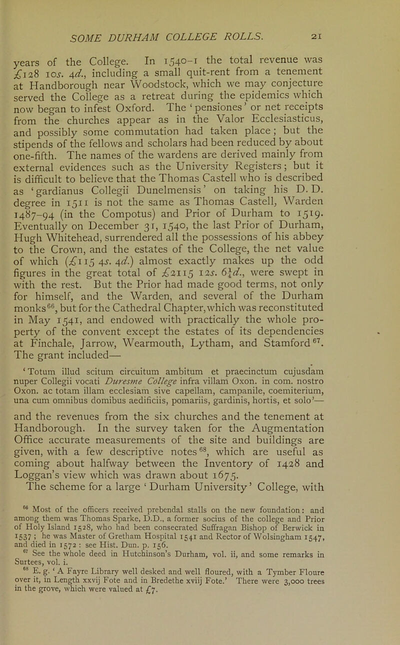 years of the College. In 1540-1 the total revenue was ^128 loj. Ad; including a small quit-rent from a tenement at Handborough near Woodstock, which we may conjecture served the College as a retreat during the epidemics which now began to infest Oxford. The ‘pensiones’ or net receipts from the churches appear as in the Valor Ecclesiasticus, and possibly some commutation had taken place; but the stipends of the fellows and scholars had been reduced by about one-fifth. The names of the wardens are derived mainly from external evidences such as the University Registers; but it is difficult to believe that the Thomas Castell who is described as ‘gardianus Collegii Dunelmensis’ on taking his D. D. degree in 1511 is not the same as Thomas Castell, Warden 1487-94 (in the Compotus) and Prior of Durham to 1519. Eventually on December 31, 1540, the last Prior of Durham, Hugh Whitehead, surrendered all the possessions of his abbey to the Crown, and the estates of the College, the net value of which (;^i 15 4.y. 4</.) almost exactly makes up the odd figures in the great total of I2J. 6\d., were swept in with the rest. But the Prior had made good terms, not only for himself, and the Warden, and several of the Durham monks®®, but for the Cathedral Chapter,which was reconstituted in May 1541, and endowed with practically the whole pro- perty of the convent except the estates of its dependencies at Finchale, Jarrow, Wearmouth, Lytham, and Stamford®'^. The grant included— ‘Totum illud scitum circuitum ambitum et praecinctum cujusdam nuper Collegii vocati Duresme College infra villam Oxon. in com. nostro Oxon. ac totam illam ecclesiam sive capellam, campanile, coemiterium, una cum omnibus domibus aedificiis, pomariis, gardinis, hortis, et solo’— and the revenues from the six churches and the tenement at Handborough. In the survey taken for the Augmentation Office accurate measurements of the site and buildings are given, with a few descriptive notes ®®, which are useful as coming about halfway between the Inventory of 1428 and Loggan’s view which was drawn about 1675. The scheme for a large ‘ Durham University’ College, with Most of the officers received prebendal stalls on the new foundation: and among them was Thomas Sparke, D.D., a former socins of the college and Prior of Holy Island 1528, who had been consecrated Suffragan Bishop of Berwick in 1537 : he was Master of Gretham Hospital 1541 and Rector of Wolsingham 1547, and died in 1572 : see Hist. Dun. p. 156. See the whole deed in Hutchinson’s Durham, vol. ii, and some remarks in Surtees, vol. i. E. g. ‘ A Fayre Library well desked and well floured, with a Tymber Floure over it, in Length xxvij Fote and in Bredethe xviij Fote.’ There were 3,000 trees in the grove, which were valued at Ll-