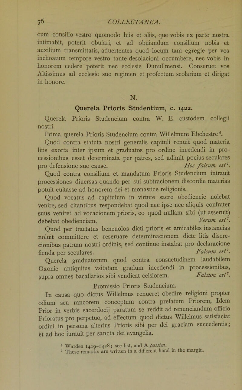 cum consilio vestro quomodo hiis et aliis, que vobis ex parte nostra intimabit, poterit obuiari, et ad obuiandum eonsilium nobis et auxilium transmittatis, aduertentes quod locum tarn egregie per vos inchoatum tempore vestro tante desolacioni occumbere, nee vobis in honorem cedere poterit nec eeclesie Dunullmensi. Conseruet vos Altissimus ad eeclesie sue regimen et profectum scolarium et dirigat in honore. N. Querela Prioris Studentium, c. 1422. Querela Prioris Studencium contra W. E. custodem collegii nostri. Prima querela Prioris Studencium contra Willelmum Ebchestre ®. Quod contra statuta nostri generalis capituli renuit quod materia litis exorta inter ipsum et graduates pro ordine incedendi in pro- cessionibus esset determinata per patres, sed adimit pocius seculares pro defensione sue cause. Hoc falsum esN. Quod contra consilium et mandatum Prioris Studencium intrauit processiones diuersas quando per sui subtracionem discordie materias potuit euitasse ad honorem dei et monastice religionis. Quod vocatus ad capitulum in virtute sacre obediencie nolebat venire, sed citantibus respondebat quod nec ipse nec aliquis confrater suus veniret ad vocacionem prioris, eo quod nullam sibi (ut asseruit) debebat obedienciam. Verum esN. Quod per tractates beneuolos dicti prioris et amicabiles instancias noluit committere et reseruare determinacionem dicte litis discre- cionibus patrum nostri ordinis, sed continue instabat pro declaracione fienda per seculares. Falsum esl'. Querela graduatorum quod contra consuetudinem laudabilem Oxonie antiquitus vsitatam gradum incedendi in processionibus, supra omnes bacallarios sibi vendicat celsiorem. Falsum esF. Promissio Prioris Studencium. In causa quo dictus Willelmus renueret obedire religioni propter odium seu rancorem conceptum contra prefatum Priorem, Idem Prior in verbis sacerdocij paratum se reddit ad renunciandum ofBcio Prioratus pro perpetuo, ad effectum quod dictus Willelmus satisfaciat ordini in persona alterius Prioris sibi per dei graciam succedentis; et ad hoc iurauit per sancta dei evangelia. * Warden 1419-1428; see list, and A passim. ’ These remarks are written in a different hand in the margin.