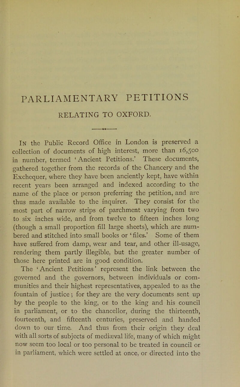 PARLIAMENTARY PETITIONS RELATING TO OXFORD. In the Public Record Office in London is preserved a collection of documents of high interest, more than 16,500 in number, termed ‘Ancient Petitions.’ These documents, gathered together from the records of the Chancery and the Exchequer, where they have been anciently kept, have within recent years been arranged and indexed according to the name of the place or person preferring the petition, and are thus made available to the inquirer. They consist for the most part of narrow strips of parchment varying from two to six inches wide, and from twelve to fifteen inches long (though a small proportion fill large sheets), which are num- bered and stitched into small books or ‘ files.’ Some of them have suffered from damp, wear and tear, and other ill-usage, rendering them partly illegible, but the greater number of those here printed are in good condition. The ‘Ancient Petitions’ represent the link between the governed and the governors, between individuals or com- munities and their highest representatives, appealed to as the fountain of justice; for they are the very documents sent up by the people to the king, or to the king and his council in parliament, or to the chancellor, during the thirteenth, fourteenth, and fifteenth centuries, preserved and handed down to our time. And thus from their origin they deal with all sorts of subjects of medimval life, many of which might now seem too local or too personal to be treated in council or in parliament, which were settled at once, or directed into the