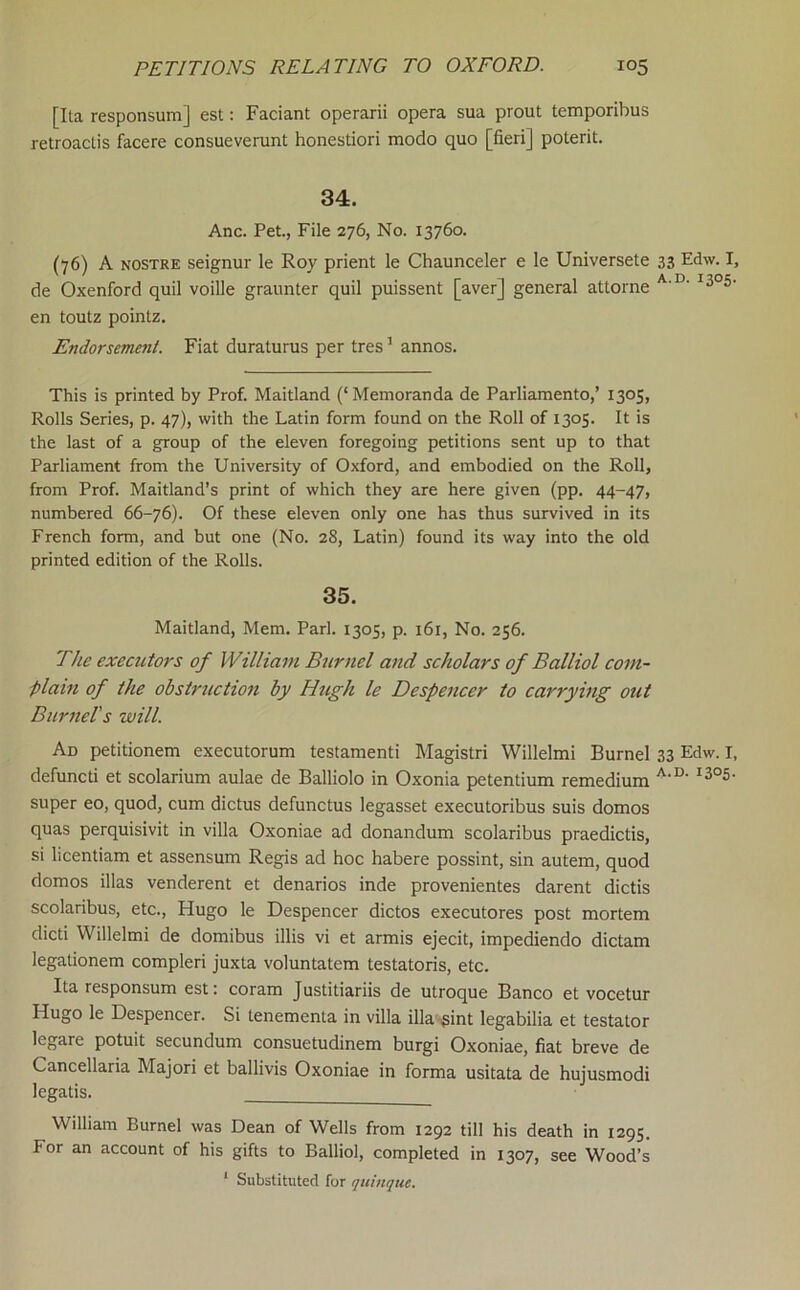 [Ita responsum] est: Faciant operarii opera sua prout temporibus retroaclis facere consueverunt honestiori modo quo [fieri] poterit. 34. Anc. Pet., File 276, No. 13760. (76) A NOSTRE seignur le Roy prient le Chaunceler e le Universete 33 Edw. I, de Oxenford quil voille graunter quil puissent [aver] general attorne en toutz pointz. Endorsement. Fiat duraturus per tres ’ annos. This is printed by Prof. Maitland (‘Memoranda de Parliamento,’ 1305, Rolls Series, p. 47), with the Latin form found on the Roll of 1305. It is the last of a group of the eleven foregoing petitions sent up to that Parliament from the University of Oxford, and embodied on the Roll, from Prof. Maitland’s print of which they are here given (pp. 44-47, numbered 66-76). Of these eleven only one has thus survived in its French form, and but one (No. 28, Latin) found its way into the old printed edition of the Rolls. 35. Maitland, Mem. Pari. 1305, p. 161, No. 256. The executors of William Burnel and scholars of Balliol com- plain of the obstruction by Hugh le Despencer to carrying out Burners will. Ad petitionem executorum testament! Magistri Willelmi Burnel 33 Edw. I, defunct! et scolarium aulae de Balliolo in Oxonia petentium remedium super eo, quod, cum dictus defunctus legasset executoribus suis domos quas perquisivit in villa Oxoniae ad donandum scolaribus praedictis, si licentiam et assensum Regis ad hoc habere possint, sin autem, quod domos illas venderent et denarios inde provenientes darent dictis scolaribus, etc., Hugo le Despencer dictos executores post mortem dicti Willelmi de domibus illis vi et armis ejecit, impediendo dictam legationem compleri juxta voluntatem testatoris, etc. Ita responsum est: coram Justitiariis de utroque Banco et vocetur Hugo le Despencer. Si tenementa in villa ilia .pint legabilia et testator legare potuit secundum consuetudinem burgi Oxoniae, fiat breve de Cancellaria Majori et ballivis Oxoniae in forma usitata de hujusmodi legatis. William Burnel was Dean of Wells from 1292 till his death in 1295. For an account of his gifts to Balliol, completed in 1307, see Wood’s ‘ Substituted for quinque.