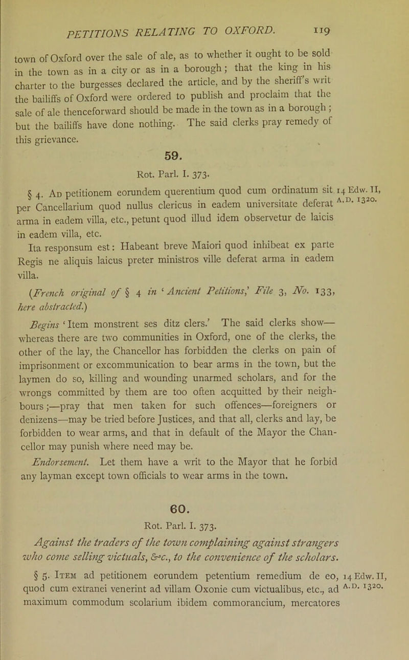 town of Oxford over the sale of ale, as to whether it ought to be sold in the town as in a city or as in a borough; that the king in his charter to the burgesses declared the article, and by the sheriffs writ the bailiffs of Oxford were ordered to publish and proclaim that the sale of ale thenceforward should be made in the town as in a borough ; but the bailiffs have done nothing. The said clerks pray remedy of this grievance. 59. Rot. Pari. I. 373- § 4. Ad petitionem eorundem querentium quod cum ordinatum sit i4Edw. TI, per Cancellarium quod nullus clericus in eadem universitate deferat ^320- anna in eadem villa, etc., petunt quod illud idem observetur de laicis in eadem villa, etc. Ita responsum est: Habeant breve Maiori quod inhibeat ex parte Regis ne aliquis laicus preter ministros ville deferat arma in eadem villa. {French original of \ \ in ^Ancient Petiiions,' File 3, No. 133, here abstracted.') Begins ‘ Item monstrent ses ditz clers.’ The said clerks show— whereas there are two communities in Oxford, one of the clerks, the other of the lay, the Chancellor has forbidden the clerks on pain of imprisonment or excommunication to bear arms in the town, but the laymen do so, killing and wounding unarmed scholars, and for the wrongs committed by them are too often acquitted by their neigh- bours ;—pray that men taken for such offences—foreigners or denizens—may be tried before Justices, and that all, clerks and lay, be forbidden to wear arms, and that in default of the Mayor the Chan- cellor may punish where need may be. Endorsement. Let them have a writ to the Mayor that he forbid any layman except town officials to wear arms in the town. 60. Rot. Pari. I. 373. Against the traders of the town complaining against strangers ivho come selling victuals, &‘c., to the convenience of the scholars. §5. Item ad petitionem eorundem petentium remedium de eo, hEcIw. II, quod cum extranei venerint ad villam Oxonie cum victualibus, etc., ad maximum commodum scolarium ibidem commorancium, mercatores