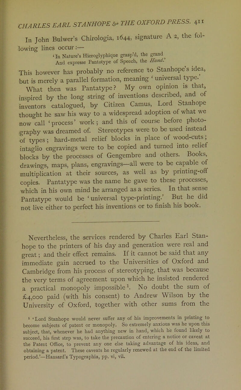 In John Bulwer’s Chirologia, 1644, signature A a, the fol- lowing lines occur:— ‘ In Nature’s Hieroglyphique grasp’d, the grand ^ And expresse Pantotype of Speech, the Hatid. This however has probably no reference to Stanhope s idea, but is merely a parallel formation, meaning ' universal type. What then was Pantatype? My own opinion is that, inspired by the long string of inventions described, and of inventors catalogued, by Citizen Camus, Lord Stanhope thought he saw his way to a widespread adoption of what we now call ‘ process ’ work ; and this of course before photo- graphy was dreamed of. Stereotypes were to be used instead of types; hard-metal relief blocks in place of wood-cuts; intaglio engravings were to be copied and turned into relief blocks by the processes of Gengembre and others. Books, drawings, maps, plans, engravings—all were to be capable of multiplication at their sources, as well as by printing-off copies. Pantatype was the name he gave to these processes, which in his own mind he arranged as a series. In that sense Pantatype would be ‘universal type-printing.’ But he did not live either to perfect his inventions or to finish his book. Nevertheless, the services rendered by Charles Earl Stan- hope to the printers of his day and generation were real and great; and their effect remains. If it cannot be said that any immediate gain accrued to the Universities of Oxford and Cambridge from his process of stereotyping, that was because the very terms of agreement upon which he insisted rendered a practical monopoly impossible^. No doubt the sum of £4,000 paid (with his consent) to Andrew Wilson by the University of Oxford, together with other sums from the ^ ‘ Lord Stanhope would never suffer any of his improvements in printing to become subjects of patent or monopoly. So extremely anxious was he upon this subject, that, whenever he had anything new in hand, which he found likely to succeed, his first step was, to take the precaution of entering a notice or caveat at the Patent Office, to prevent any one else taking advantage of his ideas, and obtaining a patent. These caveats he regularly renewed at the end of the limited period.^—Hansard’s Typographia, pp. vi, vii.