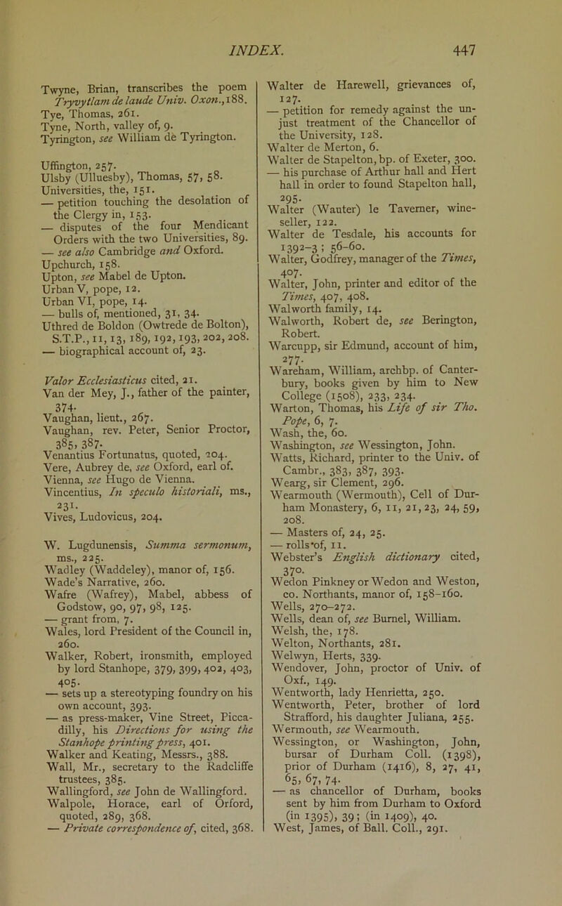 Twyne, Brian, transcribes the poem Tryvytlamdelaude Univ. Oxan.,iS8. Tye, Thomas, 261. Tyne, North, valley of, 9. Tyrington, see William de Tyrington. Uffington, 257. Ulsby (Ulluesby), Thomas, 57, 58. Universities, the, 151. — petition touching the desolation of the Clergy in, 153. — disputes of the four Mendicant Orders with the two Universities, 89. — see also Cambridge and Oxford. Upchurch, 158. Upton, see Mabel de Upton. Urban V, pope, 12. Urban VI, pope, 14. — bulls of, mentioned, 31, 34. Uthred de Boldon (Owtrede de Bolton), S.T.P., II, 13, 189,192,193, 202, 208. — biographical account of, 23. Valor Ecclesiasticus cited, 21. Van der Mey, J., father of the painter, 374- Vaughan, lieut., 267. Vaughan, rev. Peter, Senior Proctor, 385. 387- Venantius Fortnnatns, quoted, 204. Vere, Aubrey de, see Oxford, earl of. Vienna, see Hugo de Vienna. Vincentius, In specula historiali, ms., 231. Vives, Ludovicus, 204. W. Lugdunensis, SumTim sermonum, ms., 225. Wadley (Waddeley), manor of, 156. Wade’s Narrative, 260. Wafre (Wafrey), Mabel, abbess of Godstow, 90, 97, 98, 125. — grant from, 7. Wales, lord President of the Council in. 260. Walker, Robert, ironsmith, employed by lord Stanhope, 379, 399, 402, 403, 405- — sets up a stereotyping foundry on his own account, 393. — as press-maker. Vine Street, Picca- dilly, his Directions for using the Stanhope printing press, 401. Walker and Keating, Messrs., 388. Wall, Mr., secretary to the Radcliffe trustees, 385. Wallingford, see John de Wallingford. Walpole, Horace, earl of Orford, quoted, 289, 368. — Private correspondence of, cited, 368. Walter de Harewell, grievances of, 127. — petition for remedy against the un- just treatment of the Chancellor of the University, 128. Walter de Merton, 6. Walter de Stapelton,bp. of Exeter, 300. — his purchase of Arthur hall and Hert hall in order to found Stapelton hall, 295. Walter (Wauter) le Taverner, wme- seller, 122. Walter de Tesdale, his accounts for 1392-3:56-60. Walter, Godfrey, manager of the Tunes, 407. Walter, John, printer and editor of the Times, 407, 408. Walworth family, 14. Walworth, Robert de, see Berington, Robert. Warcupp, sir Edmund, account of him, 277. War^am, William, archbp. of Canter- bury, books given by him to New College (1508), 233, 234. Warton, Thomas, his Life of sir Tho. Pope, 6, 7. Wash, the, 60. Washington, see Wessington, John. Watts, Richard, printer to the Univ. of Cambr., 383, 387, 393. Wearg, sir Clement, 296. Wearmouth (Wermouth), Cell of Dur- ham Monastery, 6, ii, 21, 23, 24, 59, 208. — Masters of, 24, 25. — rolls’of, II. Webster’s English dictionary cited, 37°- Wedon Pinkney or Wedon and Weston, CO. Northants, manor of, 158-160. Wells, 270-272. Wells, dean of, see Bumel, William. Welsh, the, 178. Welton, Northants, 281. Welwyn, Herts, 339. Wendover, John, proctor of Univ. of Oxf., 149. Wentworth, lady Henrietta, 250. Wentworth, Peter, brother of lord Strafford, his daughter Juliana, 255. Wermouth, see Wearmouth. Wessington, or Washington, John, bursar of Durham Coll. (1398), prior of Durham (1416), 8, 27, 41, 65. 67, 74- — as chancellor of Durham, books sent by him from Durham to Oxford (in 1395). 39; (in 1409). 40- West, James, of Ball. Coll., 291.