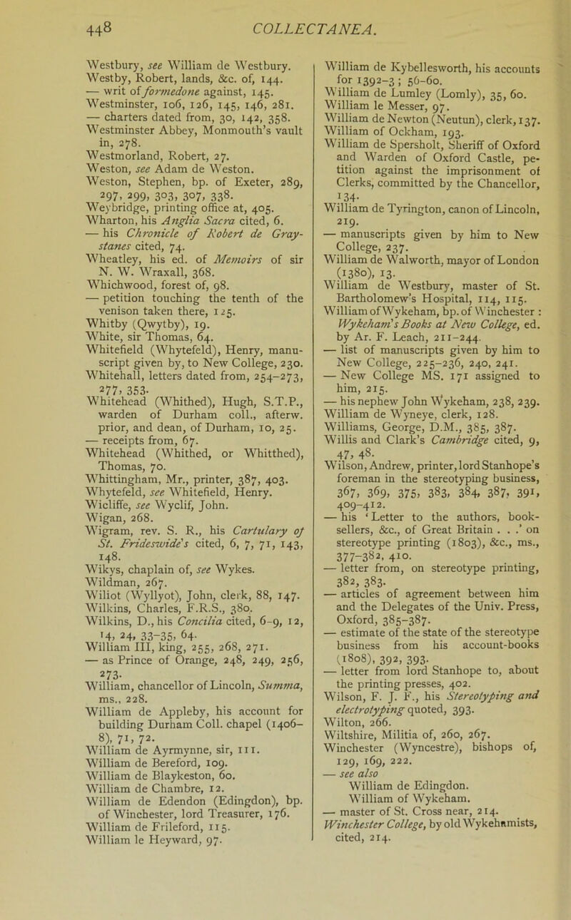 Westbury, see William de Westbury. Westby, Robert, lands, &c. of, 144. — writ offormedone against, 145. Westminster, 106, 126, 145, 146, 281. — charters dated from, 30, 142, 358. Westminster Abbey, Monmouth’s vault in, 278. Westmorland, Robert, 27. Weston, see Adam de Weston. Weston, Stephen, bp. of Exeter, 289, 297, 299, 303, 307, 338. Weybridge, printing office at, 405. Wharton, his Anglia Sacra cited, 6. — his Chronicle of Robert de Gray- stanes cited, 74. Wheatley, his ed. of Memoirs of sir N. W. Wraxall, 368. Whichwood, forest of, 98. — petition touching the tenth of the venison taken there, 125. Whitby (Qwytby), 19. White, sir Thomas, 64. Whitefield (Whytefeld), Henry, manu- script given by, to New College, 230. Whitehall, letters dated from, 254-273, 277. Ill- Whitehead (Whithed), Hugh, S.T.P., warden of Durham coll., afterw. prior, and dean, of Durham, 10, 25. — receipts from, 67. Whitehead (Whithed, or Whitthed), Thomas, 70. Whittingham, Mr., printer, 387, 403. Whytefeld, see Whitefield, Henry. Wicliffe, see Wyclif, John. Wigan, 268. Wigram, rev. S. R., his Cartulary oj St. Frideswide's cited, 6, 7, 71, 143, 148. Wikys, chaplain of, see Wykes. Wildman, 267. Wiliot (Wyllyot), John, clerk, 88, 147. Wilkins, Charles, F.R.S., 380. Wilkins, D.,his Concilia cited, 6-9, 12, >4, 24. 33-35> 64- William HI, king, 255, 268, 271. — as Prince of Orange, 24S, 249, 256, 273- William, chancellor of Lincoln, Summa, ms., 228. William de Appleby, his account for building Durham Coll, chapel (1406- 8), 71, 72. William de Ayrmynne, sir, iii. William de Bereford, 109. William de Blaykeston, 60. William de Chambre, 12. William de Edendon (Edingdon), bp. of Winchester, lord Treasurer, 176. William de Frileford, 115. William le Heyward, 97. William de Kybellesworth, his accounts for 1392-3; 5O-60. William de Lnmley (Lomly), as, 60. William le Messer, 97. William de Newton (Neutun), clerk, 137. William of Ockham, 193. William de Spersholt, Sheriff of Oxford and Warden of Oxford Castle, pe- tition against the imprisonment of Clerks, committed by the Chancellor, } 34- William de Tyrington, canon of Lincoln, 219. — manuscripts given by him to New College, 237. William de Walworth, mayor of London (1380), 13. William de Westbury, master of St. Bartholomew’s Hospital, 114, 115. William of Wykeham, bp. of Winchester : Wykeham's Books at Ne^u College, ed. by Ar. F. Leach, 211-244. — list of manuscripts given by him to New College, 225-236, 240, 241. — New College MS. 171 assigned to him, 215. — his nephew John Wykeham, 238, 239. William de Wyneye, clerk, 128. Williams, George, D.M., 385, 387. Willis and Clark’s Cambridge cited, 9, 47. 48- Wilson, Andrew, printer, lord Stanhope’s foreman in the stereotyping business, 367, 369, 375, 383, 384. 387. 391, 409-412. — his ‘ Letter to the authors, book- sellers, &c., of Great Britain . . .’ on stereotype printing (1803), &c., ms., 377-382, 410. — letter from, on stereotype printing, 382, 383. — articles of agreement between him and the Delegates of the Univ. Press, Oxford, 385-387. — estimate of the state of the stereotype business from his account-books (,1808), 392, 393. — letter from lord Stanhope to, about the printing presses, 402. Wilson, F. J. F., his Stereotyping and electrotyping quoted, 393. Wilton, 266. Wiltshire, Militia of, 260, 267. Winchester (Wyncestre), bishops of, 129, 169, 222. — see also William de Edingdon. William of Wykeham. — master of St. Cross near, 214. Winchester College, by old Wykehamists, cited, 214.