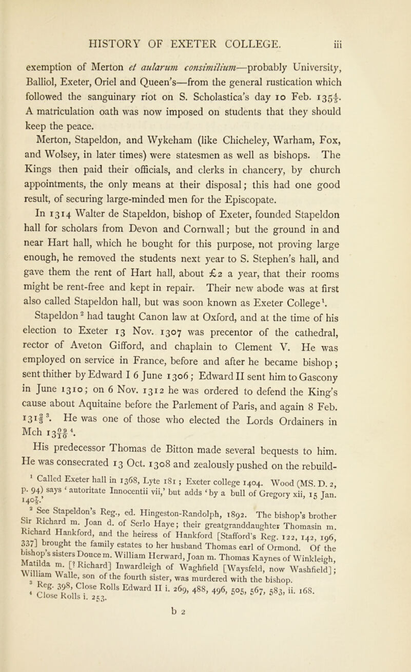 exemption of Merton et aularum consiniilium—probably University, Balliol, Exeter, Oriel and Queen’s—from the general rustication which followed the sanguinary riot on S. Scholastica’s day lo Feb. i35f. A matriculation oath was now imposed on students that they should keep the peace. Merton, Stapeldon, and Wykeham (like Chicheley, Warham, Fox, and Wolsey, in later times) were statesmen as well as bishops. The Kings then paid their officials, and clerks in chancery, by church appointments, the only means at their disposal; this had one good result, of securing large-minded men for the Episcopate. In 1314 Walter de Stapeldon, bishop of Exeter, founded Stapeldon hall for scholars from Devon and Cornwall; but the ground in and near Hart hall, which he bought for this purpose, not proving large enough, he removed the students next year to S. Stephen’s hall, and gave them the rent of Hart hall, about £2 a year, that their rooms might be rent-free and kept in repair. Their new abode was at first also called Stapeldon hall, but was soon known as Exeter College^. Stapeldon ^ had taught Canon law at Oxford, and at the time of his election to Exeter 13 Nov. 1307 was precentor of the cathedral, rector of Aveton Gifford, and chaplain to Clement V. He was employed on service in France, before and after he became bishop ; sent thither by Edward I 6 June 1306; Edward II sent him to Gascony in June 1310; on 6 Nov. 1312 he was ordered to defend the King’s cause about Aquitaine before the Parlement of Paris, and again 8 Feb. ^3^^ • He was one of those who elected the Lords Ordainers in Mch 13$^ ^ His predecessor Thomas de Bitton made several bequests to him. He was consecrated 13 Oct. 1308 and zealously pushed on the rebuild- Called Exeter hall in 1368, Lyte 181 ; Exeter college 1404. Wood (MS D 2 p. 94) says ‘ autoritate Innocentii vii,’ but adds ‘by a bull of Gregory xii, 15 Jan! i4o|-. c-* ^eg., ed. Hingeston-Randolph, 1892. The bishop’s brother Sir Richcyd m. Joan d. of Serlo Haye; their greatgranddaughtev Thomasin m. Richard Hankford, and the heiress of Hankford [Stafford’s Reg. 122, 142, 196, 337] brought the family estates to her husband Thomas earl of Ormond. Of the’ bishop s sisters Douce m. William Herward, Joan m. Thomas Kaynes of Winkleigh, WMrInwardleigh of Waghfield [Waysfeld, now Washfield] ; V Ilham Walle, son of the fourth sister, was murdered with the bishop. * b 2