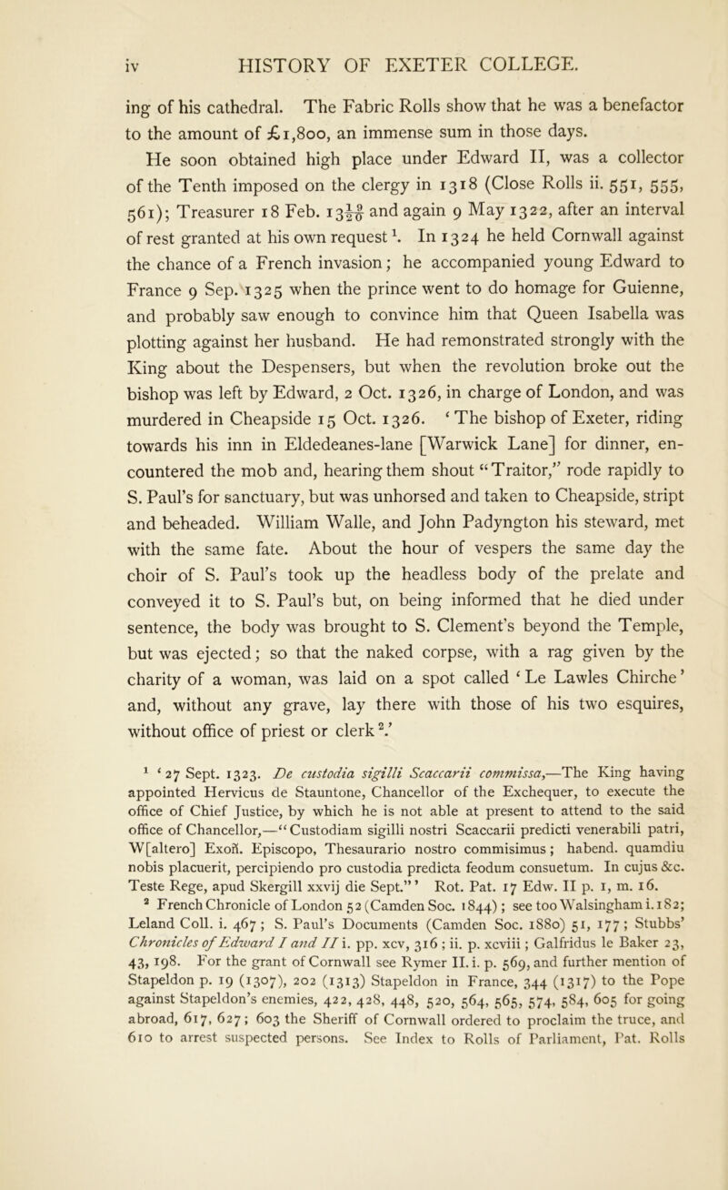 ing of his cathedral. The Fabric Rolls show that he was a benefactor to the amount of £i,8oo, an immense sum in those days. He soon obtained high place under Edward II, was a collector of the Tenth imposed on the clergy in 1318 (Close Rolls ii. 551, 555, 561); Treasurer 18 Feb. 13^^ and again 9 May 1322, after an interval of rest granted at his own request b In 1324 he held Cornwall against the chance of a French invasion; he accompanied young Edward to France 9 Sep. 1325 when the prince went to do homage for Guienne, and probably saw enough to convince him that Queen Isabella was plotting against her husband. He had remonstrated strongly with the King about the Despensers, but when the revolution broke out the bishop was left by Edward, 2 Oct. 1326, in charge of London, and was murdered in Cheapside 15 Oct. 1326. ‘ The bishop of Exeter, riding towards his inn in Eldedeanes-lane [Warwick Lane] for dinner, en- countered the mob and, hearing them shout “Traitor,’' rode rapidly to S. Paul’s for sanctuary, but was unhorsed and taken to Cheapside, stript and beheaded. William Walle, and John Padyngton his steward, met with the same fate. About the hour of vespers the same day the choir of S. Paul’s took up the headless body of the prelate and conveyed it to S. Paul’s but, on being informed that he died under sentence, the body was brought to S. Clement’s beyond the Temple, but was ejected; so that the naked corpse, with a rag given by the charity of a woman, was laid on a spot called ‘ Le Lawles Chirche ’ and, without any grave, lay there with those of his two esquires, without office of priest or clerk ^ ‘ 27 Sept. 1323. De custodia sigilli Scaccarii commissa,—The King having appointed Hervicus de Stauntone, Chancellor of the Exchequer, to execute the office of Chief Justice, by which he is not able at present to attend to the said office of Chancellor,—“Custodiam sigilli nostri Scaccarii predicti venerabili patri, W[altero] ExoK. Episcopo, Thesaurario nostro commisimus; habend. quamdiu nobis placuerit, percipiendo pro custodia predicta feodum consuetum. In cujus &c. Teste Rege, apud Skergill xxvij die Sept.”’ Rot. Pat. 17 Edw. II p. i, m. 16. ^ French Chronicle of London 52 (Camden Soc. 1844); see too Walsinghami.182; Leland Coll. i. 467; S. Paul’s Documents (Camden Soc. 1880) 51, 177? Stubbs’ Chronicles of Edward I and //i. pp. xcv, 316 ; ii. p. xcviii; Galfridus le Baker 23, 43, 198. For the grant of Cornwall see Rymer II. i. p. 569, and further mention of Stapeldon p. 19 (1307), 202 (1313) Stapeldon in France, 344 (1317) to the Pope against Stapeldon’s enemies, 422, 428, 448, 520, 564, 565, 574, 584, 605 for going abroad, 617, 627; 603 the Sheriff of Cornwall ordered to proclaim the truce, and 610 to arrest suspected persons. See Index to Rolls of Parliament, Pat. Rolls