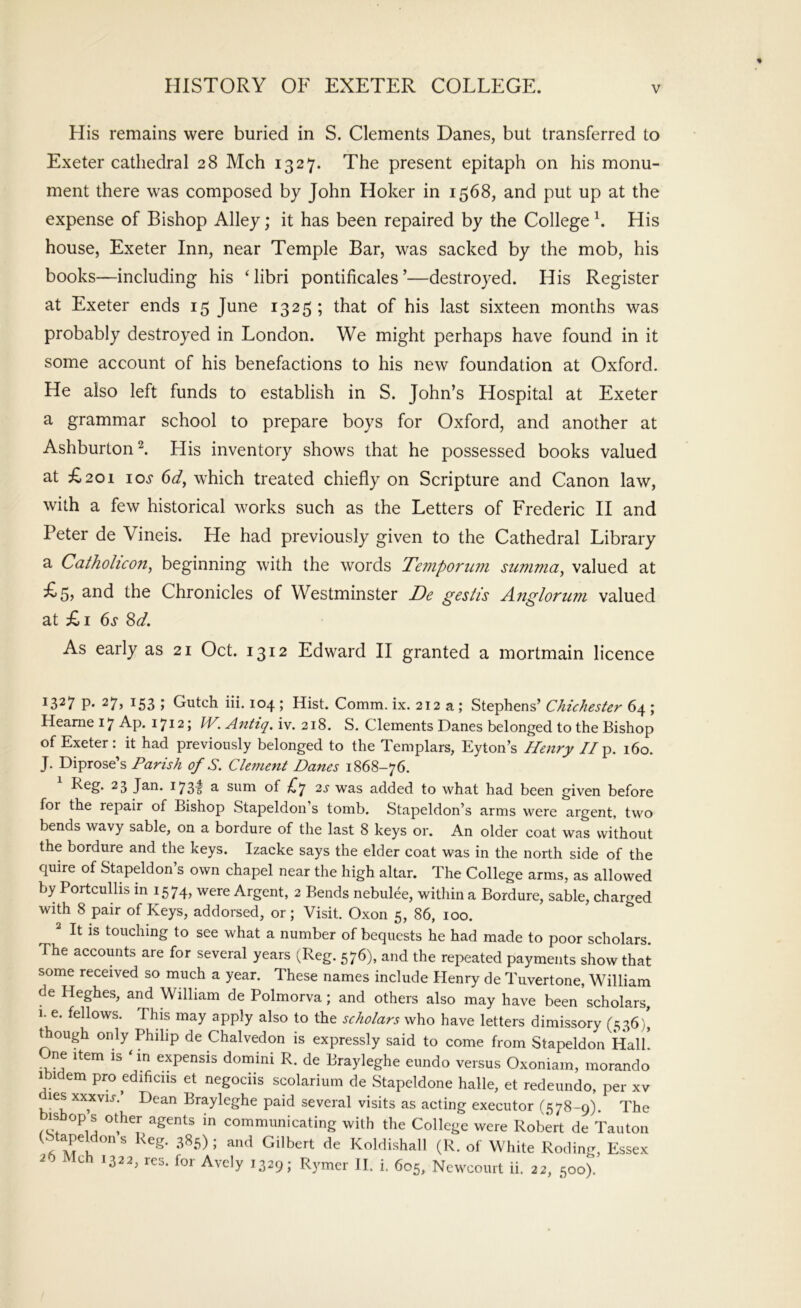 His remains were buried in S. Clements Danes, but transferred to Exeter cathedral 28 Mch 1327. The present epitaph on his monu- ment there was composed by John Hoker in 1568, and put up at the expense of Bishop Alley; it has been repaired by the College h His house, Exeter Inn, near Temple Bar, was sacked by the mob, his books—including his Hibri pontificales’—destroyed. His Register at Exeter ends 15 June 1325 ; that of his last sixteen months was probably destroyed in London. We might perhaps have found in it some account of his benefactions to his new foundation at Oxford. He also left funds to establish in S. John’s Hospital at Exeter a grammar school to prepare boys for Oxford, and another at Ashburton 2. His inventory shows that he possessed books valued at £201 io.f (id, which treated chiefly on Scripture and Canon law, with a few historical works such as the Letters of Frederic II and Peter de Vineis. He had previously given to the Cathedral Library a Catholicon, beginning with the words Temporum summa, valued at £5? 3-ud the Chronicles of Westminster De gestis Angloriim valued at £i 6s 8d. As early as 21 Oct. 1312 Edward II granted a mortmain licence 1327 p. 27, 153 ; Gutch iii. 104 ; Hist. Comm. ix. 212 a; Stephens’ Chichester 64 ; Heame 17 Ap. 1712; IV. Anttq. iv. 218. S. Clements Danes belonged to the Bishop of Exeter: it had previously belonged to the Templars, Eyton’s Henry 7/p. 160. J. Diprose’s Parish of S. Clement Danes 1868-76. 173^ ^ sum of ;^7 2^ was added to what had been given before for the repair of Bishop Stapeldon’s tomb. Stapeldon’s arms were argent, two bends wavy sable, on a bordure of the last 8 keys or. An older coat was without the bordure and the keys. Izacke says the elder coat was in the north side of the quire of Stapeldon’s own chapel near the high altar. The College arms, as allowed by Portcullis in 1574, were Argent, 2 Bends nebulee, witliin a Bordure, sable, charged with 8 pair of Keys, addorsed, or; Visit. Oxon 5, 86, loo. ^ It is touching to see what a number of bequests he had made to poor scholars. The accounts are for several years (Reg. 576), and the repeated payments show that some received so much a year. These names include Henry de Tuvertone, William de Heghes, and William de Polmorva; and others also may have been scholars, i. e. fellows. This may apply also to the scholars who have letters dimissory (£;36), t ough only Philip de Chalvedon is expressly said to come from Stapeldon Hall One Item is ‘ in expensis domini R. de Brayleghe eundo versus Oxoniam, morando Ibidem pro edificiis et negociis scolarium de Stapeldone halle, et redeundo, per xv les xxxvu. Dean Brayleghe paid several visits as acting executor (578-9). The isbop s other agents in communicating with the College were Robert de Tauton ^ Koldishall (R. of White Roding, Essex 26 Mch 1322, res. for Avely 1329; Rymer H. i. 605, Ncwcourt ii. 22, 500).