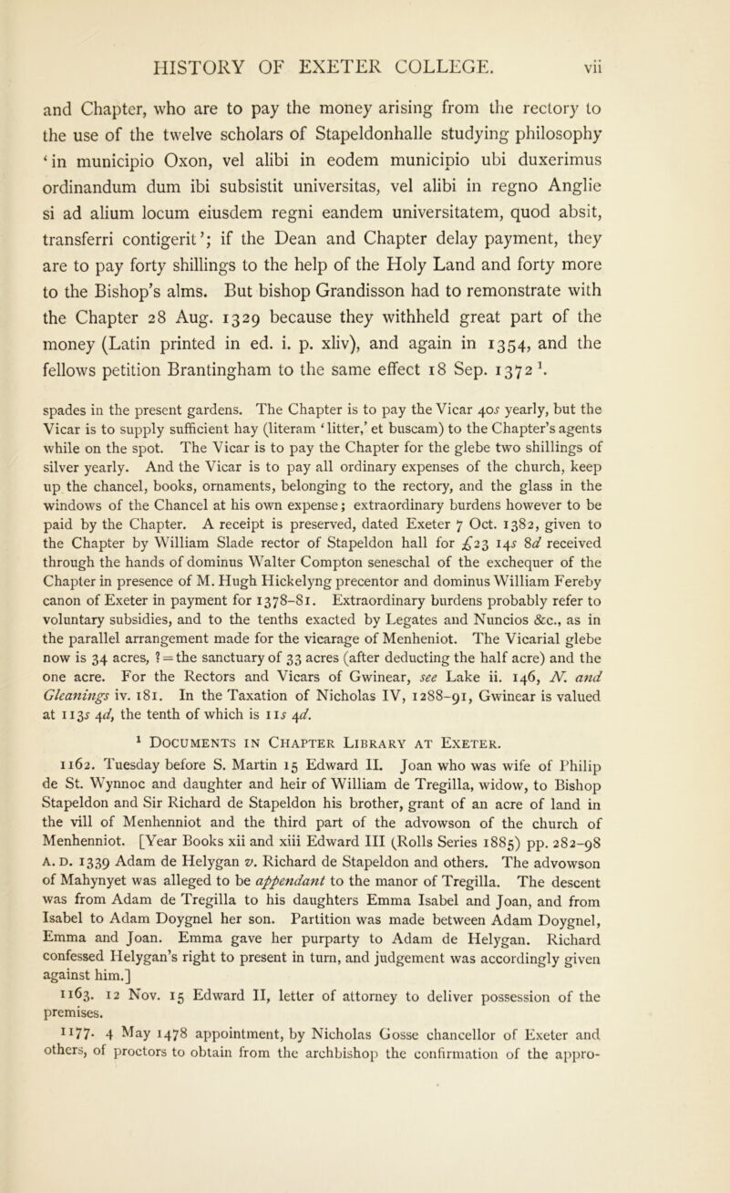 and Chapter, who are to pay the money arising from the rectory to the use of the twelve scholars of Stapeldonhalle studying philosophy ‘in municipio Oxon, vel alibi in eodem municipio ubi duxerimus ordinandum dum ibi subsistit universitas, vel alibi in regno Anglie si ad alium locum eiusdem regni eandem universitatem, quod absit, transferri contigerit’; if the Dean and Chapter delay payment, they are to pay forty shillings to the help of the Holy Land and forty more to the Bishop’s alms. But bishop Grandisson had to remonstrate with the Chapter 28 Aug. 1329 because they withheld great part of the money (Latin printed in ed. i. p. xliv), and again in 1354, and the fellows petition Brantingham to the same effect 18 Sep. 1372 b spades in the present gardens. The Chapter is to pay the Vicar 405' yearly, but the Vicar is to supply sufficient hay (literam ‘litter,’ et buscam) to the Chapter’s agents while on the spot. The Vicar is to pay the Chapter for the glebe two shillings of silver yearly. And the Vicar is to pay all ordinary expenses of the church, keep up the chancel, books, ornaments, belonging to the rectory, and the glass in the windows of the Chancel at his own expense; extraordinary burdens however to be paid by the Chapter. A receipt is preserved, dated Exeter 7 Oct. 1382, given to the Chapter by William Slade rector of Stapeldon hall for £2^ 14.^ received through the hands of dominus Walter Compton seneschal of the exchequer of the Chapter in presence of M. Hugh Hickelyng precentor and dominus William Fereby canon of Exeter in payment for 1378-81. Extraordinary burdens probably refer to voluntary subsidies, and to the tenths exacted by Legates and Nuncios &c., as in the parallel arrangement made for the vicarage of Menheniot. The Vicarial glebe now is 34 acres, ? = the sanctuary of 33 acres (after deducting the half acre) and the one acre. For the Rectors and Vicars of Gwinear, see Lake ii. 146, N. and Gleanings iv. 181. In the Taxation of Nicholas IV, 1288-91, Gwinear is valued at 1133- ^fdy the tenth of which is ii.y a^d. ^ Documents in Chapter Library at Exeter. 1162. Tuesday before S. Martin 15 Edward II. Joan who was wife of Philip de St. Wynnoc and daughter and heir of William de Tregilla, widow, to Bishop Stapeldon and Sir Richard de Stapeldon his brother, grant of an acre of land in the vill of Menhenniot and the third part of the advowson of the church of Menhenniot. [Year Books xii and xiii Edward III (Rolls Series 1885) pp. 282-98 A. D. 1339 Adam de Helygan v. Richard de Stapeldon and others. The advowson of Mahynyet was alleged to be appendant to the manor of Tregilla. The descent was from Adam de Tregilla to his daughters Emma Isabel and Joan, and from Isabel to Adam Doygnel her son. Partition was made between Adam Doygnel, Emma and Joan. Emma gave her purparty to Adam de Helygan. Richard confessed Helygan’s right to present in turn, and judgement was accordingly given against him.] 1163. 12 Nov. 15 Edward II, letter of attorney to deliver possession of the premises. 1177* 4 May 1478 appointment, by Nicholas Gosse chancellor of Exeter and others, of proctors to obtain from the archbishop the contirmation of the appro-