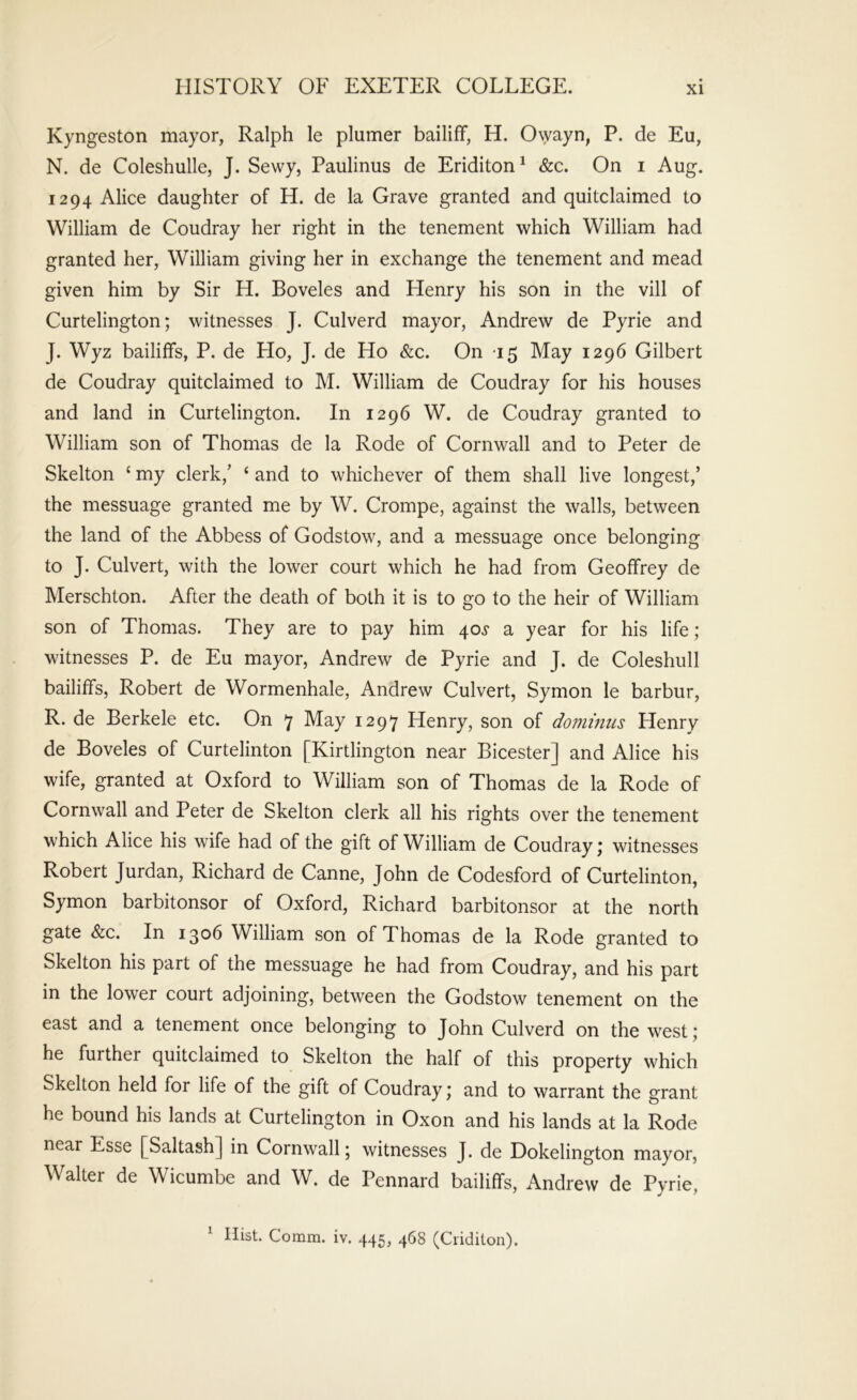 Kyngeston mayor, Ralph le plumer bailiff, H. 0\yayn, P. de Eu, N. de Coleshulle, J. Sewy, Paulinus de Eriditon^ &c. On i Aug. 1294 Alice daughter of H. de la Grave granted and quitclaimed to William de Coudray her right in the tenement which William had granted her, William giving her in exchange the tenement and mead given him by Sir H. Boveles and Henry his son in the vill of Curtelington; witnesses J. Culverd mayor, Andrew de Pyrie and J. Wyz bailiffs, P. de Ho, J. de Ho &c. On 15 May 1296 Gilbert de Coudray quitclaimed to M. William de Coudray for his houses and land in Curtelington. In 1296 W. de Coudray granted to William son of Thomas de la Rode of Cornwall and to Peter de Skelton ‘ my clerk,’ ‘ and to whichever of them shall live longest,’ the messuage granted me by W. Crompe, against the walls, between the land of the Abbess of Godstow, and a messuage once belonging to J. Culvert, with the lower court which he had from Geoffrey de Merschton. After the death of both it is to go to the heir of William son of Thomas. They are to pay him 40^ a year for his life; witnesses P. de Eu mayor, Andrew de Pyrie and J. de Coleshull bailiffs, Robert de Wormenhale, Andrew Culvert, Symon le barbur, R. de Berkele etc. On ^ May 1297 Henry, son of dominus Henry de Boveles of Curtelinton [Kirtlington near Bicester] and Alice his wife, granted at Oxford to William son of Thomas de la Rode of Cornwall and Peter de Skelton clerk all his rights over the tenement which Alice his wife had of the gift of William de Coudray; witnesses Robert Jurdan, Richard de Canne, John de Codesford of Curtelinton, Symon barbitonsor of Oxford, Richard barbitonsor at the north gate &c. In 1306 William son of Thomas de la Rode granted to Skelton his part of the messuage he had from Coudray, and his part in the lower court adjoining, between the Godstow tenement on the east and a tenement once belonging to John Culverd on the west; he further quitclaimed to Skelton the half of this property which Skelton held for life of the gift of Coudray; and to warrant the grant he bound his lands at Curtelington in Oxon and his lands at la Rode near Esse [^Saltash] in Cornwall; witnesses J. de Dokelington mayor, Walter de Wicumbe and W. de Pennard bailiffs, Andrew de Pyrie, ^ Hist. Comm. iv. 445, 468 (Ciiditon).